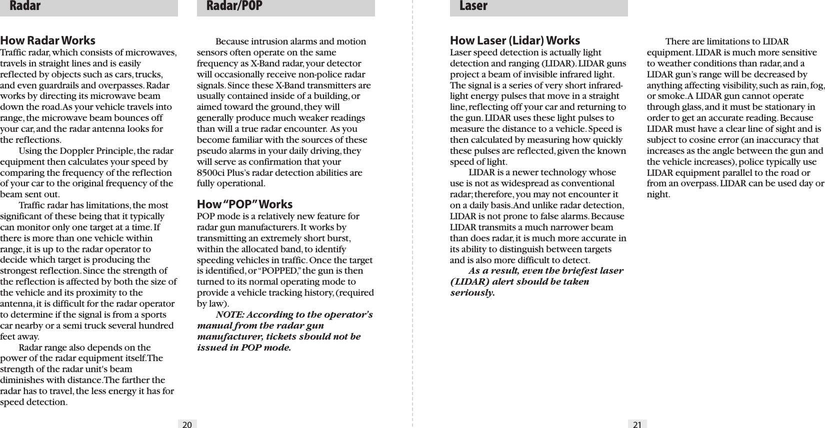 20 21How Laser (Lidar) WorksLaser speed detection is actually light detection and ranging (LIDAR). LIDAR guns project a beam of invisible infrared light. The signal is a series of very short infrared-light energy pulses that move in a straight line, reflecting off your car and returning to the gun. LIDAR uses these light pulses to measure the distance to a vehicle. Speed is then calculated by measuring how quickly these pulses are reflected, given the known speed of light.   LIDAR is a newer technology whose use is not as widespread as conventional radar; therefore, you may not encounter it on a daily basis. And unlike radar detection, LIDAR is not prone to false alarms. Because LIDAR transmits a much narrower beam than does radar, it is much more accurate in its ability to distinguish between targets and is also more difficult to detect. As a result, even the briefest laser (LIDAR) alert should be taken seriously.   There are limitations to LIDAR equipment. LIDAR is much more sensitive to weather conditions than radar, and a LIDAR gun’s range will be decreased by anything affecting visibility, such as rain, fog, or smoke. A LIDAR gun cannot operate through glass, and it must be stationary in order to get an accurate reading. Because LIDAR must have a clear line of sight and is subject to cosine error (an inaccuracy that increases as the angle between the gun and the vehicle increases), police typically use LIDAR equipment parallel to the road or from an overpass. LIDAR can be used day or night.  LaserHow Radar WorksTraffic radar, which consists of microwaves, travels in straight lines and is easily reflected by objects such as cars, trucks, and even guardrails and overpasses. Radar works by directing its microwave beam down the road. As your vehicle travels into range, the microwave beam bounces off your car, and the radar antenna looks for the reflections.   Using the Doppler Principle, the radar equipment then calculates your speed by comparing the frequency of the reflection of your car to the original frequency of the beam sent out.  Traffic radar has limitations, the most significant of these being that it typically can monitor only one target at a time. If there is more than one vehicle within range, it is up to the radar operator to decide which target is producing the strongest reflection. Since the strength of the reflection is affected by both the size of the vehicle and its proximity to the antenna, it is difficult for the radar operator to determine if the signal is from a sports car nearby or a semi truck several hundred feet away.  Radar range also depends on the power of the radar equipment itself. The strength of the radar unit&apos;s beam diminishes with distance. The farther the radar has to travel, the less energy it has for speed detection.  Because intrusion alarms and motion sensors often operate on the same frequency as X-Band radar, your detector will occasionally receive non-police radar signals. Since these X-Band transmitters are usually contained inside of a building, or aimed toward the ground, they will generally produce much weaker readings than will a true radar encounter.  As you become familiar with the sources of these pseudo alarms in your daily driving, they will serve as confirmation that your 8500ci Plus’s radar detection abilities are fully operational.How “POP” WorksPOP mode is a relatively new feature for radar gun manufacturers. It works by transmitting an extremely short burst, within the allocated band, to identify speeding vehicles in traffic. Once the target is identified, or “POPPED,” the gun is then turned to its normal operating mode to provide a vehicle tracking history, (required by law).  NOTE: According to the operator’s manual from the radar gun manufacturer, tickets should not be issued in POP mode.  Radar   Radar/POP