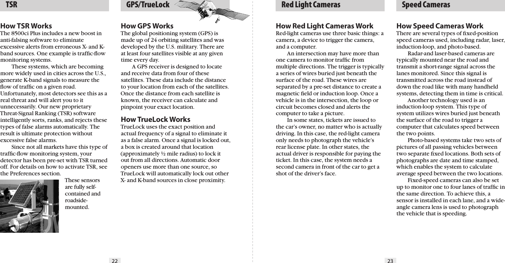 22 23  GPS/TrueLock  TSR   Red Light Cameras   Speed CamerasHow TSR WorksThe 8500ci Plus includes a new boost in anti-falsing software to eliminate excessive alerts from erroneous X- and K-band sources. One example is trafﬁc-ﬂow monitoring systems.  These systems, which are becoming more widely used in cities across the U.S., generate K-band signals to measure the ﬂow of trafﬁc on a given road. Unfortunately, most detectors see this as a real threat and will alert you to it unnecessarily. Our new proprietary Threat-Signal Ranking (TSR) software intelligently sorts, ranks, and rejects these types of false alarms automatically. The result is ultimate protection without excessive false alarms.  Since not all markets have this type of trafﬁc-ﬂow monitoring system, your detector has been pre-set with TSR turned off. For details on how to activate TSR, see the Preferences section.These sensors are fully self-contained and roadside-mounted.How GPS WorksThe global positioning system (GPS) is made up of 24 orbiting satellites and was developed by the U.S. military. There are at least four satellites visible at any given time every day.    A GPS receiver is designed to locate and receive data from four of these satellites. These data include the distance to your location from each of the satellites. Once the distance from each satellite is known, the receiver can calculate and pinpoint your exact location.How TrueLock WorksTrueLock uses the exact position and actual frequency of a signal to eliminate it as a false alarm. Once a signal is locked out, a box is created around that location (approximately ½ mile radius) to lock it out from all directions. Automatic door openers use more than one source, so TrueLock will automatically lock out other X- and K-band sources in close proximity.How Red Light Cameras WorkRed-light cameras use three basic things: a camera, a device to trigger the camera, and a computer.  An intersection may have more than one camera to monitor trafﬁc from multiple directions. The trigger is typically a series of wires buried just beneath the surface of the road. These wires are separated by a pre-set distance to create a magnetic ﬁeld or induction loop. Once a vehicle is in the intersection, the loop or circuit becomes closed and alerts the computer to take a picture.  In some states, tickets are issued to the car’s owner, no matter who is actually driving. In this case, the red-light camera only needs to photograph the vehicle’s rear license plate. In other states, the actual driver is responsible for paying the ticket. In this case, the system needs a second camera in front of the car to get a shot of the driver’s face.How Speed Cameras WorkThere are several types of ﬁxed-position speed cameras used, including radar, laser, induction-loop, and photo-based.  Radar-and laser-based cameras are typically mounted near the road and transmit a short-range signal across the lanes monitored. Since this signal is transmitted across the road instead of down the road like with many handheld systems, detecting them in time is critical.  Another technology used is an induction-loop system. This type of system utilizes wires buried just beneath the surface of the road to trigger a computer that calculates speed between the two points.  Photo-based systems take two sets of pictures of all passing vehicles between two separate ﬁxed locations. Both sets of photographs are date and time stamped, which enables the system to calculate average speed between the two locations.  Fixed-speed cameras can also be set up to monitor one to four lanes of trafﬁc in the same direction. To achieve this, a sensor is installed in each lane, and a wide-angle camera lens is used to photograph the vehicle that is speeding.