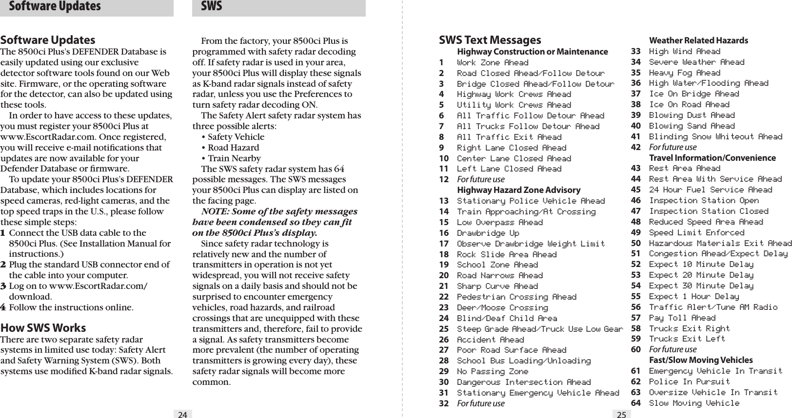 24 25  SWSSWS Text Messages Highway Construction or Maintenance1  Work Zone Ahead2  Road Closed Ahead/Follow Detour3  Bridge Closed Ahead/Follow Detour4  Highway Work Crews Ahead5  Utility Work Crews Ahead6   All Traffic Follow Detour Ahead7  All Trucks Follow Detour Ahead8  All Traffic Exit Ahead9  Right Lane Closed Ahead10  Center Lane Closed Ahead11  Left Lane Closed Ahead12  For future use  Highway Hazard Zone Advisory13  Stationary Police Vehicle Ahead14  Train Approaching/At Crossing15  Low Overpass Ahead16  Drawbridge Up17  Observe Drawbridge Weight Limit18  Rock Slide Area Ahead19  School Zone Ahead20  Road Narrows Ahead21  Sharp Curve Ahead22  Pedestrian Crossing Ahead23  Deer/Moose Crossing24  Blind/Deaf Child Area25  Steep Grade Ahead/Truck Use Low Gear26  Accident Ahead27  Poor Road Surface Ahead28  School Bus Loading/Unloading29  No Passing Zone30  Dangerous Intersection Ahead31  Stationary Emergency Vehicle Ahead32  For future use  Weather Related Hazards33  High Wind Ahead34  Severe Weather Ahead35  Heavy Fog Ahead36  High Water/Flooding Ahead37  Ice On Bridge Ahead38  Ice On Road Ahead39  Blowing Dust Ahead40  Blowing Sand Ahead41  Blinding Snow Whiteout Ahead42  For future use  Travel Information/Convenience43  Rest Area Ahead44  Rest Area With Service Ahead45  24 Hour Fuel Service Ahead46  Inspection Station Open47  Inspection Station Closed48  Reduced Speed Area Ahead49  Speed Limit Enforced50  Hazardous Materials Exit Ahead51  Congestion Ahead/Expect Delay52  Expect 10 Minute Delay53  Expect 20 Minute Delay54  Expect 30 Minute Delay55  Expect 1 Hour Delay56  Traffic Alert/Tune AM Radio57  Pay Toll Ahead58  Trucks Exit Right59  Trucks Exit Left60  For future use  Fast/Slow Moving Vehicles61  Emergency Vehicle In Transit62  Police In Pursuit63  Oversize Vehicle In Transit64  Slow Moving VehicleSoftware UpdatesThe 8500ci Plus’s DEFENDER Database is easily updated using our exclusive detector software tools found on our Web site. Firmware, or the operating software for the detector, can also be updated using these tools.   In order to have access to these updates, you must register your 8500ci Plus at www.EscortRadar.com. Once registered, you will receive e-mail notiﬁcations that updates are now available for your Defender Database or ﬁrmware.  To update your 8500ci Plus’s DEFENDER Database, which includes locations for speed cameras, red-light cameras, and the top speed traps in the U.S., please follow these simple steps:1 Connect the USB data cable to the    8500ci Plus. (See Installation Manual for    instructions.)2 Plug the standard USB connector end of    the cable into your computer.3 Log on to www.EscortRadar.com/   download.4 Follow the instructions online.How SWS WorksThere are two separate safety radar systems in limited use today: Safety Alert and Safety Warning System (SWS). Both systems use modiﬁed K-band radar signals.  From the factory, your 8500ci Plus is programmed with safety radar decoding off. If safety radar is used in your area, your 8500ci Plus will display these signals as K-band radar signals instead of safety radar, unless you use the Preferences to turn safety radar decoding ON.  The Safety Alert safety radar system has three possible alerts:  • Safety Vehicle  • Road Hazard  • Train Nearby  The SWS safety radar system has 64 possible messages. The SWS messages your 8500ci Plus can display are listed on the facing page. NOTE: Some of the safety messages have been condensed so they can ﬁt on the 8500ci Plus’s display.  Since safety radar technology is relatively new and the number of transmitters in operation is not yet widespread, you will not receive safety signals on a daily basis and should not be surprised to encounter emergency vehicles, road hazards, and railroad crossings that are unequipped with these transmitters and, therefore, fail to provide a signal. As safety transmitters become more prevalent (the number of operating transmitters is growing every day), these safety radar signals will become more common.  Software Updates