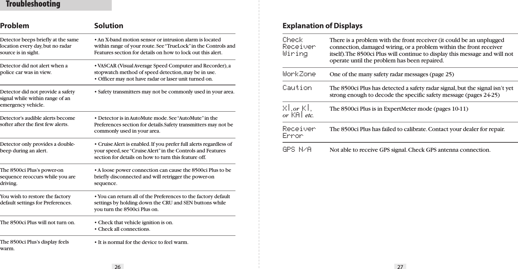 Explanation of DisplaysCheck    Receiver   Wiring   WorkZone Caution     X|, or  K|, or  KA| etc.ReceiverErrorGPS N/A There is a problem with the front receiver (it could be an unplugged connection, damaged wiring, or a problem within the front receiver itself). The 8500ci Plus will continue to display this message and will not operate until the problem has been repaired.One of the many safety radar messages (page 25)The 8500ci Plus has detected a safety radar signal, but the signal isn’t yet strong enough to decode the specific safety message (pages 24-25)The 8500ci Plus is in ExpertMeter mode (pages 10-11)The 8500ci Plus has failed to calibrate. Contact your dealer for repair.Not able to receive GPS signal. Check GPS antenna connection.26 27ProblemDetector beeps briefly at the same location every day, but no radar source is in sight.Detector did not alert when a police car was in view.Detector did not provide a safety signal while within range of an emergency vehicle.Detector’s audible alerts become softer after the first few alerts.Detector only provides a double-beep during an alert.The 8500ci Plus’s power-on sequence reoccurs while you are driving.You wish to restore the factory default settings for Preferences.The 8500ci Plus will not turn on.The 8500ci Plus’s display feels warm.Solution• An X-band motion sensor or intrusion alarm is located within range of your route. See “TrueLock” in the Controls and Features section for details on how to lock out this alert.• VASCAR (Visual Average Speed Computer and Recorder), a stopwatch method of speed detection, may be in use.• Officer may not have radar or laser unit turned on.• Safety transmitters may not be commonly used in your area.• Detector is in AutoMute mode. See “AutoMute” in the Preferences section for details.Safety transmitters may not be commonly used in your area.• Cruise Alert is enabled. If you prefer full alerts regardless of your speed, see “Cruise Alert” in the Controls and Features section for details on how to turn this feature off.• A loose power connection can cause the 8500ci Plus to be briefly disconnected and will retrigger the power-on sequence.• You can return all of the Preferences to the factory default settings by holding down the CRU and SEN buttons while you turn the 8500ci Plus on.• Check that vehicle ignition is on.• Check all connections.• It is normal for the device to feel warm.  Troubleshooting