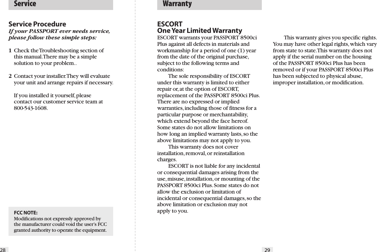 28ESCORT One Year Limited WarrantyESCORT warrants your PASSPORT 8500ci Plus against all defects in materials and workmanship for a period of one (1) year from the date of the original purchase, subject to the following terms and conditions:  The sole responsibility of ESCORT under this warranty is limited to either repair or, at the option of ESCORT, replacement of the PASSPORT 8500ci Plus. There are no expressed or implied warranties, including those of fitness for a particular purpose or merchantability, which extend beyond the face hereof. Some states do not allow limitations on how long an implied warranty lasts, so the above limitations may not apply to you.  This warranty does not cover installation, removal, or reinstallation charges.  ESCORT is not liable for any incidental or consequential damages arising from the use, misuse, installation, or mounting of the PASSPORT 8500ci Plus. Some states do not allow the exclusion or limitation of incidental or consequential damages, so the above limitation or exclusion may not apply to you.  Warranty  ServiceService ProcedureIf your PASSPORT ever needs service, please follow these simple steps:1  Check the Troubleshooting section of    this manual. There may be a simple    solution to your problem..2  Contact your installer. They will evaluate    your unit and arrange repairs if necessary.     If you installed it yourself, please    contact our customer service team at    800-543-1608.29  This warranty gives you specific rights. You may have other legal rights, which vary from state to state. This warranty does not apply if the serial number on the housing of the PASSPORT 8500ci Plus has been removed or if your PASSPORT 8500ci Plus has been subjected to physical abuse, improper installation, or modification.FCC NOTE:Modifications not expressly approved by the manufacturer could void the user’s FCC granted authority to operate the equipment.