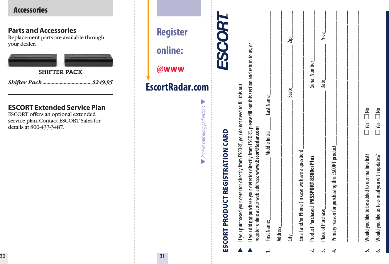 30SHIFTER PACK  AccessoriesParts and AccessoriesReplacement parts are available through your dealer. Shifter Pack .....................................$249.95ESCORT Extended Service PlanESCORT offers an optional extended service plan. Contact ESCORT Sales for details at 800-433-3487.31  Register  online: @wwwEscortRadar.com  Remove card along perforations  ESCORT PRODUCT REGISTRATION CARD   If you purchased your detector directly from ESCORT, you do not need to fill this out.  If you did not purchase your detector directly from ESCORT, please fill out this section and return to us, or   register online at our web address: www.EscortRadar.com1.  First Name:___________________  Middle Initial____  Last Name__________________________  Address__________________________________________________________________  City_________________________________________  State_____________  Zip_________  Email and/or Phone (In case we have a question) __________________________________________2.  Product Purchased  PASSPORT 8500ci Plus                                                                Serial Number________________3.  Place of Purchase____________________________________  Date___________  Price_______4.  Primary reason for purchasing this ESCORT product_________________________________________  _______________________________________________________________________  _______________________________________________________________________5.  Would you like to be added to our mailing list?   Yes    No 6.  Would you like us to e-mail you with updates?   Yes    No