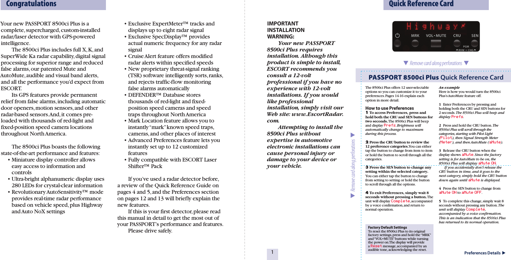 Your new PASSPORT 8500ci Plus is a complete, supercharged, custom-installed radar/laser detector with GPS-powered intelligence.     The 8500ci Plus includes full X, K, and SuperWide Ka radar capability, digital signal processing for superior range and reduced false alarms, our patented Mute and AutoMute, audible and visual band alerts, and all the performance you’d expect from ESCORT.     Its GPS features provide permanent relief from false alarms, including automatic door openers, motion sensors, and other radar-based sensors. And, it comes pre-loaded with thousands of red-light and fixed-position speed camera locations throughout North America.    The 8500ci Plus boasts the following state-of-the-art performance and features:  • Miniature display controller allows      easy access to information and      controls  • Ultra-bright alphanumeric display uses      280 LEDs for crystal-clear information  • Revolutionary AutoSensitivity™ mode      provides real-time radar performance      based on vehicle speed, plus Highway      and Auto NoX settings  • Exclusive ExpertMeter™ tracks and      displays up to eight radar signal  • Exclusive SpecDisplay™ provides      actual numeric frequency for any radar      signal  • Cruise Alert feature offers modified      radar alerts within specified speeds  • New proprietary threat-signal ranking      (TSR) software intelligently sorts, ranks,      and rejects traffic-flow monitoring      false alarms automatically  • DEFENDER™ Database stores     thousands of red-light and fixed-     position speed cameras and speed      traps throughout North America  • Mark Location feature allows you to      instantly “mark” known speed traps,      cameras, and other places of interest  • Advanced Preferences feature lets you      instantly set up to 12 customized      features  • Fully compatible with ESCORT Laser      Shifter™ Pack    If you’ve used a radar detector before, a review of the Quick Reference Guide on pages 4 and 5, and the Preferences section on pages 12 and 13 will briefly explain the new features.    If this is your first detector, please read this manual in detail to get the most out of your PASSPORT’s performance and features.    Please drive safely. Factory Default SettingsTo reset the 8500ci Plus to its original factory settings, press and hold the “MRK” and “VOL•MUTE” buttons while turning the power on. The display will provide a Reset message, accompanied by an audible tone, acknowledging the reset.The 8500ci Plus offers 12 user-selectable options so you can customize it to your preferences. Pages 14-16 explain each option in more detail.How to use Preferences1 To access Preferences, press and hold both the CRU and SEN buttons for two seconds. The 8500ci Plus will beep and display Prefs. Brightness will automatically change to maximum during this process.2 Press the CRU button to review the 12 preference categories.You can either tap the button to change from item to item or hold the button to scroll through all the categories.3 Press the SEN button to change any setting within the selected category. You can either tap the button to change from setting to setting or hold the button to scroll through all the options.4 To exit Preferences, simply wait 8 seconds without pressing a button. The unit will display Complete, accompanied by a voice confirmation, and return to normal operation.An exampleHere is how you would turn the 8500ci Plus’s AutoMute feature off. 1  Enter Preferences by pressing and holding both the CRU and SEN buttons for 2 seconds. The 8500ci Plus will beep and display Prefs.2  Press and hold the CRU button. The 8500ci Plus will scroll through the categories, starting with Pilot Light (Pilot), then Signal Strength Meter (Meter), and then AutoMute (aMute).3  Release the CRU button when the display shows aMute. Since the factory setting is for AutoMute to be on, the 8500ci Plus will display aMute ON.  If you accidentally don’t release the CRU button in time, and it goes to the next category, simply hold the CRU button down again until aMute is displayed.4  Press the SEN button to change from aMute ON to aMute OFF.5  To complete this change, simply wait 8 seconds without pressing any button. The unit will display Complete, accompanied by a voice confirmation. This is an indication that the 8500ci Plus has returned to its normal operation.  Congratulations   Quick Reference Card1  Remove card along perforations    Remove card along perforations  PASSPORT 8500ci Plus Quick Reference CardPreferences Details  IMPORTANT  INSTALLATION  WARNING:    Your new PASSPORT 8500ci Plus requires installation. Although this product is simple to install, ESCORT recommends you consult a 12-volt professional if you have no experience with 12-volt installations. If you would like professional installation, simply visit our Web site: www.EscortRadar.com.    Attempting to install the 8500ci Plus without expertise in automotive electronic installations can cause personal injury or damage to your device or your vehicle. 
