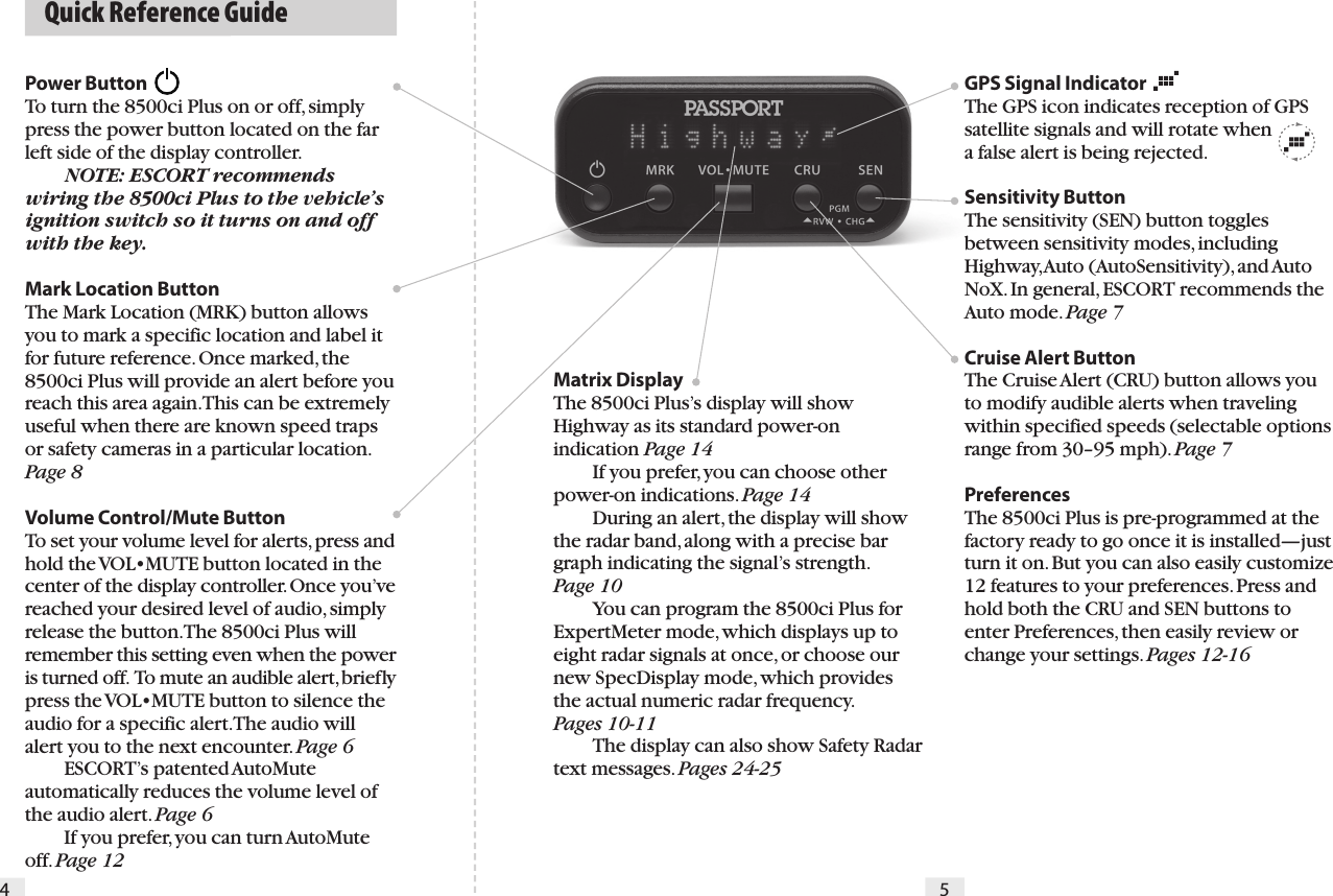 Power Button    To turn the 8500ci Plus on or off, simply press the power button located on the far left side of the display controller. NOTE: ESCORT recommends wiring the 8500ci Plus to the vehicle’s ignition switch so it turns on and off with the key.Mark Location ButtonThe Mark Location (MRK) button allows you to mark a specific location and label it for future reference. Once marked, the 8500ci Plus will provide an alert before you reach this area again. This can be extremely useful when there are known speed traps or safety cameras in a particular location. Page 8Volume Control/Mute Button To set your volume level for alerts, press and hold the VOL•MUTE button located in the center of the display controller. Once you’ve reached your desired level of audio, simply release the button. The 8500ci Plus will remember this setting even when the power is turned off.  To mute an audible alert, briefly press the VOL•MUTE button to silence the audio for a specific alert. The audio will alert you to the next encounter. Page 6  ESCORT’s patented AutoMute automatically reduces the volume level of the audio alert. Page 6   If you prefer, you can turn AutoMute off. Page 12  Quick Reference Guide4 5Matrix DisplayThe 8500ci Plus’s display will show Highway as its standard power-on indication Page 14   If you prefer, you can choose other power-on indications. Page 14  During an alert, the display will show the radar band, along with a precise bar graph indicating the signal’s strength.  Page 10  You can program the 8500ci Plus for ExpertMeter mode, which displays up to eight radar signals at once, or choose our new SpecDisplay mode, which provides the actual numeric radar frequency.  Pages 10-11  The display can also show Safety Radar text messages. Pages 24-25GPS Signal IndicatorThe GPS icon indicates reception of GPS satellite signals and will rotate when  a false alert is being rejected.Sensitivity Button The sensitivity (SEN) button toggles between sensitivity modes, including Highway, Auto (AutoSensitivity), and Auto NoX. In general, ESCORT recommends the Auto mode. Page 7Cruise Alert ButtonThe Cruise Alert (CRU) button allows you to modify audible alerts when traveling within specified speeds (selectable options range from 30–95 mph). Page 7PreferencesThe 8500ci Plus is pre-programmed at the factory ready to go once it is installed—just turn it on. But you can also easily customize 12 features to your preferences. Press and hold both the CRU and SEN buttons to enter Preferences, then easily review or change your settings. Pages 12-16