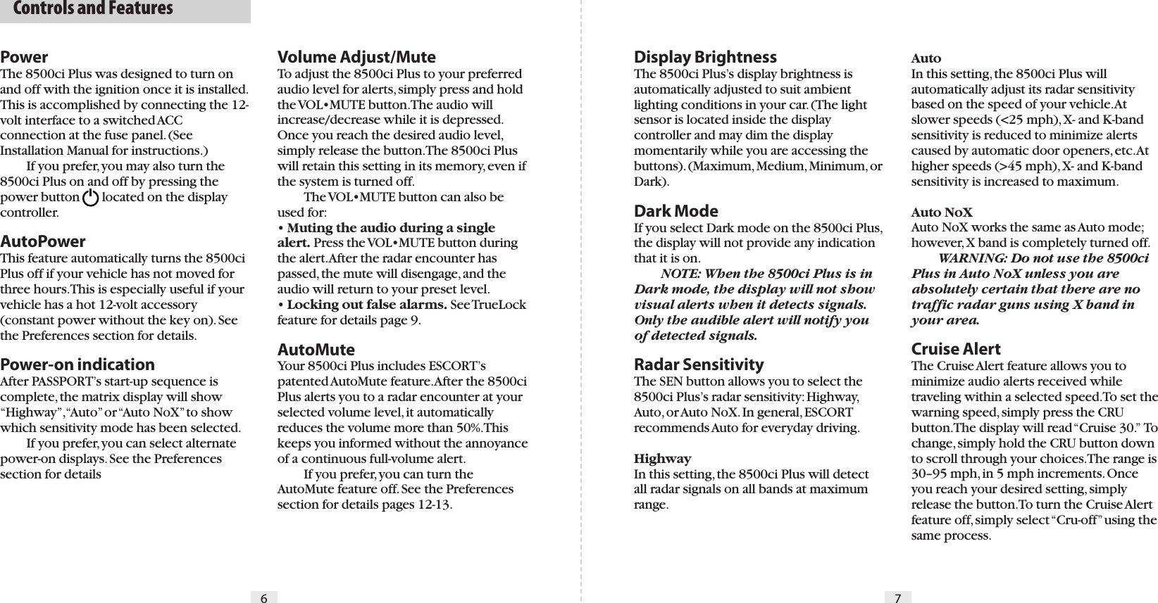 6 7PowerThe 8500ci Plus was designed to turn on and off with the ignition once it is installed. This is accomplished by connecting the 12-volt interface to a switched ACC connection at the fuse panel. (See Installation Manual for instructions.)  If you prefer, you may also turn the 8500ci Plus on and off by pressing the power button  located on the display controller.AutoPowerThis feature automatically turns the 8500ci Plus off if your vehicle has not moved for three hours. This is especially useful if your vehicle has a hot 12-volt accessory (constant power without the key on). See the Preferences section for details.Power-on indicationAfter PASSPORT’s start-up sequence is complete, the matrix display will show “Highway”, “Auto” or “Auto NoX” to show which sensitivity mode has been selected.  If you prefer, you can select alternate power-on displays. See the Preferences section for detailsDisplay BrightnessThe 8500ci Plus’s display brightness is automatically adjusted to suit ambient lighting conditions in your car. (The light sensor is located inside the display controller and may dim the display momentarily while you are accessing the buttons). (Maximum, Medium, Minimum, or Dark).Dark ModeIf you select Dark mode on the 8500ci Plus, the display will not provide any indication that it is on.  NOTE: When the 8500ci Plus is in Dark mode, the display will not show visual alerts when it detects signals. Only the audible alert will notify you of detected signals.Radar SensitivityThe SEN button allows you to select the 8500ci Plus’s radar sensitivity: Highway, Auto, or Auto NoX. In general, ESCORT recommends Auto for everyday driving.HighwayIn this setting, the 8500ci Plus will detect all radar signals on all bands at maximum range.AutoIn this setting, the 8500ci Plus will automatically adjust its radar sensitivity based on the speed of your vehicle. At slower speeds (&lt;25 mph), X- and K-band sensitivity is reduced to minimize alerts caused by automatic door openers, etc. At higher speeds (&gt;45 mph), X- and K-band sensitivity is increased to maximum.Auto NoXAuto NoX works the same as Auto mode; however, X band is completely turned off.  WARNING: Do not use the 8500ci Plus in Auto NoX unless you are absolutely certain that there are no traffic radar guns using X band in your area.Cruise AlertThe Cruise Alert feature allows you to minimize audio alerts received while traveling within a selected speed. To set the warning speed, simply press the CRU button. The display will read “Cruise 30.”  To change, simply hold the CRU button down to scroll through your choices. The range is 30–95 mph, in 5 mph increments. Once you reach your desired setting, simply release the button. To turn the Cruise Alert feature off, simply select “Cru-off” using the same process.Volume Adjust/MuteTo adjust the 8500ci Plus to your preferred audio level for alerts, simply press and hold the VOL•MUTE button. The audio will increase/decrease while it is depressed. Once you reach the desired audio level, simply release the button. The 8500ci Plus will retain this setting in its memory, even if the system is turned off.    The VOL•MUTE button can also be used for:  • Muting the audio during a single alert. Press the VOL•MUTE button during the alert. After the radar encounter has passed, the mute will disengage, and the audio will return to your preset level. • Locking out false alarms. See TrueLock feature for details page 9.AutoMuteYour 8500ci Plus includes ESCORT’s patented AutoMute feature. After the 8500ci Plus alerts you to a radar encounter at your selected volume level, it automatically reduces the volume more than 50%. This keeps you informed without the annoyance of a continuous full-volume alert.   If you prefer, you can turn the AutoMute feature off. See the Preferences section for details pages 12-13.  Controls and Features