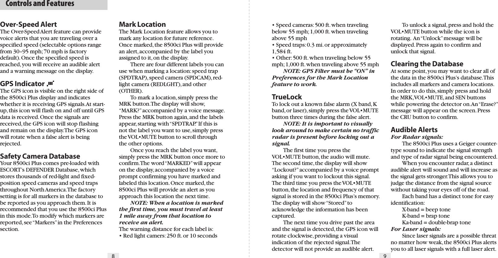 Mark LocationThe Mark Location feature allows you to mark any location for future reference. Once marked, the 8500ci Plus will provide an alert, accompanied by the label you assigned to it, on the display.  There are four different labels you can use when marking a location: speed trap (SPDTRAP), speed camera (SPDCAM), red-light camera (REDLGHT), and other (OTHER).  To mark a location, simply press the MRK button. The display will show, “MARK?” accompanied by a voice message. Press the MRK button again, and the labels appear, starting with “SPDTRAP.” If this is not the label you want to use, simply press the VOL•MUTE button to scroll through the other options.   Once you reach the label you want, simply press the MRK button once more to confirm. The word “MARKED” will appear on the display, accompanied by a voice prompt confirming you have marked and labeled this location. Once marked, the 8500ci Plus will provide an alert as you approach this location the next time. NOTE: When a location is marked the first time, you must travel at least 1 mile away from that location to receive an alert.The warning distance for each label is:• Red light camers: 250 ft. or 10 seconds• Speed cameras: 500 ft. when traveling below 55 mph; 1,000 ft. when traveling above 55 mph• Speed traps: 0.3 mi. or approximately 1,584 ft.• Other: 500 ft. when traveling below 55 mph; 1,000 ft. when traveling above 55 mph NOTE: GPS Filter must be “ON” in Preferences for the Mark Location feature to work.TrueLockTo lock out a known false alarm (X band, K band, or laser), simply press the VOL•MUTE button three times during the false alert. NOTE: It is important to visually look around to make certain no traffic radar is present before locking out a signal.  The first time you press the VOL•MUTE button, the audio will mute. The second time, the display will show “Lockout?” accompanied by a voice prompt asking if you want to lockout this signal. The third time you press the VOL•MUTE button, the location and frequency of that signal is stored in the 8500ci Plus’s memory. The display will show “Stored” to acknowledge the information has been captured.  The next time you drive past the area and the signal is detected, the GPS icon will rotate clockwise, providing a visual indication of the rejected signal. The detector will not provide an audible alert.Over-Speed AlertThe Over-Speed Alert feature can provide voice alerts that you are traveling over a specified speed (selectable options range from 30–95 mph; 70 mph is factory default). Once the specified speed is reached, you will receive an audible alert and a warning message on the display.GPS IndicatorThe GPS icon is visible on the right side of the 8500ci Plus display and indicates whether it is receiving GPS signals. At start-up, this icon will flash on and off until GPS data is received. Once the signals are received, the GPS icon will stop flashing and remain on the display. The GPS icon will rotate when a false alert is being rejected.Safety Camera DatabaseYour 8500ci Plus comes pre-loaded with ESCORT’s DEFENDER Database, which stores thousands of red-light and fixed-position speed cameras and speed traps throughout North America. The factory setting is for all markers in the database to be reported as you approach them. It is recommended that you use the 8500ci Plus in this mode. To modify which markers are reported, see “Markers” in the Preferences section.  Controls and Features8 9  To unlock a signal, press and hold the VOL•MUTE button while the icon is rotating.  An “Unlock” message will be displayed. Press again to confirm and unlock that signal.Clearing the DatabaseAt some point, you may want to clear all of the data in the 8500ci Plus’s database. This includes all markers and camera locations. In order to do this, simply press and hold the MRK, VOL•MUTE, and SEN buttons while powering the detector on. An “Erase?” message will appear on the screen. Press the CRU button to confirm.Audible AlertsFor Radar signals:  The 8500ci Plus uses a Geiger counter-type sound to indicate the signal strength and type of radar signal being encountered.   When you encounter radar, a distinct audible alert will sound and will increase as the signal gets stronger. This allows you to judge the distance from the signal source without taking your eyes off of the road.   Each band has a distinct tone for easy identification:  X-band = beep tone  K-band = brap tone  Ka-band = double-brap toneFor Laser signals:  Since laser signals are a possible threat no matter how weak, the 8500ci Plus alerts you to all laser signals with a full laser alert.