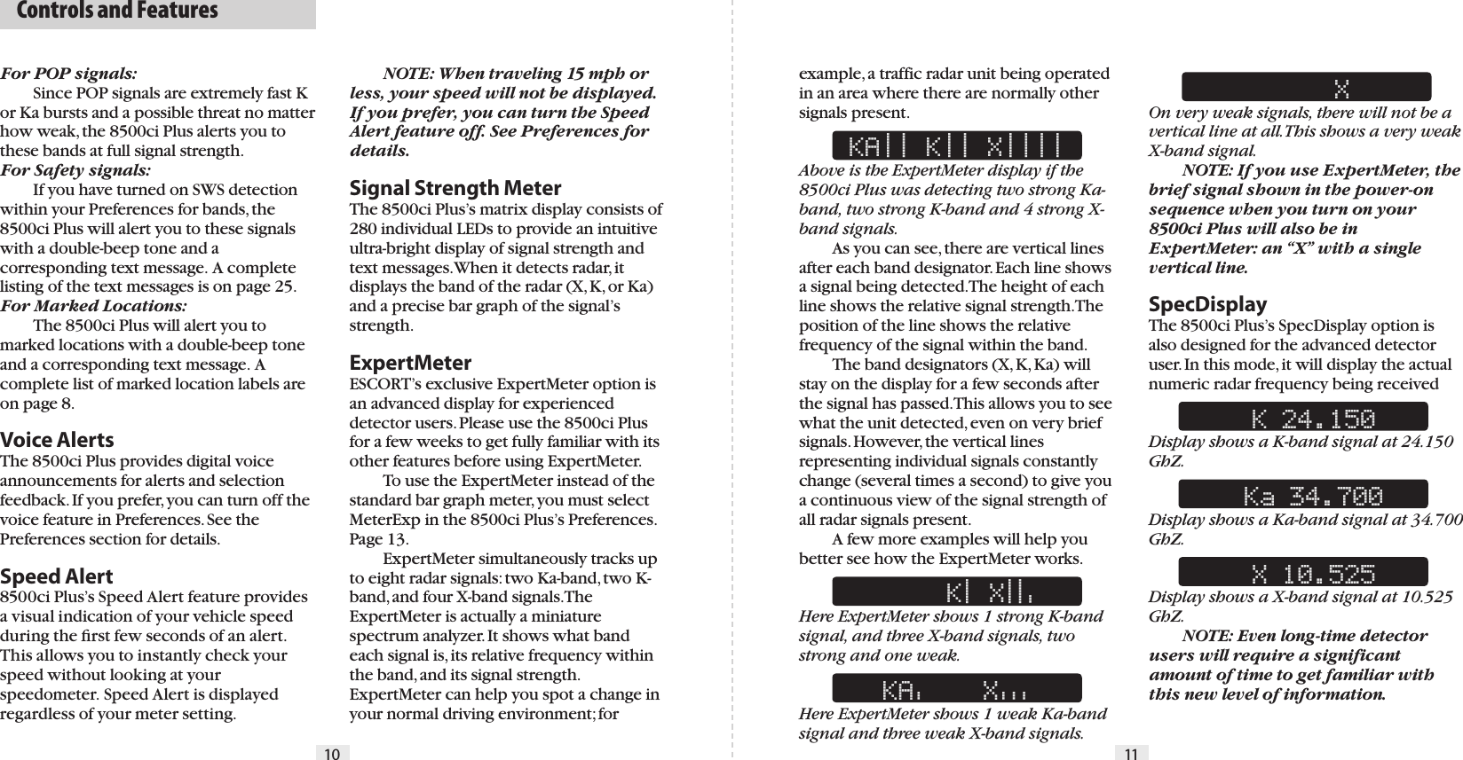   Controls and Features10 11For POP signals:  Since POP signals are extremely fast K or Ka bursts and a possible threat no matter how weak, the 8500ci Plus alerts you to these bands at full signal strength.For Safety signals:  If you have turned on SWS detection within your Preferences for bands, the 8500ci Plus will alert you to these signals with a double-beep tone and a corresponding text message.  A complete listing of the text messages is on page 25.For Marked Locations:  The 8500ci Plus will alert you to marked locations with a double-beep tone and a corresponding text message.  A complete list of marked location labels are on page 8.Voice Alerts The 8500ci Plus provides digital voice announcements for alerts and selection feedback. If you prefer, you can turn off the voice feature in Preferences. See the Preferences section for details.Speed Alert 8500ci Plus’s Speed Alert feature provides a visual indication of your vehicle speed during the ﬁrst few seconds of an alert. This allows you to instantly check your speed without looking at your speedometer. Speed Alert is displayed regardless of your meter setting. NOTE: When traveling 15 mph or less, your speed will not be displayed.If you prefer, you can turn the Speed Alert feature off. See Preferences for details. Signal Strength Meter The 8500ci Plus’s matrix display consists of 280 individual LEDs to provide an intuitive ultra-bright display of signal strength and text messages. When it detects radar, it displays the band of the radar (X, K, or Ka) and a precise bar graph of the signal’s strength.ExpertMeterESCORT’s exclusive ExpertMeter option is an advanced display for experienced detector users. Please use the 8500ci Plus for a few weeks to get fully familiar with its other features before using ExpertMeter.  To use the ExpertMeter instead of the standard bar graph meter, you must select MeterExp in the 8500ci Plus’s Preferences. Page 13.  ExpertMeter simultaneously tracks up to eight radar signals: two Ka-band, two K-band, and four X-band signals. The ExpertMeter is actually a miniature spectrum analyzer. It shows what band each signal is, its relative frequency within the band, and its signal strength. ExpertMeter can help you spot a change in your normal driving environment; for example, a traffic radar unit being operated in an area where there are normally other signals present. KA|| K|| X||||Above is the ExpertMeter display if the 8500ci Plus was detecting two strong Ka-band, two strong K-band and 4 strong X-band signals.  As you can see, there are vertical lines after each band designator. Each line shows a signal being detected. The height of each line shows the relative signal strength. The position of the line shows the relative frequency of the signal within the band.  The band designators (X, K, Ka) will stay on the display for a few seconds after the signal has passed. This allows you to see what the unit detected, even on very brief signals. However, the vertical lines representing individual signals constantly change (several times a second) to give you a continuous view of the signal strength of all radar signals present.  A few more examples will help you better see how the ExpertMeter works.     K| X||&apos;Here ExpertMeter shows 1 strong K-band signal, and three X-band signals, two strong and one weak.KA&apos;    X&apos;&apos;&apos;Here ExpertMeter shows 1 weak Ka-band signal and three weak X-band signals.     XOn very weak signals, there will not be a vertical line at all. This shows a very weak X-band signal.  NOTE: If you use ExpertMeter, the brief signal shown in the power-on sequence when you turn on your 8500ci Plus will also be in ExpertMeter: an “X” with a single vertical line.SpecDisplayThe 8500ci Plus’s SpecDisplay option is also designed for the advanced detector user. In this mode, it will display the actual numeric radar frequency being received K 24.150Display shows a K-band signal at 24.150 GhZ. Ka 34.700Display shows a Ka-band signal at 34.700 GhZ. X 10.525Display shows a X-band signal at 10.525 GhZ.  NOTE: Even long-time detector users will require a significant amount of time to get familiar with this new level of information.