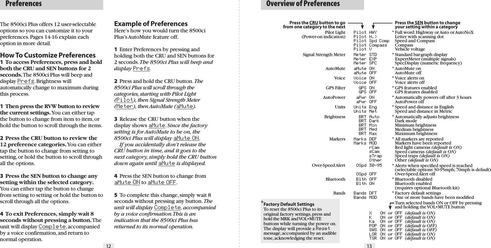 The 8500ci Plus offers 12 user-selectable options so you can customize it to your preferences. Pages 14-16 explain each option in more detail.How To Customize Preferences1 To access Preferences, press and hold both the CRU and SEN buttons for 2 seconds. The 8500ci Plus will beep and display Prefs. Brightness will automatically change to maximum during this process.1  Then press the RVW button to review the current settings. You can either tap the button to change from item to item, or hold the button to scroll through the items.2  Press the CRU button to review the 12 preference categories. You can either tap the button to change from setting to setting, or hold the button to scroll through all the options.3  Press the SEN button to change any setting within the selected category.You can either tap the button to change from setting to setting or hold the button to scroll through all the options.4  To exit Preferences, simply wait 8 seconds without pressing a button. The unit will display Complete, accompanied by a voice confirmation, and return to normal operation.Example of PreferencesHere’s how you would turn the 8500ci Plus’s AutoMute feature off. 1 Enter Preferences by pressing and holding both the CRU and SEN buttons for 2 seconds. The 8500ci Plus will beep and display Prefs.2 Press and hold the CRU button. The 8500ci Plus will scroll through the categories, starting with Pilot Light (Pilot), then Signal Strength Meter (Meter), then AutoMute (aMute).3 Release the CRU button when the display shows aMute. Since the factory setting is for AutoMute to be on, the 8500ci Plus will display aMute ON.  If you accidentally don’t release the CRU button in time, and it goes to the next category, simply hold the CRU button down again until aMute is displayed.4 Press the SEN button to change from aMute ON to aMute OFF.5 To complete this change, simply wait 8 seconds without pressing any button. The unit will display Complete, accompanied by a voice confirmation. This is an indication that the 8500ci Plus has returned to its normal operation.  Preferences12  Overview of Preferences13Press the CRU button to go from one category to the nextPilot Light(Power-on indication)Signal Strength MeterAutoMuteVoice GPS FilterAutoPowerUnitsBrightnessMarkersOver-Speed AlertBluetoothBands  Pilot HWY  Pilot H.&gt;  Pilot Spd Comp  Pilot Compass  Pilot V  Meter STD  Meter EXP  Meter SPC  aMute ON  aMute OFF  Voice ON  Voice OFF  GPS ON  GPS OFF  aPwr ON  aPwr OFF  Units Eng  Units Met  BRT Auto  BRT Dark  BRT Min  BRT Med  BRT Max  Marks DEF  Marks MOD   rCam   sCam   sTrap   Other   OSpd 30-95  OSpd OFF  Blth OFF  Blth ON  Bands DFT             Bands MOD   X  ON or OFF (default is ON)   K  ON or OFF (default is ON)   Ka  ON or OFF (default is ON)   POP ON or OFF (default is OFF)   SWS ON or OFF (default is OFF)   LSR ON or OFF (default is ON)   TSR ON or OFF (default is ON)  Press the SEN button to change    your setting within a category* Full word: Highway or Auto or AutoNoX  Letter with scanning dot  Speed and Compass  Compass  Vehicle voltage* Standard bar-graph display  ExpertMeter (multiple signals)  SpecDisplay (numeric frequency)* AutoMute on  AutoMute off* Voice alerts on  Voice alerts off* GPS features enabled  GPS features disabled* Automatically powers off after 3 hours  AutoPower off* Speed and distance in English  Speed and distance in Metric* Automatically adjusts brightness  Dark mode  Minimum brightness  Medium brightness  Maximum brightness* All markers are reported  Markers have been reported  Red light cameras (default is ON)  Speed cameras (default is ON)  Speed traps (default is ON)  Other (default is ON)* Alerts when specified speed is reached  (selectable options 30-95mph; 70mph is default)  Over-Speed Alert off* Bluetooth disabled  Bluetooth enabled  (requires optional Bluetooth kit)* Factory default settings  One or more bands have been modified  Turn selected bands ON or OFF by pressing  and holding the VOL•MUTE button* Factory Default SettingsTo reset the 8500ci Plus to its original factory settings, press and hold the MRK and VOL•MUTE buttons while turning the power on. The display will provide a Reset message, accompanied by an audible tone, acknowledging the reset.