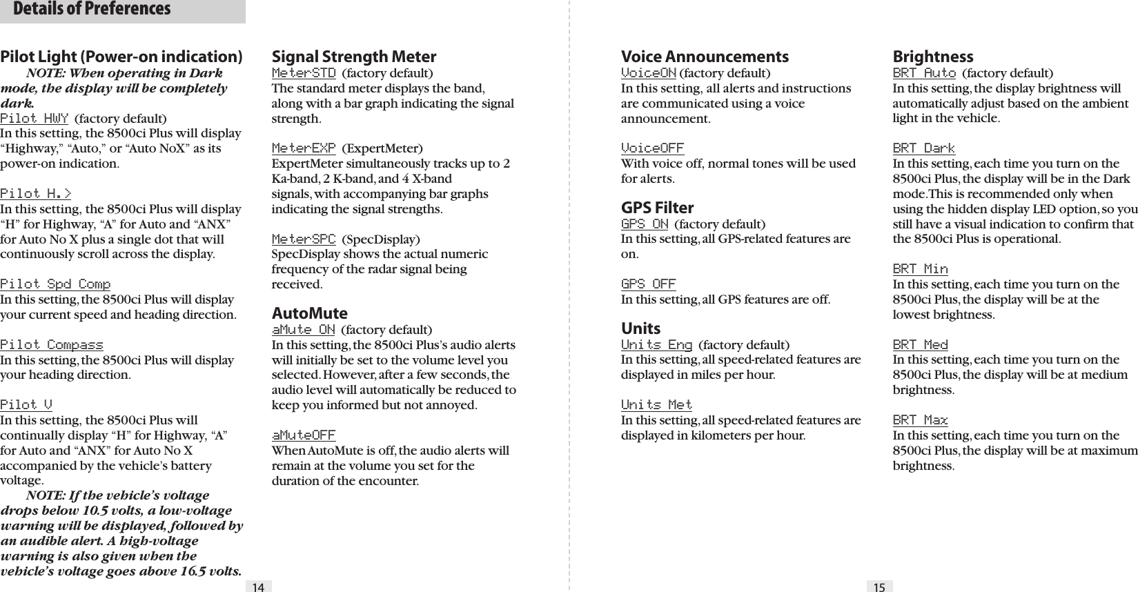 Pilot Light (Power-on indication)  NOTE: When operating in Dark mode, the display will be completely dark.Pilot HWY  (factory default) In this setting, the 8500ci Plus will display “Highway,” “Auto,” or “Auto NoX” as its power-on indication.Pilot H.&gt;In this setting, the 8500ci Plus will display “H” for Highway, “A” for Auto and “ANX” for Auto No X plus a single dot that will continuously scroll across the display.Pilot Spd CompIn this setting, the 8500ci Plus will display your current speed and heading direction.Pilot CompassIn this setting, the 8500ci Plus will display your heading direction.Pilot VIn this setting, the 8500ci Plus will continually display “H” for Highway, “A” for Auto and “ANX” for Auto No X accompanied by the vehicle’s battery voltage. NOTE: If the vehicle’s voltage drops below 10.5 volts, a low-voltage warning will be displayed, followed by an audible alert. A high-voltage warning is also given when the vehicle’s voltage goes above 16.5 volts. Voice AnnouncementsVoiceON (factory default)In this setting, all alerts and instructions are communicated using a voice announcement.VoiceOFFWith voice off, normal tones will be used for alerts.GPS FilterGPS ON  (factory default)In this setting, all GPS-related features are on.GPS OFFIn this setting, all GPS features are off.UnitsUnits Eng  (factory default)In this setting, all speed-related features are displayed in miles per hour.Units MetIn this setting, all speed-related features are displayed in kilometers per hour.BrightnessBRT Auto  (factory default)In this setting, the display brightness will automatically adjust based on the ambient light in the vehicle.BRT DarkIn this setting, each time you turn on the 8500ci Plus, the display will be in the Dark mode. This is recommended only when using the hidden display LED option, so you still have a visual indication to confirm that the 8500ci Plus is operational.BRT MinIn this setting, each time you turn on the 8500ci Plus, the display will be at the lowest brightness.BRT MedIn this setting, each time you turn on the 8500ci Plus, the display will be at medium brightness.BRT MaxIn this setting, each time you turn on the 8500ci Plus, the display will be at maximum brightness.Signal Strength MeterMeterSTD  (factory default)The standard meter displays the band, along with a bar graph indicating the signalstrength.MeterEXP  (ExpertMeter) ExpertMeter simultaneously tracks up to 2 Ka-band, 2 K-band, and 4 X-bandsignals, with accompanying bar graphs indicating the signal strengths.MeterSPC  (SpecDisplay)SpecDisplay shows the actual numeric frequency of the radar signal being received. AutoMuteaMute ON  (factory default) In this setting, the 8500ci Plus’s audio alerts will initially be set to the volume level you selected. However, after a few seconds, the audio level will automatically be reduced to keep you informed but not annoyed.aMuteOFFWhen AutoMute is off, the audio alerts will remain at the volume you set for the duration of the encounter.  Details of Preferences14 15