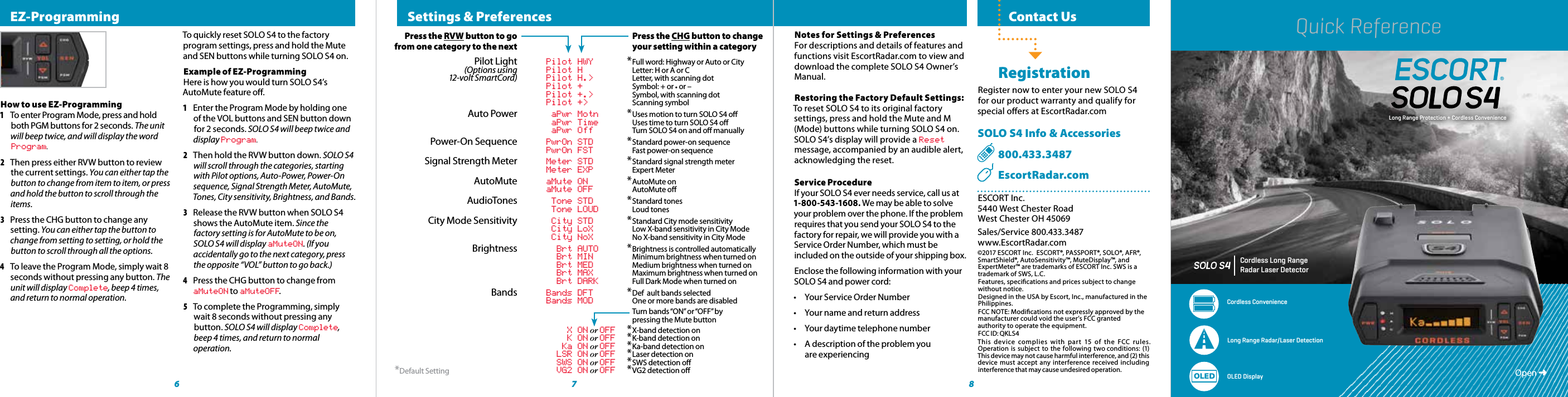 RADAR•LASER•SAFETY•DETECTOCordless Long Range Radar Laser DetectorCordless ConvenienceLong Range Radar/Laser Detection OLED DisplayOLEDLong Range Protection + Cordless Convenience  Contact Us RegistrationRegister now to enter your new SOLO S4 for our product warranty and qualify for special oers at EscortRadar.comSOLO S4 Info &amp; Accessories  800.433.3487    EscortRadar.comESCORT Inc.5440 West Chester RoadWest Chester OH 45069Sales/Service 800.433.3487www.EscortRadar.com©2017 ESCORT Inc.  ESCORT®, PASSPORT®, SOLO®, AFR®, SmartShield®, AutoSensitivity™, MuteDisplay™, and ExpertMeter™ are trademarks of ESCORT Inc. SWS is a trademark of SWS, L.C. Features, specications and prices subject to change without notice.Designed in the USA by Escort, Inc., manufactured in the Philippines.FCC NOTE: Modications not expressly approved by the manufacturer could void the user’s FCC granted authority to operate the equipment.FCC ID: QKLS4This device complies with part 15 of the FCC rules. Operation is subject to the following two conditions: (1) This device may not cause harmful interference, and (2) this device must accept any interference received including interference that may cause undesired operation.6 8  Settings &amp; Preferences Press the RVW button to go         Press the CHG button to change    from one category to the next        your setting within a category  Pilot Light Pilot HWY * Full word: Highway or Auto or City (Options using Pilot H   Letter: H or A or C 12-volt SmartCord) Pilot H.&gt;   Letter, with scanning dot    Pilot +   Symbol: + or • or –    Pilot +.&gt;   Symbol, with scanning dot    Pilot +&gt;   Scanning symbol Auto Power aPwr Motn * Uses motion to turn SOLO S4 o    aPwr Time   Uses time to turn SOLO S4 o  aPwr Off   Turn SOLO S4 on and o manually   Power-On Sequence PwrOn STD * Standard power-on sequence    PwrOn FST   Fast power-on sequence   Signal Strength Meter Meter STD * Standard signal strength meter    Meter EXP   Expert Meter  AutoMute aMute ON * AutoMute on    aMute OFF   AutoMute o  AudioTones Tone STD * Standard  tones    Tone LOUD   Loud tones   City Mode Sensitivity City STD * Standard City mode sensitivity    City LoX   Low X-band sensitivity in City Mode    City NoX   No X-band sensitivity in City Mode  Brightness Brt AUTO * Brightness is controlled automatically    Brt MIN   Minimum brightness when turned on    Brt MED   Medium brightness when turned on    Brt MAX  Maximum brightness when turned on    Brt DARK   Full Dark Mode when turned on  Bands Bands DFT * Def  ault bands selected     Bands MOD   One or more bands are disabled        Turn bands “ON” or “OFF” by           pressing the Mute button    X ON or OFF * X-band detection on    K ON or OFF * K-band detection on    Ka ON or OFF * Ka-band detection on    LSR ON or OFF * Laser detection on                       SWS ON or OFF * SWS detection o    VG2 ON or OFF * VG2 detection o EZ-ProgrammingHow to use EZ-Programming 1 To enter Program Mode, press and hold both PGM buttons for 2 seconds. The unit will beep twice, and will display the word Program.2  Then press either RVW button to review the current settings. You can either tap the button to change from item to item, or press and hold the button to scroll through the items.3  Press the CHG button to change any setting. You can either tap the button to change from setting to setting, or hold the button to scroll through all the options.4  To leave the Program Mode, simply wait 8 seconds without pressing any button. The unit will display Complete, beep 4 times, and return to normal operation.To quickly reset SOLO S4 to the factory program settings, press and hold the Mute and SEN buttons while turning SOLO S4 on.Example of EZ-ProgrammingHere is how you would turn SOLO S4’s AutoMute feature o. 1  Enter the Program Mode by holding one of the VOL buttons and SEN button down for 2 seconds. SOLO S4 will beep twice and display Program.2  Then hold the RVW button down. SOLO S4 will scroll through the categories, starting with Pilot options, Auto-Power, Power-On sequence, Signal Strength Meter, AutoMute, Tones, City sensitivity, Brightness, and Bands.3  Release the RVW button when SOLO S4 shows the AutoMute item. Since the factory setting is for AutoMute to be on, SOLO S4 will display aMuteON. (If you accidentally go to the next category, press the opposite “VOL” button to go back.)4  Press the CHG button to change from aMuteON to aMuteOFF.5  To complete the Programming, simply wait 8 seconds without pressing any button. SOLO S4 will display Complete, beep 4 times, and return to normal operation.*Default Setting 7Open ➜Notes for Settings &amp; PreferencesFor descriptions and details of features and functions visit EscortRadar.com to view and download the complete SOLO S4 Owner’s Manual.Restoring the Factory Default Settings:To reset SOLO S4 to its original factory settings, press and hold the Mute and M (Mode) buttons while turning SOLO S4 on. SOLO S4’s display will provide a Reset message, accompanied by an audible alert, acknowledging the reset.Service ProcedureIf your SOLO S4 ever needs service, call us at 1-800-543-1608. We may be able to solve your problem over the phone. If the problem requires that you send your SOLO S4 to the factory for repair, we will provide you with a Service Order Number, which must be included on the outside of your shipping box. Enclose the following information with your SOLO S4 and power cord:•  Your Service Order Number•  Your name and return address•  Your daytime telephone number•  A description of the problem you  are experiencingQuick Reference
