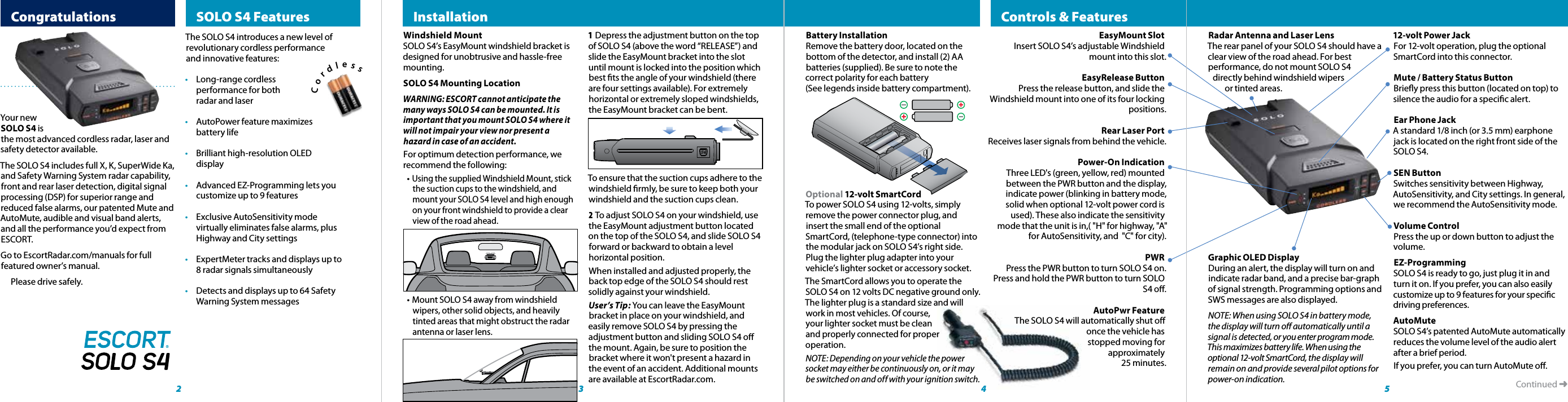  CongratulationsThe SOLO S4 introduces a new level of revolutionary cordless performance and innovative features:•  Long-range cordless   performance for both    radar and laser•  AutoPower feature maximizes      battery life•  Brilliant high-resolution OLED     display•  Advanced EZ-Programming lets you   customize up to 9 features •  Exclusive AutoSensitivity mode   virtually eliminates false alarms, plus      Highway and City settings•  ExpertMeter tracks and displays up to   8 radar signals simultaneously•  Detects and displays up to 64 Safety   Warning System messagesContinued ➜  SOLO S4 Features 2Your new SOLO S4 is the most advanced cordless radar, laser and safety detector available. The SOLO S4 includes full X, K, SuperWide Ka, and Safety Warning System radar capability, front and rear laser detection, digital signal processing (DSP) for superior range and reduced false alarms, our patented Mute and AutoMute, audible and visual band alerts, and all the performance you’d expect from ESCORT.Go to EscortRadar.com/manuals for full featured owner’s manual.  Please drive safely.Windshield MountSOLO S4’s EasyMount windshield bracket is designed for unobtrusive and hassle-free mounting. SOLO S4 Mounting LocationWARNING: ESCORT cannot anticipate the many ways SOLO S4 can be mounted. It is important that you mount SOLO S4 where it will not impair your view nor present a hazard in case of an accident.For optimum detection performance, we recommend the following:• Using the supplied Windshield Mount, stick the suction cups to the windshield, and mount your SOLO S4 level and high enough on your front windshield to provide a clear view of the road ahead.• Mount SOLO S4 away from windshield wipers, other solid objects, and heavily tinted areas that might obstruct the radar antenna or laser lens. 3  4 5Radar Antenna and Laser LensThe rear panel of your SOLO S4 should have a clear view of the road ahead. For best performance, do not mount SOLO S4     directly behind windshield wipers            or tinted areas.Graphic OLED DisplayDuring an alert, the display will turn on and indicate radar band, and a precise bar-graph of signal strength. Programming options and SWS messages are also displayed.NOTE: When using SOLO S4 in battery mode, the display will turn o automatically until a signal is detected, or you enter program mode. This maximizes battery life. When using the optional 12-volt SmartCord, the display will remain on and provide several pilot options for power-on indication.12-volt Power JackFor 12-volt operation, plug the optional SmartCord into this connector.Mute / Battery Status Button Briey press this button (located on top) to silence the audio for a specic alert.Ear Phone Jack A standard 1/8 inch (or 3.5 mm) earphone jack is located on the right front side of the SOLO S4.SEN ButtonSwitches sensitivity between Highway, AutoSensitivity, and City settings. In general, we recommend the AutoSensitivity mode.Volume ControlPress the up or down button to adjust the  volume.EZ-ProgrammingSOLO S4 is ready to go, just plug it in and turn it on. If you prefer, you can also easily customize up to 9 features for your specic driving preferences.AutoMuteSOLO S4’s patented AutoMute automatically reduces the volume level of the audio alert after a brief period. If you prefer, you can turn AutoMute o.EasyMount Slot Insert SOLO S4’s adjustable Windshield mount into this slot.EasyRelease ButtonPress the release button, and slide the Windshield mount into one of its four locking positions.Rear Laser PortReceives laser signals from behind the vehicle.Power-On IndicationThree LED&apos;s (green, yellow, red) mounted between the PWR button and the display, indicate power (blinking in battery mode, solid when optional 12-volt power cord is used). These also indicate the sensitivity mode that the unit is in,( &quot;H&quot; for highway, &quot;A&quot; for AutoSensitivity, and  &quot;C&quot; for city).PWR Press the PWR button to turn SOLO S4 on. Press and hold the PWR button to turn SOLO S4 o.AutoPwr FeatureThe SOLO S4 will automatically shut o once the vehicle has stopped moving for approximately 25 minutes.  Controls &amp; Features  Installation                                              1 Depress the adjustment button on the top of SOLO S4 (above the word “RELEASE”) and slide the EasyMount bracket into the slot until mount is locked into the position which best ts the angle of your windshield (there are four settings available). For extremely horizontal or extremely sloped windshields, the EasyMount bracket can be bent.To ensure that the suction cups adhere to the windshield rmly, be sure to keep both your windshield and the suction cups clean.2 To adjust SOLO S4 on your windshield, use the EasyMount adjustment button located on the top of the SOLO S4, and slide SOLO S4 forward or backward to obtain a level horizontal position.When installed and adjusted properly, the back top edge of the SOLO S4 should rest solidly against your windshield.User’s Tip: You can leave the EasyMount bracket in place on your windshield, and easily remove SOLO S4 by pressing the adjustment button and sliding SOLO S4 o the mount. Again, be sure to position the bracket where it won&apos;t present a hazard in the event of an accident. Additional mounts are available at EscortRadar.com.Battery Installation Remove the battery door, located on the bottom of the detector, and install (2) AA batteries (supplied). Be sure to note the correct polarity for each battery  (See legends inside battery compartment).Optional 12-volt SmartCordTo power SOLO S4 using 12-volts, simply remove the power connector plug, and insert the small end of the optional SmartCord, (telephone-type connector) into the modular jack on SOLO S4’s right side. Plug the lighter plug adapter into your vehicle’s lighter socket or accessory socket.The SmartCord allows you to operate the SOLO S4 on 12 volts DC negative ground only. The lighter plug is a standard size and will work in most vehicles. Of course,  your lighter socket must be clean  and properly connected for proper  operation. NOTE: Depending on your vehicle the power socket may either be continuously on, or it may be switched on and off with your ignition switch.Cordless