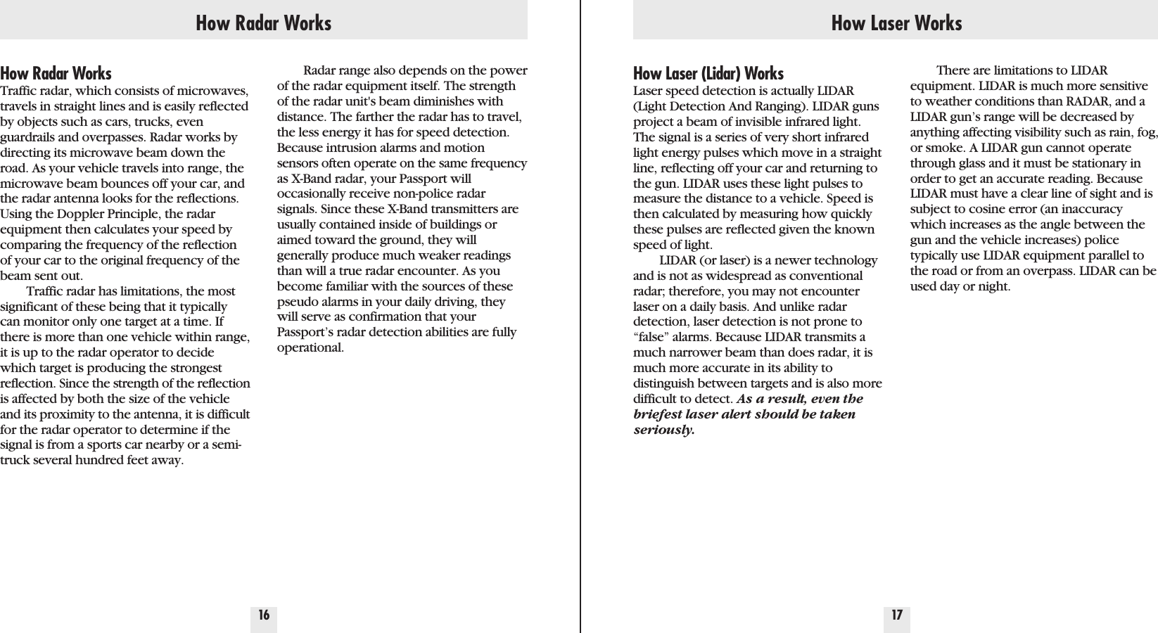 How Radar Works How Laser Works16 17How Radar WorksTraffic radar, which consists of microwaves,travels in straight lines and is easily reflectedby objects such as cars, trucks, evenguardrails and overpasses. Radar works bydirecting its microwave beam down theroad. As your vehicle travels into range, themicrowave beam bounces off your car, andthe radar antenna looks for the reflections.Using the Doppler Principle, the radarequipment then calculates your speed bycomparing the frequency of the reflectionof your car to the original frequency of thebeam sent out.Traffic radar has limitations, the mostsignificant of these being that it typicallycan monitor only one target at a time. Ifthere is more than one vehicle within range,it is up to the radar operator to decidewhich target is producing the strongestreflection. Since the strength of the reflectionis affected by both the size of the vehicleand its proximity to the antenna, it is difficultfor the radar operator to determine if thesignal is from a sports car nearby or a semi-truck several hundred feet away.How Laser (Lidar) WorksLaser speed detection is actually LIDAR(Light Detection And Ranging). LIDAR gunsproject a beam of invisible infrared light.The signal is a series of very short infraredlight energy pulses which move in a straightline, reflecting off your car and returning tothe gun. LIDAR uses these light pulses tomeasure the distance to a vehicle. Speed isthen calculated by measuring how quicklythese pulses are reflected given the knownspeed of light.LIDAR (or laser) is a newer technologyand is not as widespread as conventionalradar; therefore, you may not encounterlaser on a daily basis. And unlike radardetection, laser detection is not prone to“false” alarms. Because LIDAR transmits amuch narrower beam than does radar, it ismuch more accurate in its ability to distinguish between targets and is also moredifficult to detect. As a result, even thebriefest laser alert should be takenseriously.There are limitations to LIDAR equipment. LIDAR is much more sensitiveto weather conditions than RADAR, and aLIDAR gun’s range will be decreased byanything affecting visibility such as rain, fog,or smoke. A LIDAR gun cannot operatethrough glass and it must be stationary inorder to get an accurate reading. BecauseLIDAR must have a clear line of sight and issubject to cosine error (an inaccuracywhich increases as the angle between thegun and the vehicle increases) police typically use LIDAR equipment parallel tothe road or from an overpass. LIDAR can beused day or night.Radar range also depends on the powerof the radar equipment itself. The strengthof the radar unit&apos;s beam diminishes withdistance. The farther the radar has to travel,the less energy it has for speed detection.Because intrusion alarms and motionsensors often operate on the same frequencyas X-Band radar, your Passport will occasionally receive non-police radarsignals. Since these X-Band transmitters areusually contained inside of buildings oraimed toward the ground, they willgenerally produce much weaker readingsthan will a true radar encounter. As youbecome familiar with the sources of thesepseudo alarms in your daily driving, theywill serve as confirmation that yourPassport’s radar detection abilities are fullyoperational.