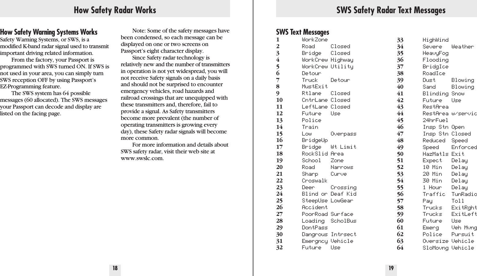 How Safety Radar Works SWS Safety Radar Text Messages18 19How Safety Warning Systems WorksSafety Warning Systems, or SWS, is a modified K-band radar signal used to transmitimportant driving related information.From the factory, your Passport isprogrammed with SWS turned ON. If SWS isnot used in your area, you can simply turnSWS reception OFF by using Passport’sEZ-Programming feature.The SWS system has 64 possiblemessages (60 allocated). The SWS messagesyour Passport can decode and display arelisted on the facing page.SWS Text Messages1WorkZone2Road Closed3Bridge Closed4WorkCrew Highway5WorkCrew Utility6Detour7Truck Detour8MustExit9Rtlane Closed10 CntrLane Closed11 LeftLane Closed12 Future Use13 Police14 Train15 Low Overpass16 BridgeUp17 Bridge Wt Limit18 RockSlid Area19 School Zone20 Road Narrows21 Sharp Curve22 Croswalk23 Deer Crossing24 Blind or Deaf Kid25 SteepUse LowGear26 Accident27 PoorRoad Surface28 Loading ScholBus29 DontPass30 Dangrous Intrsect31 Emergncy Vehicle32 Future Use33 HighWind34 Severe Weather35 HeavyFog36 Flooding37 BridgIce38 RoadIce39 Dust Blowing40 Sand Blowing41 Blinding Snow42 Future Use43 RestArea44 RestArea w/servic45 24hrFuel46 Insp Stn Open47 Insp Stn Closed48 Reduced Speed49 Speed Enforced50 HazMatls Exit51 Expect Delay52 10 Min Delay53 20 Min Delay54 30 Min Delay55 1 Hour Delay56 Traffic TunRadio57 Pay Toll58 Trucks ExitRght59 Trucks ExitLeft60 Future Use61 Emerg Veh Mvng62 Police Pursuit63 Oversize Vehicle64 SloMovng VehicleNote: Some of the safety messages havebeen condensed, so each message can bedisplayed on one or two screens onPassport’s eight character display. Since Safety radar technology is relatively new and the number of transmittersin operation is not yet widespread, you willnot receive Safety signals on a daily basisand should not be surprised to encounteremergency vehicles, road hazards and railroad crossings that are unequipped withthese transmitters and, therefore, fail toprovide a signal. As Safety transmittersbecome more prevalent (the number ofoperating transmitters is growing everyday), these Safety radar signals will becomemore common.For more information and details aboutSWS safety radar, visit their web site atwww.swslc.com.