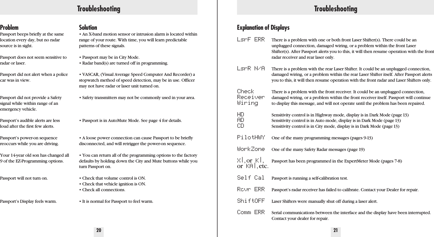 Troubleshooting Troubleshooting20 21ProblemPassport beeps briefly at the samelocation every day, but no radarsource is in sight.Passport does not seem sensitive toradar or laser.Passport did not alert when a policecar was in view.Passport did not provide a Safetysignal while within range of anemergency vehicle.Passport’s audible alerts are lessloud after the first few alerts.Passport’s power-on sequence reoccurs while you are driving. Your 14-year old son has changed all9 of the EZ-Programming options.Passport will not turn on.Passport’s Display feels warm.Solution• An X-band motion sensor or intrusion alarm is located withinrange of your route. With time, you will learn predictablepatterns of these signals.• Passport may be in City Mode.• Radar band(s) are turned off in programming.• VASCAR, (Visual Average Speed Computer And Recorder) astopwatch method of speed detection, may be in use. Officermay not have radar or laser unit turned on.• Safety transmitters may not be commonly used in your area.• Passport is in AutoMute Mode. See page 4 for details.• A loose power connection can cause Passport to be brieflydisconnected, and will retrigger the power-on sequence.• You can return all of the programming options to the factorydefaults by holding down the City and Mute buttons while youturn Passport on.• Check that volume control is ON.• Check that vehicle ignition is ON.• Check all connections.• It is normal for Passport to feel warm.Explanation of DisplaysLsrF ERRLsrR N/ACheckReceiverWiringHDADCDPilotHWYWorkZoneX|,or K|,or KA|,etc.Self CalRcvr ERRShiftOFFComm ERRThere is a problem with one or both front Laser Shifter(s). There could be anunplugged connection, damaged wiring, or a problem within the front LaserShifter(s). After Passport alerts you to this, it will then resume operation with the frontradar receiver and rear laser only.There is a problem with the rear Laser Shifter. It could be an unplugged connection,damaged wiring, or a problem within the rear Laser Shifter itself. After Passport alertsyou to this, it will then resume operation with the front radar and Laser Shifters only.There is a problem with the front receiver. It could be an unplugged connection,damaged wiring, or a problem within the front receiver itself. Passport will continueto display this message, and will not operate until the problem has been repaired.Sensitivity control is in Highway mode, display is in Dark Mode (page 13)Sensitivity control is in Auto mode, display is in Dark Mode (page 13)Sensitivity control is in City mode, display is in Dark Mode (page 13)One of the many programming messages (pages 9-13)One of the many Safety Radar messages (page 19)Passport has been programmed in the ExpertMeter Mode (pages 7-8)Passport is running a self-calibration test.Passport’s radar receiver has failed to calibrate. Contact your Dealer for repair.Laser Shifters were manually shut off during a laser alert.Serial communications between the interface and the display have been interrupted.Contact your dealer for repair.