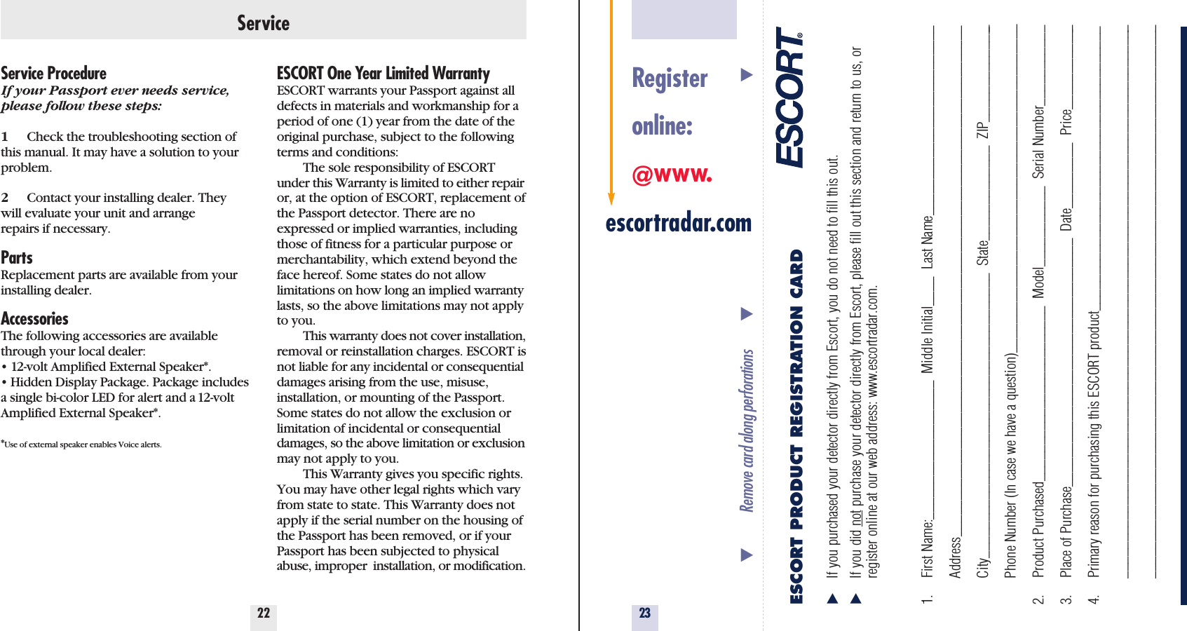 23Service22Service ProcedureIf your Passport ever needs service,please follow these steps:1Check the troubleshooting section ofthis manual. It may have a solution to yourproblem.2Contact your installing dealer. Theywill evaluate your unit and arrangerepairs if necessary.PartsReplacement parts are available from yourinstalling dealer.AccessoriesThe following accessories are availablethrough your local dealer:• 12-volt Amplified External Speaker*.• Hidden Display Package. Package includesa single bi-color LED for alert and a 12-voltAmplified External Speaker*.*Use of external speaker enables Voice alerts.ESCORT One Year Limited WarrantyESCORT warrants your Passport against alldefects in materials and workmanship for aperiod of one (1) year from the date of theoriginal purchase, subject to the followingterms and conditions:The sole responsibility of ESCORTunder this Warranty is limited to either repairor, at the option of ESCORT, replacement ofthe Passport detector. There are noexpressed or implied warranties, includingthose of fitness for a particular purpose ormerchantability, which extend beyond theface hereof. Some states do not allow limitations on how long an implied warrantylasts, so the above limitations may not applyto you.This warranty does not cover installation,removal or reinstallation charges. ESCORT isnot liable for any incidental or consequentialdamages arising from the use, misuse, installation, or mounting of the Passport.Some states do not allow the exclusion orlimitation of incidental or consequentialdamages, so the above limitation or exclusionmay not apply to you.This Warranty gives you specific rights.You may have other legal rights which varyfrom state to state. This Warranty does notapply if the serial number on the housing ofthe Passport has been removed, or if yourPassport has been subjected to physicalabuse, improper  installation, or modification.Registeronline:@www.escortradar.comESCORT PRODUCT REGISTRATION CARD̈If you purchased your detector directly from Escort, you do not need to fill this out.̈If you did not purchase your detector directly from Escort, please fill out this section and return to us, or register online at our web address: www.escortradar.com. 1. First Name:___________________  Middle Initial____  Last Name__________________________Address______________________________________________________________________City_______________________________________  State_____________  ZIP______________Phone Number (In case we have a question)_____________________________________________2. Product Purchased________________________  Model___________  Serial Number___________3. Place of Purchase__________________________________  Date_________  Price____________4. Primary reason for purchasing this ESCORT product_______________________________________________________________________________________________________________________________________________________________________________________________̄Remove card along perforations         ̄                                                         ̄
