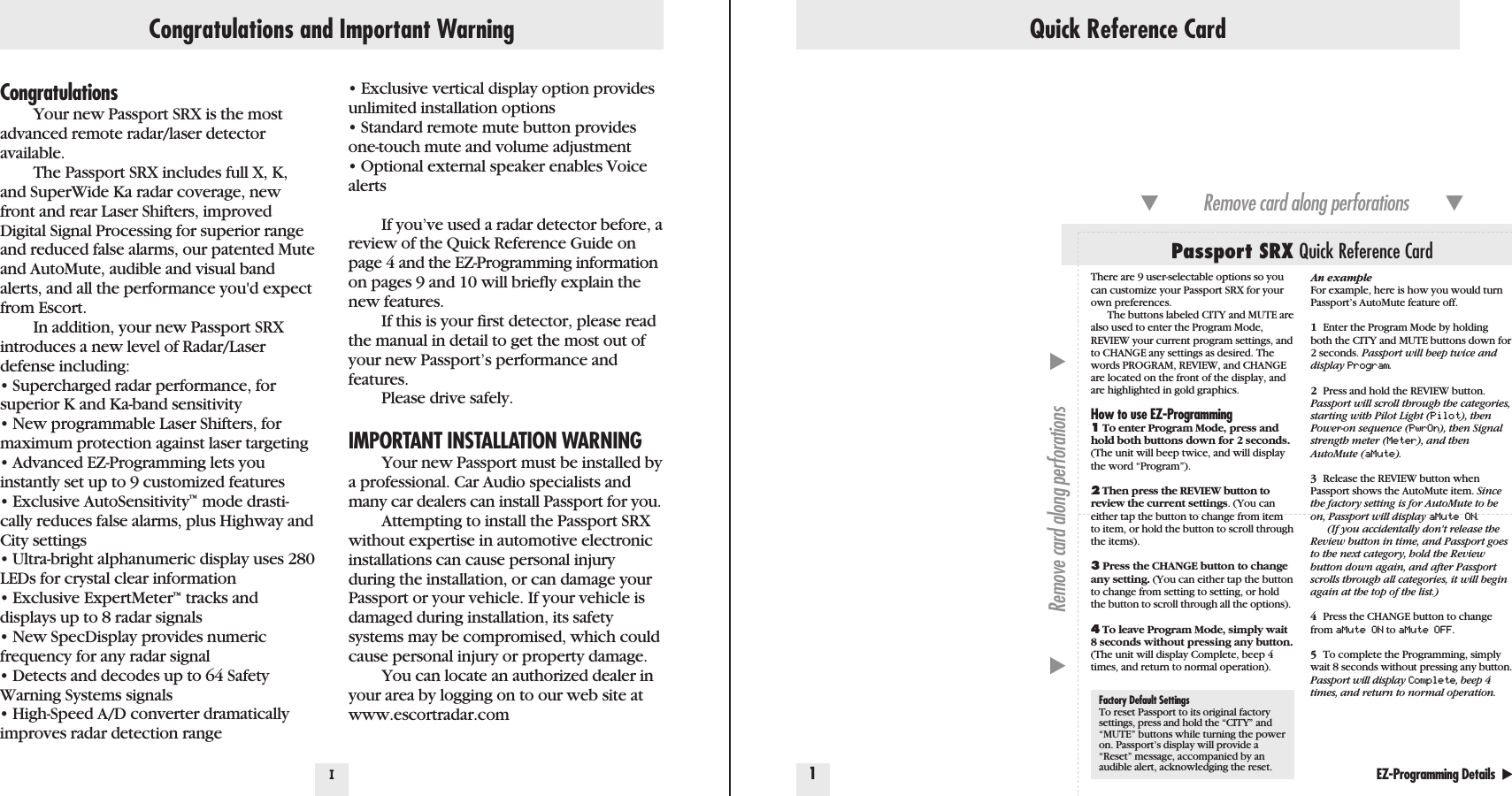 Quick Reference Card1IEZ-Programming Details  ̈Factory Default SettingsTo reset Passport to its original factorysettings, press and hold the “CITY” and“MUTE” buttons while turning the poweron. Passport’s display will provide a“Reset” message, accompanied by anaudible alert, acknowledging the reset.Passport SRX Quick Reference Card̄Remove card along perforations         ̄̄Remove card along perforations         ̄Congratulations and Important WarningCongratulationsYour new Passport SRX is the mostadvanced remote radar/laser detector available.The Passport SRX includes full X, K,and SuperWide Ka radar coverage, newfront and rear Laser Shifters, improvedDigital Signal Processing for superior rangeand reduced false alarms, our patented Muteand AutoMute, audible and visual bandalerts, and all the performance you&apos;d expectfrom Escort.In addition, your new Passport SRXintroduces a new level of Radar/Laserdefense including:• Supercharged radar performance, forsuperior K and Ka-band sensitivity • New programmable Laser Shifters, formaximum protection against laser targeting• Advanced EZ-Programming lets youinstantly set up to 9 customized features• Exclusive AutoSensitivity™mode drasti-cally reduces false alarms, plus Highway andCity settings• Ultra-bright alphanumeric display uses 280LEDs for crystal clear information• Exclusive ExpertMeter™tracks anddisplays up to 8 radar signals• New SpecDisplay provides numericfrequency for any radar signal• Detects and decodes up to 64 SafetyWarning Systems signals• High-Speed A/D converter dramaticallyimproves radar detection range• Exclusive vertical display option providesunlimited installation options• Standard remote mute button providesone-touch mute and volume adjustment• Optional external speaker enables VoicealertsIf you’ve used a radar detector before, areview of the Quick Reference Guide onpage 4 and the EZ-Programming informationon pages 9 and 10 will briefly explain thenew features.If this is your first detector, please readthe manual in detail to get the most out ofyour new Passport’s performance andfeatures.Please drive safely.IMPORTANT INSTALLATION WARNINGYour new Passport must be installed bya professional. Car Audio specialists andmany car dealers can install Passport for you.Attempting to install the Passport SRXwithout expertise in automotive electronicinstallations can cause personal injuryduring the installation, or can damage yourPassport or your vehicle. If your vehicle isdamaged during installation, its safetysystems may be compromised, which couldcause personal injury or property damage.You can locate an authorized dealer inyour area by logging on to our web site atwww.escortradar.comThere are 9 user-selectable options so youcan customize your Passport SRX for yourown preferences. The buttons labeled CITY and MUTE arealso used to enter the Program Mode,REVIEW your current program settings, andto CHANGE any settings as desired. Thewords PROGRAM, REVIEW, and CHANGEare located on the front of the display, andare highlighted in gold graphics.How to use EZ-Programming1To enter Program Mode, press andhold both buttons down for 2 seconds.(The unit will beep twice, and will displaythe word “Program”).2Then press the REVIEW button toreview the current settings. (You caneither tap the button to change from itemto item, or hold the button to scroll throughthe items).3Press the CHANGE button to changeany setting. (You can either tap the buttonto change from setting to setting, or holdthe button to scroll through all the options).4To leave Program Mode, simply wait8 seconds without pressing any button.(The unit will display Complete, beep 4times, and return to normal operation).An exampleFor example, here is how you would turnPassport’s AutoMute feature off. 1Enter the Program Mode by holding both the CITY and MUTE buttons down for 2 seconds. Passport will beep twice anddisplay Program.2Press and hold the REVIEW button. Passport will scroll through the categories,starting with Pilot Light (Pilot), thenPower-on sequence (PwrOn), then Signalstrength meter (Meter), and thenAutoMute (aMute).3Release the REVIEW button whenPassport shows the AutoMute item. Sincethe factory setting is for AutoMute to beon, Passport will display aMute ON.(If you accidentally don&apos;t release theReview button in time, and Passport goesto the next category, hold the Reviewbutton down again, and after Passportscrolls through all categories, it will beginagain at the top of the list.)4Press the CHANGE button to changefrom aMute ON to aMute OFF.5To complete the Programming, simplywait 8 seconds without pressing any button.Passport will display Complete, beep 4times, and return to normal operation.