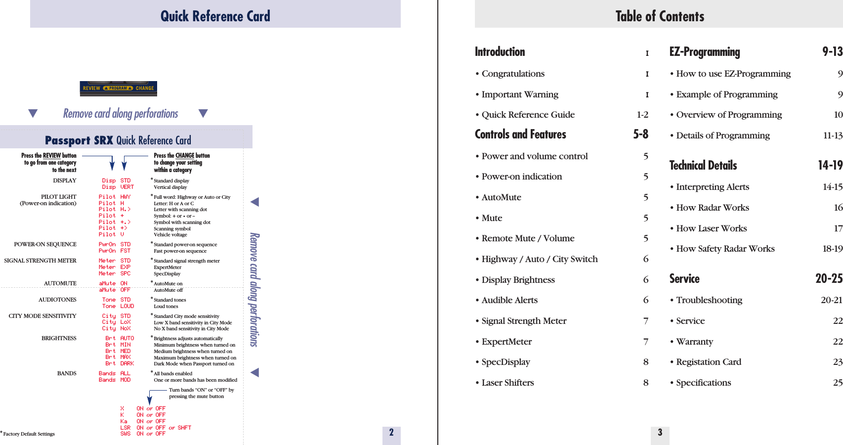 Table of ContentsIntroduction I• Congratulations  I• Important Warning  I• Quick Reference Guide  1-2Controls and Features 5-8• Power and volume control 5• Power-on indication 5• AutoMute 5• Mute 5• Remote Mute / Volume 5• Highway / Auto / City Switch 6• Display Brightness 6• Audible Alerts 6• Signal Strength Meter 7• ExpertMeter 7• SpecDisplay 8• Laser Shifters 8EZ-Programming 9-13• How to use EZ-Programming 9• Example of Programming 9• Overview of Programming 10• Details of Programming 11-13Technical Details 14-19• Interpreting Alerts 14-15• How Radar Works 16• How Laser Works 17• How Safety Radar Works 18-19Service 20-25• Troubleshooting 20-21• Service 22• Warranty 22• Registation Card 23• Specifications 2532Quick Reference CardPassport SRX Quick Reference Card*Factory Default Settings̄Remove card along perforations         ̄̄Remove card along perforations         ̄Disp STDDisp VERTPilot HWYPilot HPilot H.&gt;Pilot +Pilot +.&gt;Pilot +&gt;Pilot VPwrOn STDPwrOn FSTMeter STDMeter EXPMeter SPCaMute ONaMute OFFTone STDTone LOUDCity STDCity LoXCity NoXBrt AUTOBrt MINBrt MEDBrt MAXBrt DARKBands ALLBands MODX ON or OFFK ON or OFFKa ON or OFFLSR ON or OFF or SHFTSWS ON or OFFPress the REVIEW buttonto go from one categoryto the nextDISPLAYPILOT LIGHT(Power-on indication)POWER-ON SEQUENCESIGNAL STRENGTH METERAUTOMUTEAUDIOTONESCITY MODE SENSITIVITYBRIGHTNESSBANDSPress the CHANGE buttonto change your settingwithin a category*Standard displayVertical display*Full word: Highway or Auto or CityLetter: H or A or CLetter with scanning dotSymbol: + or •or --Symbol with scanning dotScanning symbolVehicle voltage*Standard power-on sequenceFast power-on sequence*Standard signal strength meterExpertMeterSpecDisplay*AutoMute onAutoMute off*Standard tonesLoud tones*Standard City mode sensitivityLow X band sensitivity in City ModeNo X band sensitivity in City Mode*Brightness adjusts automaticallyMinimum brightness when turned onMedium brightness when turned onMaximum brightness when turned onDark Mode when Passport turned on*All bands enabledOne or more bands has been modifiedTurn bands “ON” or “OFF” by pressing the mute button