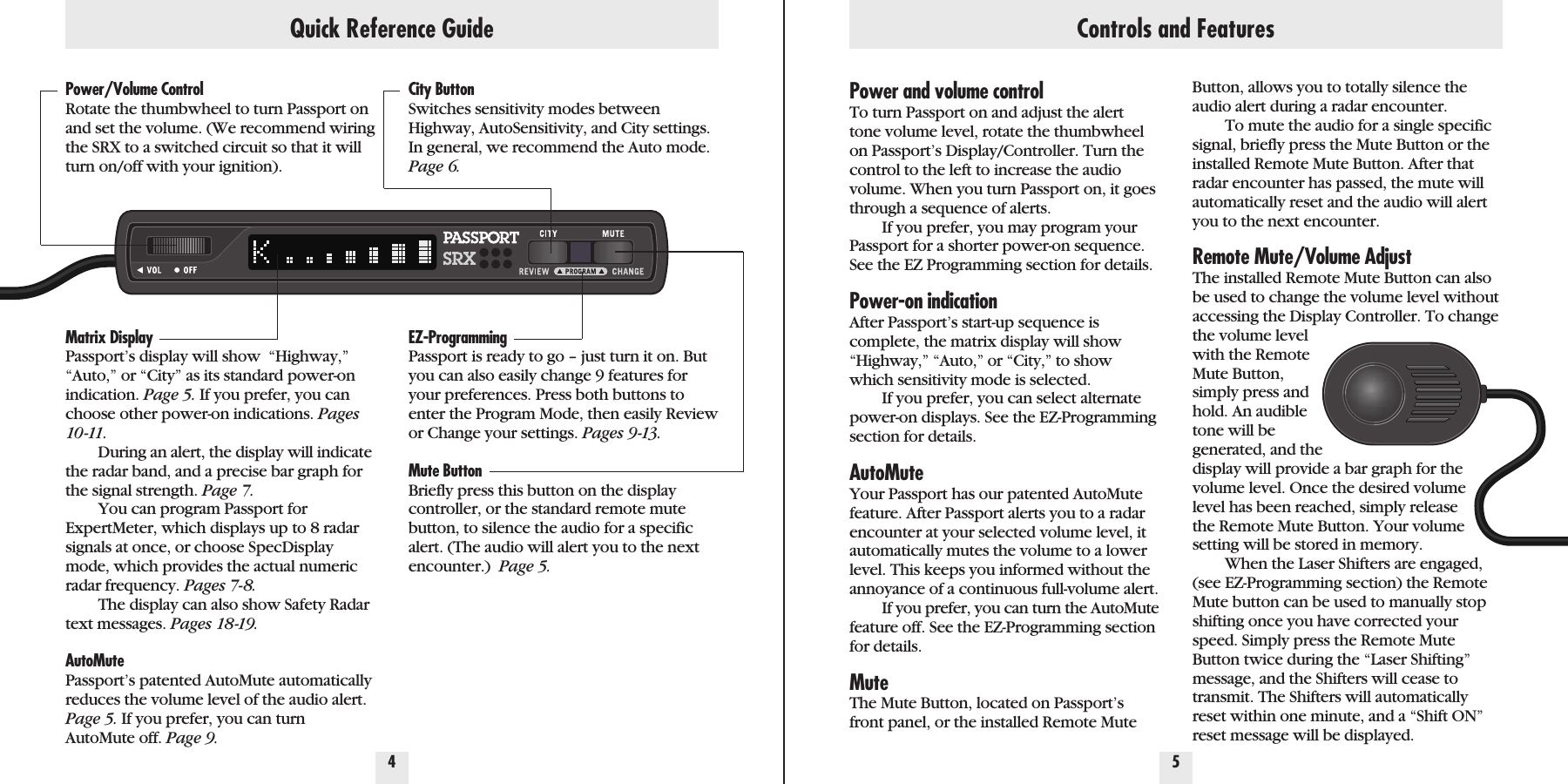Power/Volume ControlRotate the thumbwheel to turn Passport onand set the volume. (We recommend wiringthe SRX to a switched circuit so that it willturn on/off with your ignition).Matrix DisplayPassport’s display will show  “Highway,”“Auto,” or “City” as its standard power-onindication. Page 5. If you prefer, you canchoose other power-on indications. Pages10 -11.During an alert, the display will indicatethe radar band, and a precise bar graph forthe signal strength. Page 7.You can program Passport forExpertMeter, which displays up to 8 radarsignals at once, or choose SpecDisplaymode, which provides the actual numericradar frequency. Pages 7-8.The display can also show Safety Radartext messages. Pages 18-19.AutoMutePassport’s patented AutoMute automaticallyreduces the volume level of the audio alert.Page 5. If you prefer, you can turnAutoMute off. Page 9.City ButtonSwitches sensitivity modes betweenHighway, AutoSensitivity, and City settings.In general, we recommend the Auto mode.Page 6.EZ-ProgrammingPassport is ready to go – just turn it on. Butyou can also easily change 9 features foryour preferences. Press both buttons toenter the Program Mode, then easily Reviewor Change your settings. Pages 9-13.Mute ButtonBriefly press this button on the displaycontroller, or the standard remote mutebutton, to silence the audio for a specificalert. (The audio will alert you to the nextencounter.)  Page 5.Quick Reference Guide4 5Power and volume controlTo turn Passport on and adjust the alerttone volume level, rotate the thumbwheelon Passport’s Display/Controller. Turn thecontrol to the left to increase the audiovolume. When you turn Passport on, it goesthrough a sequence of alerts.If you prefer, you may program yourPassport for a shorter power-on sequence.See the EZ Programming section for details.Power-on indicationAfter Passport’s start-up sequence iscomplete, the matrix display will show“Highway,” “Auto,” or “City,” to showwhich sensitivity mode is selected. If you prefer, you can select alternatepower-on displays. See the EZ-Programmingsection for details.AutoMuteYour Passport has our patented AutoMutefeature. After Passport alerts you to a radarencounter at your selected volume level, itautomatically mutes the volume to a lowerlevel. This keeps you informed without theannoyance of a continuous full-volume alert.If you prefer, you can turn the AutoMutefeature off. See the EZ-Programming sectionfor details.MuteThe Mute Button, located on Passport’sfront panel, or the installed Remote MuteButton, allows you to totally silence theaudio alert during a radar encounter. To mute the audio for a single specificsignal, briefly press the Mute Button or theinstalled Remote Mute Button. After thatradar encounter has passed, the mute willautomatically reset and the audio will alertyou to the next encounter.Remote Mute/Volume AdjustThe installed Remote Mute Button can alsobe used to change the volume level withoutaccessing the Display Controller. To changethe volume levelwith the RemoteMute Button,simply press andhold. An audibletone will begenerated, and thedisplay will provide a bar graph for thevolume level. Once the desired volumelevel has been reached, simply releasethe Remote Mute Button. Your volumesetting will be stored in memory. When the Laser Shifters are engaged,(see EZ-Programming section) the RemoteMute button can be used to manually stopshifting once you have corrected yourspeed. Simply press the Remote MuteButton twice during the “Laser Shifting”message, and the Shifters will cease totransmit. The Shifters will automaticallyreset within one minute, and a “Shift ON”reset message will be displayed.Controls and Features