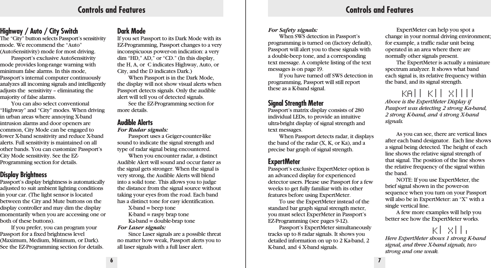 Highway / Auto / City SwitchThe “City” button selects Passport’s sensitivitymode. We recommend the “Auto”(AutoSensitivity) mode for most driving.Passport’s exclusive AutoSensitivitymode provides long-range warning withminimum false alarms. In this mode,Passport’s internal computer continuouslyanalyzes all incoming signals and intelligentlyadjusts the  sensitivity – eliminating themajority of false alarms.You can also select conventional“Highway” and “City” modes. When drivingin urban areas where annoying X-bandintrusion alarms and door openers arecommon, City Mode can be engaged tolower X-band sensitivity and reduce X-bandalerts. Full sensitivity is maintained on allother bands. You can customize Passport’sCity Mode sensitivity. See the EZ-Programming section for details.Display BrightnessPassport’s display brightness is automaticallyadjusted to suit ambient lighting conditionsin your car. (The light sensor is locatedbetween the City and Mute buttons on thedisplay controller and may dim the displaymomentarily when you are accessing one orboth of these buttons).If you prefer, you can program yourPassport for a fixed brightness level(Maximum, Medium, Minimum, or Dark).See the EZ-Programming section for details.Dark ModeIf you set Passport to its Dark Mode with itsEZ-Programming, Passport changes to a veryinconspicuous power-on indication: a verydim “HD,” AD,” or “CD.” (In this display,the H, A, or  C indicates Highway, Auto, orCity, and the D indicates Dark.)When Passport is in the Dark Mode,the display will not show visual alerts whenPassport detects signals. Only the audiblealert will tell you of detected signals.See the EZ-Programming section formore details.Audible AlertsFor Radar signals:Passport uses a Geiger-counter-likesound to indicate the signal strength andtype of radar signal being encountered.When you encounter radar, a distinctAudible Alert will sound and occur faster asthe signal gets stronger. When the signal isvery strong, the Audible Alerts will blendinto a solid tone. This allows you to judgethe distance from the signal source withouttaking your eyes from the road. Each bandhas a distinct tone for easy identification. X-band = beep toneK-band = raspy brap toneKa-band = double-brap toneFor Laser signals:Since Laser signals are a possible threatno matter how weak, Passport alerts you toall laser signals with a full laser alert.6 7Controls and Features Controls and FeaturesFor Safety signals:When SWS detection in Passport’sprogramming is turned on (factory default),Passport will alert you to these signals witha double-beep tone, and a correspondingtext message. A complete listing of the textmessages is on page 19.If you have turned off SWS detection inprogramming, Passport will still reportthese as a K-band signal. Signal Strength MeterPassport’s matrix display consists of 280individual LEDs, to provide an intuitiveultra-bright display of signal strength andtext messages.When Passport detects radar, it displaysthe band of the radar (X, K, or Ka), and aprecise bar graph of signal strength.ExpertMeterPassport’s exclusive ExpertMeter option isan advanced display for experienceddetector users. Please use Passport for a fewweeks to get fully familiar with its otherfeatures before using ExpertMeter.To use the ExpertMeter instead of thestandard bar graph signal strength meter,you must select ExperMeter in Passport’sEZ-Programming (see pages 9-12).Passport’s ExpertMeter simultaneouslytracks up to 8 radar signals. It shows youdetailed information on up to 2 Ka-band, 2K-band, and 4 X-band signals.ExpertMeter can help you spot achange in your normal driving environment;for example, a traffic radar unit being operated in an area where there arenormally other signals present.The ExpertMeter is actually a miniaturespectrum analyzer. It shows what bandeach signal is, its relative frequency withinthe band, and its signal strength.KA|| K|| X||||Above is the ExpertMeter Display ifPassport was detecting 2 strong Ka-band,2 strong K-band, and 4 strong X-bandsignals.As you can see, there are vertical linesafter each band designator.  Each line showsa signal being detected. The height of eachline shows the relative signal strength ofthat signal. The position of the line showsthe relative frequency of the signal withinthe band. NOTE: If you use ExpertMeter, thebrief signal shown in the power-onsequence when you turn on your Passportwill also be in ExpertMeter: an “X” with asingle vertical line.A few more examples will help youbetter see how the ExpertMeter works.K|X|||Here ExpertMeter shows 1 strong K-bandsignal, and three X-band signals, twostrong and one weak.