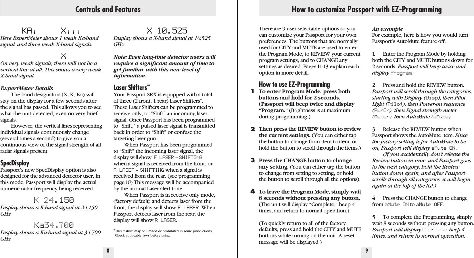 Controls and FeaturesKA|X|||Here ExpertMeter shows 1 weak Ka-bandsignal, and three weak X-band signals.XOn very weak signals, there will not be avertical line at all. This shows a very weakX-band signal.ExpertMeter DetailsThe band designators (X, K, Ka) willstay on the display for a few seconds afterthe signal has passed. This allows you to seewhat the unit detected, even on very briefsignals.However, the vertical lines representingindividual signals continuously change(several times a second) to give you acontinuous view of the signal strength of allradar signals present.SpecDisplayPassport’s new SpecDisplay option is alsodesigned for the advanced detector user. Inthis mode, Passport will display the actualnumeric radar frequency being received.K 24.150Display shows a K-band signal at 24.150GHzKa34.700Display shows a Ka-band signal at 34.700GHzX 10.525Display shows a X-band signal at 10.525GHzNote: Even long-time detector users willrequire a significant amount of time toget familiar with this new level ofinformation.Laser Shifters™Your Passport SRX is equipped with a totalof three (2 front, 1 rear) Laser Shifters*.These Laser Shifters can be programmed toreceive only, or “Shift” an incoming lasersignal. Once Passport has been programmedto “Shift,” a pulsed laser signal is transmittedback in order to “Shift” or confuse thetargeting laser gun. When Passport has been programmedto “Shift” the incoming laser signal, thedisplay will show  F LASER – SHIFTINGwhen a signal is received from the front, orR LASER – SHIFTING when a signal isreceived from the rear. (see programmingpage 10) This message will be accompaniedby the normal Laser alert tone.When Passport is in receive only mode,(factory default) and detects laser from thefront, the display will show F LASER. WhenPassport detects laser from the rear, thedisplay will show R LASER.*This feature may be limited or prohibited in some jurisdictions. Check applicable laws before using.8 9How to customize Passport with EZ-ProgrammingThere are 9 user-selectable options so youcan customize your Passport for your ownpreferences. The buttons that are normallyused for CITY and MUTE are used to enterthe Program Mode, to REVIEW your currentprogram settings, and to CHANGE anysettings as desired. Pages 11-13 explain eachoption in more detail.How to use EZ-ProgrammingTo enter Program Mode, press bothbuttons and hold for 2 seconds.(Passport will beep twice and display“Program.” (Brightness is at maximumduring programming.)Then press the REVIEW button to reviewthe current settings. (You can either tapthe button to change from item to item, orhold the button to scroll through the items.)Press the CHANGE button to changeany setting. (You can either tap the buttonto change from setting to setting, or holdthe button to scroll through all the options).To leave the Program Mode, simply wait8 seconds without pressing any button.(The unit will display “Complete,” beep 4times, and return to normal operation.)(To quickly return to all of the factorydefaults, press and hold the CITY and MUTEbuttons while turning on the unit. A resetmessage will be displayed.)1234An exampleFor example, here is how you would turnPassport’s AutoMute feature off. 1Enter the Program Mode by holdingboth the CITY and MUTE buttons down for 2 seconds. Passport will beep twice anddisplay Program.2Press and hold the REVIEW button. Passport will scroll through the categories,starting with Display (Disp), then PilotLight (Pilot), then Power-on sequence(PwrOn), then Signal strength meter(Meter), then AutoMute (aMute).3Release the REVIEW button whenPassport shows the AutoMute item. Sincethe factory setting is for AutoMute to beon, Passport will display aMute ON .(If you accidentally don&apos;t release theReview button in time, and Passport goesto the next category, hold the Reviewbutton down again, and after Passportscrolls through all categories, it will beginagain at the top of the list.)4Press the CHANGE button to changefrom aMute ON to aMute OFF.5To complete the Programming, simplywait 8 seconds without pressing any button.Passport will display Complete, beep 4times, and return to normal operation.