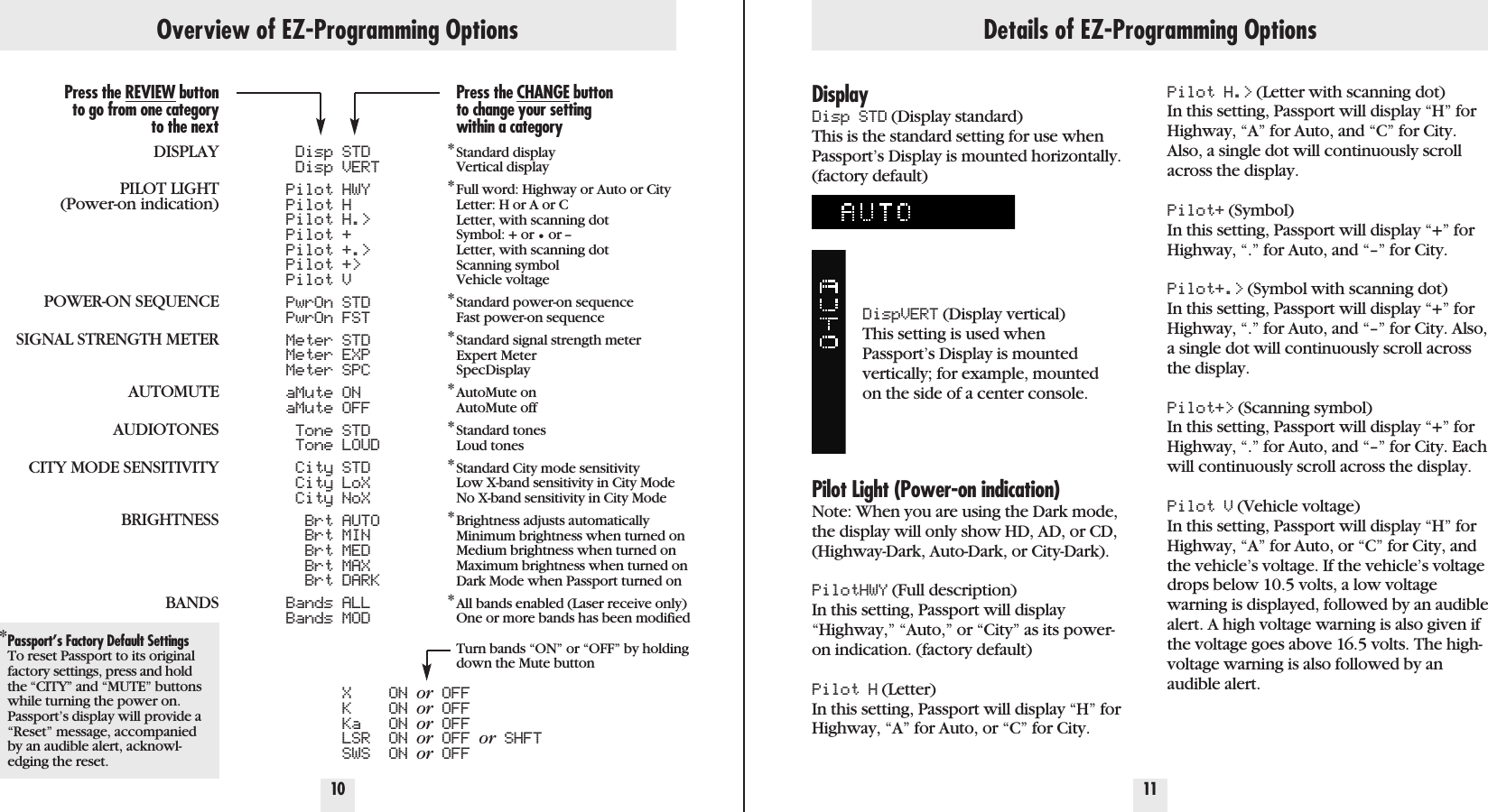 10 11Overview of EZ-Programming OptionsPress the REVIEW buttonto go from one categoryto the nextDISPLAYPILOT LIGHT(Power-on indication)POWER-ON SEQUENCESIGNAL STRENGTH METERAUTOMUTEAUDIOTONESCITY MODE SENSITIVITYBRIGHTNESSBANDS*Passport’s Factory Default SettingsTo reset Passport to its originalfactory settings, press and holdthe “CITY” and “MUTE” buttonswhile turning the power on.Passport’s display will provide a“Reset” message, accompaniedby an audible alert, acknowl-edging the reset.Disp STDDisp VERTPilot HWYPilot HPilot H.&gt;Pilot +Pilot +.&gt;Pilot +&gt;Pilot VPwrOn STDPwrOn FSTMeter STDMeter EXPMeter SPCaMute ONaMute OFFTone STDTone LOUDCity STDCity LoXCity NoXBrt AUTOBrt MINBrt MEDBrt MAXBrt DARKBands ALLBands MODX ON or OFFK ON or OFFKa ON or OFFLSR ON or OFF or SHFTSWS ON or OFFPress the CHANGE buttonto change your settingwithin a category*Standard displayVertical display*Full word: Highway or Auto or CityLetter: H or A or CLetter, with scanning dotSymbol: + or •or --Letter, with scanning dotScanning symbolVehicle voltage*Standard power-on sequenceFast power-on sequence*Standard signal strength meterExpert MeterSpecDisplay*AutoMute onAutoMute off*Standard tonesLoud tones*Standard City mode sensitivityLow X-band sensitivity in City ModeNo X-band sensitivity in City Mode*Brightness adjusts automaticallyMinimum brightness when turned onMedium brightness when turned onMaximum brightness when turned onDark Mode when Passport turned on*All bands enabled (Laser receive only)One or more bands has been modifiedTurn bands “ON” or “OFF” by holding down the Mute buttonDetails of EZ-Programming OptionsDisplayDisp STD (Display standard)This is the standard setting for use whenPassport’s Display is mounted horizontally.(factory default)DispVERT (Display vertical)This setting is used whenPassport’s Display is mounted vertically; for example, mounted on the side of a center console.Pilot Light (Power-on indication)Note: When you are using the Dark mode,the display will only show HD, AD, or CD,(Highway-Dark, Auto-Dark, or City-Dark).PilotHWY (Full description)In this setting, Passport will display“Highway,” “Auto,” or “City” as its power-on indication. (factory default)Pilot H (Letter) In this setting, Passport will display “H” forHighway, “A” for Auto, or “C” for City. Pilot H.&gt; (Letter with scanning dot) In this setting, Passport will display “H” forHighway, “A” for Auto, and “C” for City.Also, a single dot will continuously scrollacross the display.Pilot+ (Symbol) In this setting, Passport will display “+” forHighway, “.” for Auto, and “–” for City.Pilot+.&gt; (Symbol with scanning dot) In this setting, Passport will display “+” forHighway, “.” for Auto, and “–” for City. Also,a single dot will continuously scroll acrossthe display. Pilot+&gt; (Scanning symbol) In this setting, Passport will display “+” forHighway, “.” for Auto, and “–” for City. Eachwill continuously scroll across the display. Pilot V (Vehicle voltage)In this setting, Passport will display “H” forHighway, “A” for Auto, or “C” for City, andthe vehicle’s voltage. If the vehicle’s voltagedrops below 10.5 volts, a low voltagewarning is displayed, followed by an audiblealert. A high voltage warning is also given ifthe voltage goes above 16.5 volts. The high-voltage warning is also followed by anaudible alert.