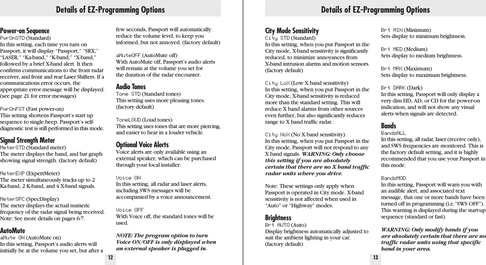 Details of EZ-Programming Options12 13Power-on SequencePwrOnSTD (Standard) In this setting, each time you turn onPassport, it will display “Passport,” “SRX,”“LASER,” “Ka-band,” “K-band,” “X-band,”followed by a brief X-band alert. It thenconfirms communications to the front radarreceiver, and front and rear Laser Shifters. If acommunications error occurs, the appropriate error message will be displayed.(see page 21 for error messages)PwrOnFST (Fast power-on) This setting shortens Passport’s start upsequence to single beep. Passport’s self-diagnostic test is still performed in this mode.Signal Strength MeterMeterSTD (Standard meter) The meter displays the band, and bar graphshowing signal strength. (factory default)MeterEXP (ExpertMeter) The meter simultaneously tracks up to 2 Ka-band, 2 K-band, and 4 X-band signals.MeterSPC (SpecDisplay) The meter displays the actual numericfrequency of the radar signal being received.Note: See more details on pages 6-7.AutoMuteaMute ON (AutoMute on) In this setting, Passport’s audio alerts willinitially be at the volume you set, but after afew seconds, Passport will automaticallyreduce the volume level, to keep youinformed, but not annoyed. (factory default)aMuteOFF (AutoMute off) With AutoMute off, Passport’s audio alertswill remain at the volume you set forthe duration of the radar encounter.Audio TonesTone STD (Standard tones) This setting uses more pleasing tones.(factory default)ToneLOUD (Loud tones) This setting uses tones that are more piercing,and easier to hear in a louder vehicle.Optional Voice AlertsVoice alerts are only available using anexternal speaker, which can be purchasedthrough your local installer.Voice ONIn this setting, all radar and laser alerts,including SWS messages will be accompanied by a voice announcement.Voice OFFWith Voice off, the standard tones will beused.NOTE: The program option to turnVoice ON/OFF is only displayed whenan external speaker is plugged in.City Mode SensitivityCity STD (Standard) In this setting, when you put Passport in theCity mode, X-band sensitivity is significantlyreduced, to minimize annoyances from X-band intrusion alarms and motion sensors.(factory default)City LoX (Low X band sensitivity) In this setting, when you put Passport in theCity mode, X-band sensitivity is reducedmore than the standard setting. This willreduce X band alarms from other sourceseven further, but also significantly reducesrange to X band traffic radar.City NoX (No X band sensitivity) In this setting, when you put Passport in theCity mode, Passport will not respond to anyX band signals. WARNING: Only choosethis setting if you are absolutelycertain that there are no X band trafficradar units where you drive.Note: These settings only apply whenPassport is operated in City mode. X-bandsensitivity is not affected when used in“Auto” or “Highway” modes.BrightnessBrt AUTO (Auto) Display brightness automatically adjusted tosuit the ambient lighting in your car.(factory default)Brt MIN (Minimum) Sets display to minimum brightness.Brt MED (Medium) Sets display to medium brightness.Brt MAX (Maximum) Sets display to maximum brightness.Brt DARK (Dark) In this setting, Passport will only display avery dim HD, AD, or CD for the power-onindication, and will not show any visualalerts when signals are detected.BandsBandsALLIn this setting, all radar, laser (receive only),and SWS frequencies are monitored. This isthe factory default setting, and it is highlyrecommended that you use your Passport inthis mode.BandsMODIn this setting, Passport will warn you withan audible alert, and associated textmessage, that one or more bands have beenturned off in programming (i.e.”SWS OFF”).This warning is displayed during the start-upsequence (standard or fast).WARNING: Only modify bands if youare absolutely certain that there are notraffic radar units using that specificband in your area.Details of EZ-Programming Options