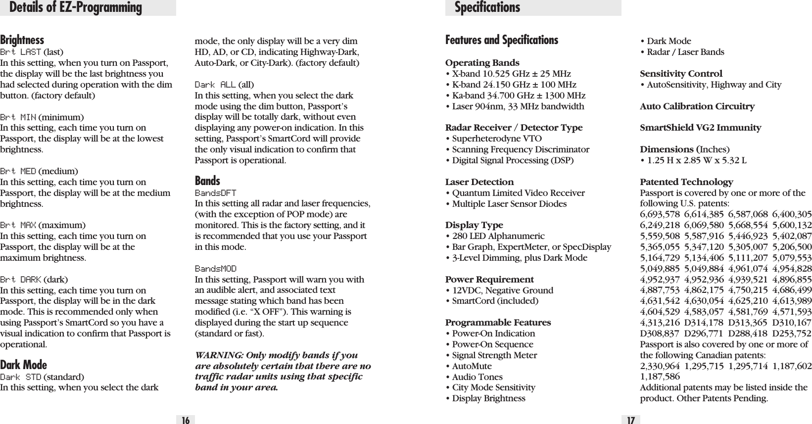 BrightnessBrt LAST (last) In this setting, when you turn on Passport,the display will be the last brightness youhad selected during operation with the dimbutton. (factory default)Brt MIN (minimum) In this setting, each time you turn onPassport, the display will be at the lowestbrightness.Brt MED (medium) In this setting, each time you turn onPassport, the display will be at the mediumbrightness.Brt MAX (maximum) In this setting, each time you turn onPassport, the display will be at themaximum brightness.Brt DARK (dark) In this setting, each time you turn onPassport, the display will be in the darkmode. This is recommended only whenusing Passport’s SmartCord so you have avisual indication to confirm that Passport isoperational.Dark ModeDark STD (standard) In this setting, when you select the darkmode, the only display will be a very dimHD, AD, or CD, indicating Highway-Dark,Auto-Dark, or City-Dark). (factory default)Dark ALL (all) In this setting, when you select the darkmode using the dim button, Passport’sdisplay will be totally dark, without evendisplaying any power-on indication. In thissetting, Passport’s SmartCord will providethe only visual indication to confirm thatPassport is operational.BandsBandsDFTIn this setting all radar and laser frequencies,(with the exception of POP mode) aremonitored. This is the factory setting, and itis recommended that you use your Passportin this mode. BandsMODIn this setting, Passport will warn you withan audible alert, and associated textmessage stating which band has been modified (i.e. “X OFF”). This warning isdisplayed during the start up sequence(standard or fast).WARNING: Only modify bands if youare absolutely certain that there are notraffic radar units using that specificband in your area.Features and SpecificationsOperating Bands• X-band 10.525 GHz ± 25 MHz• K-band 24.150 GHz ± 100 MHz• Ka-band 34.700 GHz ± 1300 MHz• Laser 904nm, 33 MHz bandwidthRadar Receiver / Detector Type• Superheterodyne VTO• Scanning Frequency Discriminator• Digital Signal Processing (DSP)Laser Detection• Quantum Limited Video Receiver • Multiple Laser Sensor DiodesDisplay Type• 280 LED Alphanumeric• Bar Graph, ExpertMeter, or SpecDisplay   • 3-Level Dimming, plus Dark ModePower Requirement• 12VDC, Negative Ground• SmartCord (included)Programmable Features• Power-On Indication• Power-On Sequence• Signal Strength Meter• AutoMute• Audio Tones• City Mode Sensitivity• Display Brightness• Dark Mode• Radar / Laser BandsSensitivity Control• AutoSensitivity, Highway and CityAuto Calibration CircuitrySmartShield VG2 ImmunityDimensions (Inches)• 1.25 H x 2.85 W x 5.32 LPatented TechnologyPassport is covered by one or more of thefollowing U.S. patents: 6,693,578 6,614,385 6,587,068 6,400,3056,249,218 6,069,580 5,668,554 5,600,1325,559,508 5,587,916 5,446,923 5,402,0875,365,055 5,347,120 5,305,007 5,206,5005,164,729 5,134,406 5,111,207 5,079,5535,049,885 5,049,884 4,961,074 4,954,8284,952,937 4,952,936 4,939,521 4,896,8554,887,753 4,862,175 4,750,215 4,686,4994,631,542 4,630,054 4,625,210 4,613,9894,604,529 4,583,057 4,581,769 4,571,5934,313,216 D314,178 D313,365 D310,167D308,837 D296,771 D288,418 D253,752 Passport is also covered by one or more ofthe following Canadian patents:2,330,964 1,295,715 1,295,714 1,187,6021,187,586Additional patents may be listed inside theproduct. Other Patents Pending.16 17SpecificationsDetails of EZ-Programming
