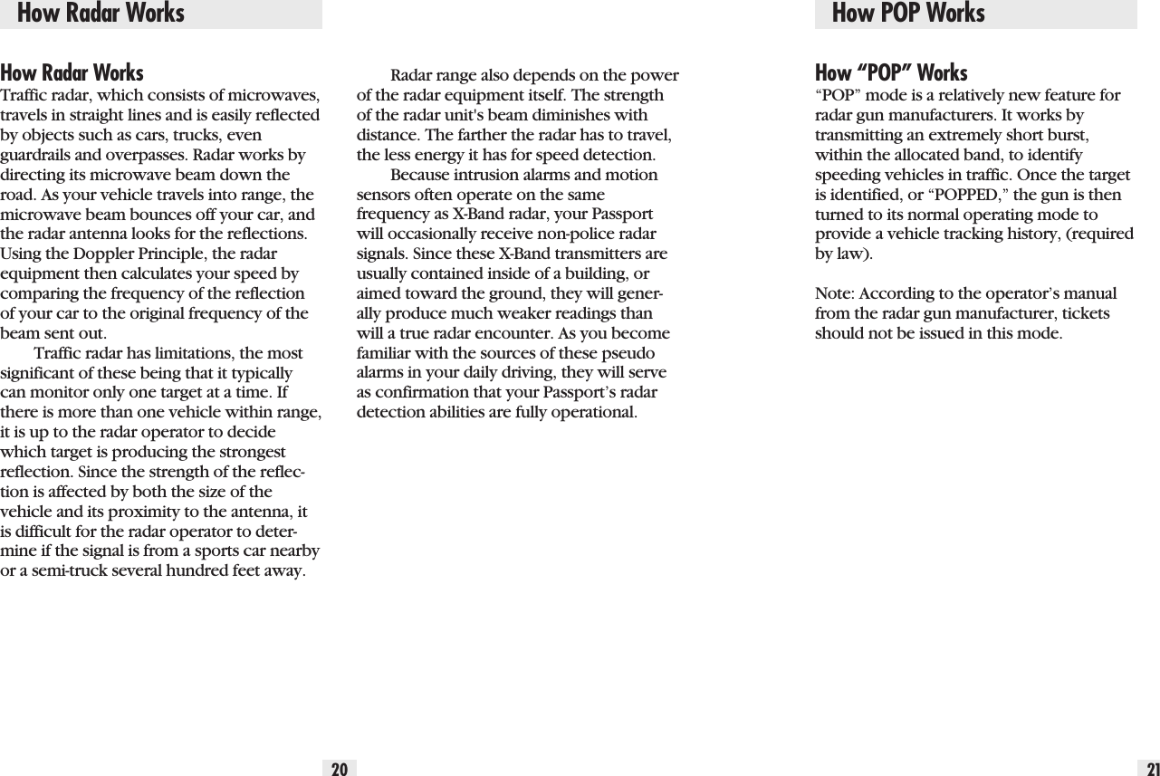 How Radar Works20 21How Radar WorksTraffic radar, which consists of microwaves,travels in straight lines and is easily reflectedby objects such as cars, trucks, evenguardrails and overpasses. Radar works bydirecting its microwave beam down theroad. As your vehicle travels into range, themicrowave beam bounces off your car, andthe radar antenna looks for the reflections.Using the Doppler Principle, the radarequipment then calculates your speed bycomparing the frequency of the reflectionof your car to the original frequency of thebeam sent out.Traffic radar has limitations, the mostsignificant of these being that it typicallycan monitor only one target at a time. Ifthere is more than one vehicle within range,it is up to the radar operator to decidewhich target is producing the strongestreflection. Since the strength of the reflec-tion is affected by both the size of thevehicle and its proximity to the antenna, itis difficult for the radar operator to deter-mine if the signal is from a sports car nearbyor a semi-truck several hundred feet away.How “POP” Works“POP” mode is a relatively new feature forradar gun manufacturers. It works by transmitting an extremely short burst,within the allocated band, to identifyspeeding vehicles in traffic. Once the targetis identified, or “POPPED,” the gun is thenturned to its normal operating mode toprovide a vehicle tracking history, (requiredby law).Note: According to the operator’s manualfrom the radar gun manufacturer, ticketsshould not be issued in this mode.Radar range also depends on the powerof the radar equipment itself. The strengthof the radar unit&apos;s beam diminishes withdistance. The farther the radar has to travel,the less energy it has for speed detection.Because intrusion alarms and motionsensors often operate on the samefrequency as X-Band radar, your Passportwill occasionally receive non-police radarsignals. Since these X-Band transmitters areusually contained inside of a building, oraimed toward the ground, they will gener-ally produce much weaker readings thanwill a true radar encounter. As you becomefamiliar with the sources of these pseudoalarms in your daily driving, they will serveas confirmation that your Passport’s radardetection abilities are fully operational.How POP Works