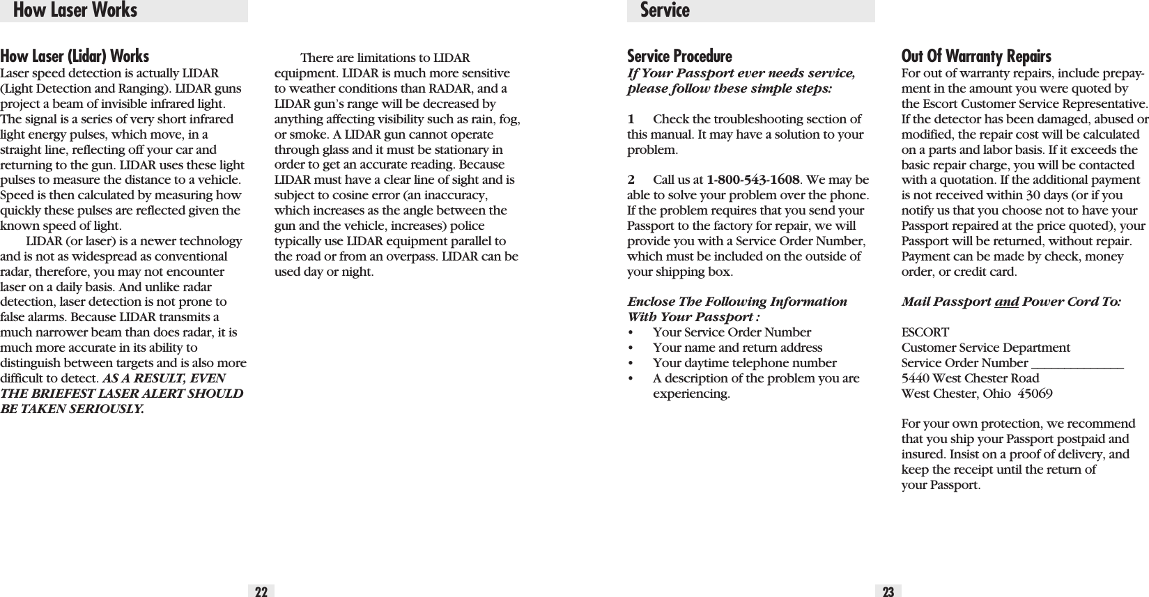 22 23How Laser (Lidar) WorksLaser speed detection is actually LIDAR(Light Detection and Ranging). LIDAR gunsproject a beam of invisible infrared light.The signal is a series of very short infraredlight energy pulses, which move, in astraight line, reflecting off your car andreturning to the gun. LIDAR uses these lightpulses to measure the distance to a vehicle.Speed is then calculated by measuring howquickly these pulses are reflected given theknown speed of light. LIDAR (or laser) is a newer technologyand is not as widespread as conventionalradar, therefore, you may not encounterlaser on a daily basis. And unlike radardetection, laser detection is not prone tofalse alarms. Because LIDAR transmits amuch narrower beam than does radar, it ismuch more accurate in its ability to distinguish between targets and is also more difficult to detect. AS A RESULT, EVENTHE BRIEFEST LASER ALERT SHOULDBE TAKEN SERIOUSLY.There are limitations to LIDAR equipment. LIDAR is much more sensitiveto weather conditions than RADAR, and aLIDAR gun’s range will be decreased byanything affecting visibility such as rain, fog,or smoke. A LIDAR gun cannot operatethrough glass and it must be stationary inorder to get an accurate reading. BecauseLIDAR must have a clear line of sight and issubject to cosine error (an inaccuracy,which increases as the angle between thegun and the vehicle, increases) police typically use LIDAR equipment parallel tothe road or from an overpass. LIDAR can beused day or night.How Laser Works ServiceService ProcedureIf Your Passport ever needs service,please follow these simple steps:1Check the troubleshooting section ofthis manual. It may have a solution to yourproblem.2Call us at 1-800-543-1608. We may beable to solve your problem over the phone.If the problem requires that you send yourPassport to the factory for repair, we willprovide you with a Service Order Number,which must be included on the outside ofyour shipping box. Enclose The Following InformationWith Your Passport :•Your Service Order Number•Your name and return address•Your daytime telephone number•A description of the problem you are experiencing.Out Of Warranty RepairsFor out of warranty repairs, include prepay-ment in the amount you were quoted bythe Escort Customer Service Representative.If the detector has been damaged, abused ormodified, the repair cost will be calculatedon a parts and labor basis. If it exceeds thebasic repair charge, you will be contactedwith a quotation. If the additional paymentis not received within 30 days (or if younotify us that you choose not to have yourPassport repaired at the price quoted), yourPassport will be returned, without repair.Payment can be made by check, moneyorder, or credit card.Mail Passport and Power Cord To:ESCORTCustomer Service DepartmentService Order Number ______________5440 West Chester RoadWest Chester, Ohio  45069For your own protection, we recommendthat you ship your Passport postpaid andinsured. Insist on a proof of delivery, andkeep the receipt until the return ofyour Passport.