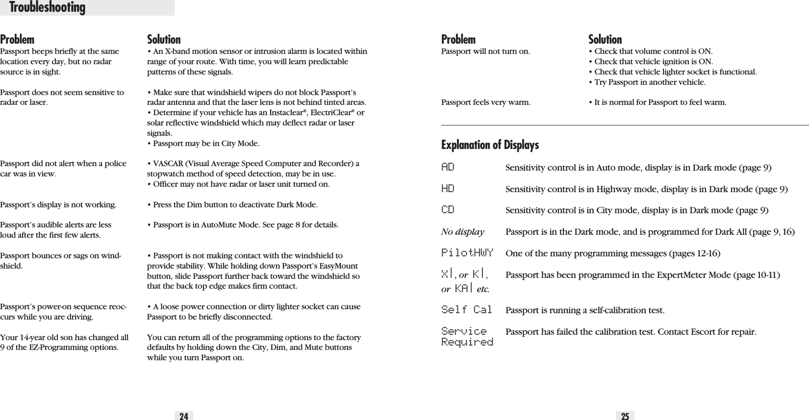 Troubleshooting24 25ProblemPassport beeps briefly at the samelocation every day, but no radarsource is in sight.Passport does not seem sensitive toradar or laser.Passport did not alert when a policecar was in view.Passport’s display is not working.Passport’s audible alerts are lessloud after the first few alerts.Passport bounces or sags on wind-shield.Passport’s power-on sequence reoc-curs while you are driving. Your 14-year old son has changed all9 of the EZ-Programming options.Solution• An X-band motion sensor or intrusion alarm is located withinrange of your route. With time, you will learn predictablepatterns of these signals.• Make sure that windshield wipers do not block Passport’sradar antenna and that the laser lens is not behind tinted areas.• Determine if your vehicle has an Instaclear®, ElectriClear®orsolar reflective windshield which may deflect radar or lasersignals.• Passport may be in City Mode.• VASCAR (Visual Average Speed Computer and Recorder) astopwatch method of speed detection, may be in use.• Officer may not have radar or laser unit turned on.• Press the Dim button to deactivate Dark Mode.• Passport is in AutoMute Mode. See page 8 for details.• Passport is not making contact with the windshield toprovide stability. While holding down Passport’s EasyMountbutton, slide Passport further back toward the windshield sothat the back top edge makes firm contact.• A loose power connection or dirty lighter socket can causePassport to be briefly disconnected.You can return all of the programming options to the factorydefaults by holding down the City, Dim, and Mute buttonswhile you turn Passport on.ProblemPassport will not turn on.Passport feels very warm. Solution• Check that volume control is ON.• Check that vehicle ignition is ON.• Check that vehicle lighter socket is functional.• Try Passport in another vehicle.• It is normal for Passport to feel warm.Explanation of DisplaysAD Sensitivity control is in Auto mode, display is in Dark mode (page 9)HD Sensitivity control is in Highway mode, display is in Dark mode (page 9)CD Sensitivity control is in City mode, display is in Dark mode (page 9)No display Passport is in the Dark mode, and is programmed for Dark All (page 9, 16)PilotHWY One of the many programming messages (pages 12-16)X|, or  K|,Passport has been programmed in the ExpertMeter Mode (page 10-11)or  KA|etc.Self Cal Passport is running a self-calibration test.Service Passport has failed the calibration test. Contact Escort for repair.Required