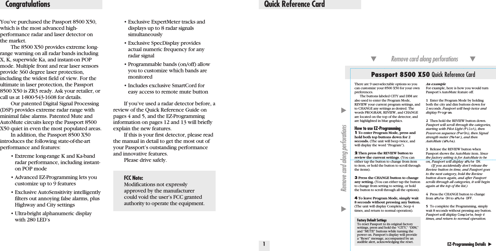You’ve purchased the Passport 8500 X50,which is the most advanced high-performance radar and laser detector on the market.The 8500 X50 provides extreme long-range warning on all radar bands includingX, K, superwide Ka, and instant-on POPmode. Multiple front and rear laser sensorsprovide 360 degree laser protection,including the widest field of view. For theultimate in laser protection, the Passport8500 X50 is ZR3 ready. Ask your retailer, orcall us at 1-800-543-1608 for details.Our patented Digital Signal Processing(DSP) provides extreme radar range withminimal false alarms. Patented Mute andAutoMute circuits keep the Passport 8500X50 quiet in even the most populated areas.In addition, the Passport 8500 X50introduces the following state-of-the-artperformance and features:•Extreme long-range K and Ka-band radar performance, including instant-on POP mode•Advanced EZ-Programming lets you customize up to 9 features•Exclusive AutoSensitivity intelligently filters out annoying false alarms, plus Highway and City settings•Ultra-bright alphanumeric display with 280 LED’s•Exclusive ExpertMeter tracks and displays up to 8 radar signals simultaneously•Exclusive SpecDisplay provides actual numeric frequency for any radar signal•Programmable bands (on/off) allow you to customize which bands are monitored•Includes exclusive SmartCord for easy access to remote mute buttonIf you’ve used a radar detector before, areview of the Quick Reference Guide onpages 4 and 5, and the EZ-Programminginformation on pages 12 and 13 will brieflyexplain the new features.If this is your first detector, please readthe manual in detail to get the most out ofyour Passport’s outstanding performanceand innovative features.Please drive safely.Quick Reference Card1EZ-Programming Details  ̈Factory Default SettingsTo reset Passport to its original factorysettings, press and hold the “CITY,” “DIM,”and “MUTE” buttons while turning thepower on. Passport’s display will providea “Reset” message, accompanied by anaudible alert, acknowledging the reset.Passport 8500 X50 Quick Reference Card̄Remove card along perforations         ̄̄Remove card along perforations         ̄CongratulationsFCC Note:Modifications not expresslyapproved by the manufacturercould void the user’s FCC grantedauthority to operate the equipment.There are 9 user-selectable options so youcan customize your 8500 X50 for your ownpreferences. The buttons labeled CITY and DIM arealso used to enter the Program Mode,REVIEW your current program settings, andto CHANGE any settings as desired. Thewords PROGRAM, REVIEW, and CHANGEare located on the top of the detector, andare highlighted in blue graphics.How to use EZ-Programming1To enter Program Mode, press andhold both top buttons down for 2seconds. (The unit will beep twice, andwill display the word “Program”).2Then press the REVIEW button toreview the current settings. (You caneither tap the button to change from itemto item, or hold the button to scroll throughthe items).3Press the CHANGE button to changeany setting. (You can either tap the buttonto change from setting to setting, or holdthe button to scroll through all the options).4To leave Program Mode, simply wait8 seconds without pressing any button.(The unit will display Complete, beep 4times, and return to normal operation).An exampleFor example, here is how you would turnPassport’s AutoMute feature off. 1Enter the Program Mode by holding both the city and dim buttons down for 2 seconds. Passport will beep twice anddisplay Program.2Then hold the REVIEW button down. Passport will scroll through the categories,starting with Pilot Light (Pilot), thenPower-on sequence (PwrOn), then Signalstrength meter (Meter), and thenAutoMute (aMute).3Release the REVIEW button whenPassport shows the AutoMute item. Sincethe factory setting is for AutoMute to beon, Passport will display aMute ON.(If you accidentally don&apos;t release theReview button in time, and Passport goesto the next category, hold the Reviewbutton down again, and after Passportscrolls through all categories, it will beginagain at the top of the list.)4Press the CHANGE button to changefrom aMute ON to aMute OFF.5To complete the Programming, simplywait 8 seconds without pressing any button.Passport will display Complete, beep 4times, and return to normal operation.