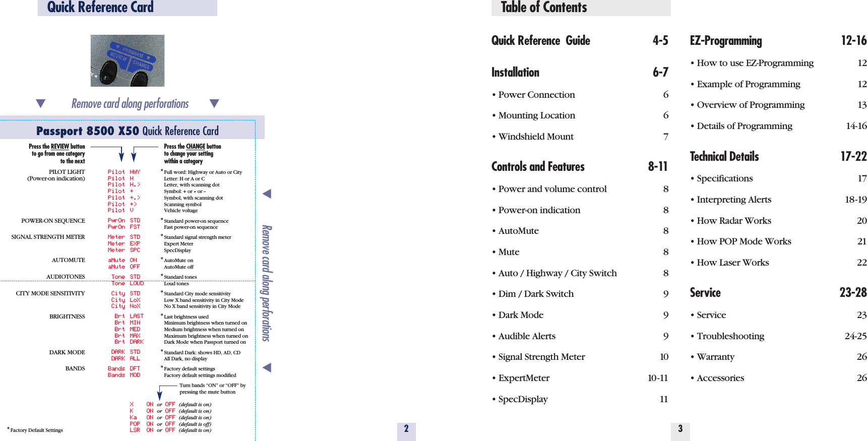 Table of ContentsQuick Reference  Guide 4-5Installation 6-7• Power Connection 6• Mounting Location 6• Windshield Mount 7Controls and Features 8-11• Power and volume control 8• Power-on indication 8• AutoMute 8• Mute 8• Auto / Highway / City Switch 8• Dim / Dark Switch 9• Dark Mode 9• Audible Alerts 9• Signal Strength Meter 10• ExpertMeter 10-11• SpecDisplay 11EZ-Programming 12-16• How to use EZ-Programming 12• Example of Programming 12• Overview of Programming 13• Details of Programming 14-16Technical Details 17-22• Specifications 17• Interpreting Alerts 18-19• How Radar Works 20• How POP Mode Works 21• How Laser Works 22Service 23-28• Service 23• Troubleshooting 24-25• Warranty 26• Accessories 2632Quick Reference CardPassport 8500 X50 Quick Reference Card*Factory Default Settings̄Remove card along perforations         ̄̄Remove card along perforations         ̄Press the REVIEW buttonto go from one categoryto the nextPILOT LIGHT(Power-on indication)POWER-ON SEQUENCESIGNAL STRENGTH METERAUTOMUTEAUDIOTONESCITY MODE SENSITIVITYBRIGHTNESSDARK MODEBANDSPilot HWYPilot HPilot H.&gt;Pilot +Pilot +.&gt;Pilot +&gt;Pilot VPwrOn STDPwrOn FSTMeter STDMeter EXPMeter SPCaMute ONaMute OFFTone STDTone LOUDCity STDCity LoXCity NoXBrt LASTBrt MINBrt MEDBrt MAXBrt DARKDARK STDDARK ALLBands DFTBands MODXONor OFF (default is on)KONor OFF (default is on)Ka ON or OFF (default is on)POP ON or OFF (default is off)LSR ON or OFF (default is on)Press the CHANGE buttonto change your settingwithin a category*Full word: Highway or Auto or CityLetter: H or A or CLetter, with scanning dotSymbol: + or •or --Symbol, with scanning dotScanning symbolVehicle voltage*Standard power-on sequenceFast power-on sequence*Standard signal strength meterExpert MeterSpecDisplay*AutoMute onAutoMute off*Standard tonesLoud tones*Standard City mode sensitivityLow X band sensitivity in City ModeNo X band sensitivity in City Mode*Last brightness usedMinimum brightness when turned onMedium brightness when turned onMaximum brightness when turned onDark Mode when Passport turned on*Standard Dark: shows HD, AD, CDAll Dark, no display*Factory default settingsFactory default settings modifiedTurn bands “ON” or “OFF” by pressing the mute button