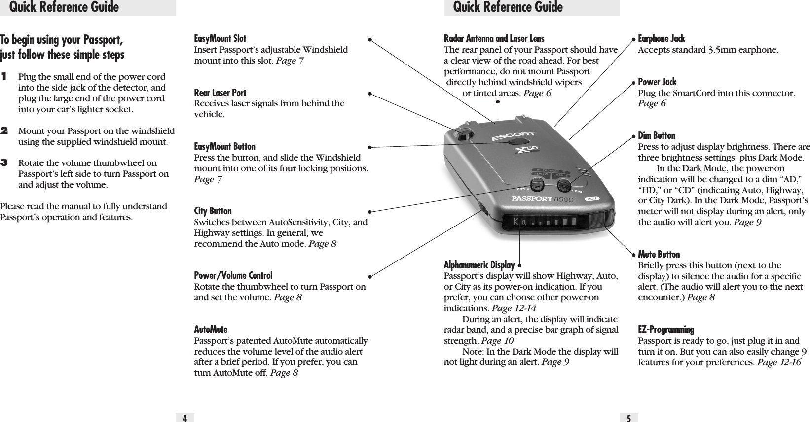 Quick Reference GuideTo begin using your Passport, just follow these simple steps1Plug the small end of the power cord into the side jack of the detector, and plug the large end of the power cord into your car’s lighter socket.2Mount your Passport on the windshieldusing the supplied windshield mount.3Rotate the volume thumbwheel on Passport’s left side to turn Passport on and adjust the volume.Please read the manual to fully understandPassport’s operation and features.EasyMount Slot Insert Passport’s adjustable Windshield mount into this slot. Page 7Rear Laser PortReceives laser signals from behind thevehicle.EasyMount ButtonPress the button, and slide the Windshieldmount into one of its four locking positions.Page 7City ButtonSwitches between AutoSensitivity, City, andHighway settings. In general, we recommend the Auto mode. Page 8Power/Volume ControlRotate the thumbwheel to turn Passport onand set the volume. Page 8AutoMutePassport’s patented AutoMute automaticallyreduces the volume level of the audio alertafter a brief period. If you prefer, you canturn AutoMute off. Page 8Radar Antenna and Laser LensThe rear panel of your Passport should havea clear view of the road ahead. For bestperformance, do not mount Passport directly behind windshield wipers or tinted areas. Page 6Alphanumeric DisplayPassport’s display will show Highway, Auto,or City as its power-on indication. If youprefer, you can choose other power-on indications. Page 12-14During an alert, the display will indicateradar band, and a precise bar graph of signalstrength. Page 10Note: In the Dark Mode the display willnot light during an alert. Page 9Earphone JackAccepts standard 3.5mm earphone.Power Jack Plug the SmartCord into this connector.Page 6Dim Button Press to adjust display brightness. There arethree brightness settings, plus Dark Mode.In the Dark Mode, the power-onindication will be changed to a dim “AD,”“HD,” or “CD” (indicating Auto, Highway,or City Dark). In the Dark Mode, Passport’smeter will not display during an alert, onlythe audio will alert you. Page 9Mute Button Briefly press this button (next to thedisplay) to silence the audio for a specificalert. (The audio will alert you to the nextencounter.) Page 8EZ-ProgrammingPassport is ready to go, just plug it in andturn it on. But you can also easily change 9features for your preferences. Page 12-164 5Quick Reference Guide