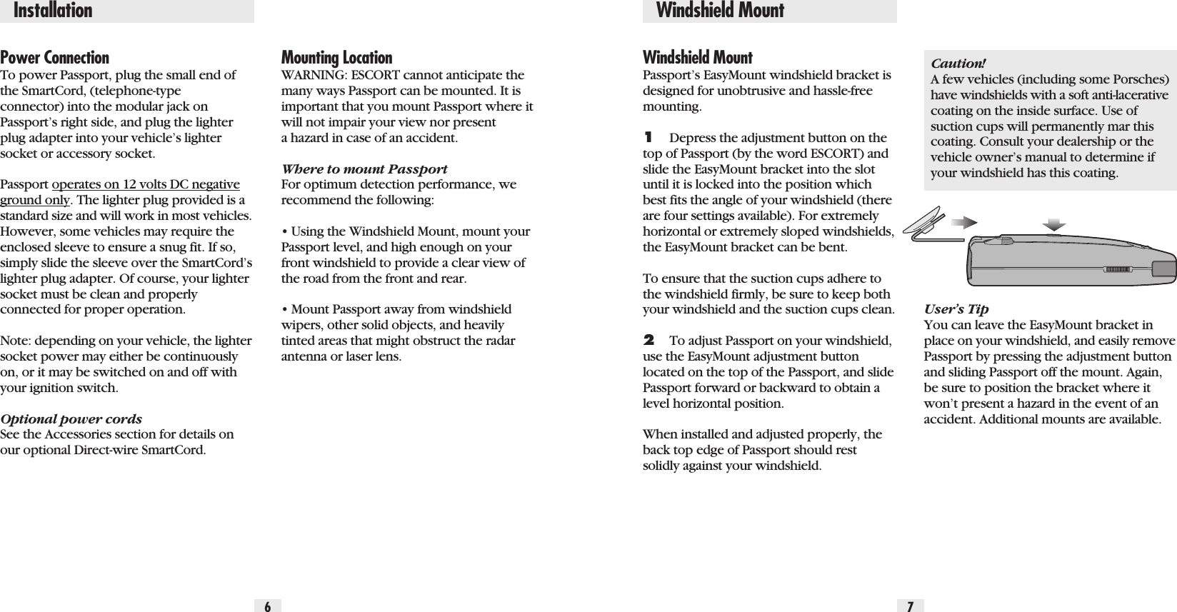 Power ConnectionTo power Passport, plug the small end ofthe SmartCord, (telephone-typeconnector) into the modular jack onPassport’s right side, and plug the lighterplug adapter into your vehicle’s lightersocket or accessory socket.Passport operates on 12 volts DC negativeground only. The lighter plug provided is astandard size and will work in most vehicles.However, some vehicles may require theenclosed sleeve to ensure a snug fit. If so,simply slide the sleeve over the SmartCord’slighter plug adapter. Of course, your lightersocket must be clean and properlyconnected for proper operation. Note: depending on your vehicle, the lightersocket power may either be continuouslyon, or it may be switched on and off withyour ignition switch.Optional power cordsSee the Accessories section for details onour optional Direct-wire SmartCord. Windshield MountPassport’s EasyMount windshield bracket isdesigned for unobtrusive and hassle-freemounting. 1Depress the adjustment button on thetop of Passport (by the word ESCORT) andslide the EasyMount bracket into the slotuntil it is locked into the position whichbest fits the angle of your windshield (thereare four settings available). For extremelyhorizontal or extremely sloped windshields,the EasyMount bracket can be bent.To ensure that the suction cups adhere tothe windshield firmly, be sure to keep bothyour windshield and the suction cups clean.2To adjust Passport on your windshield,use the EasyMount adjustment buttonlocated on the top of the Passport, and slidePassport forward or backward to obtain alevel horizontal position.When installed and adjusted properly, theback top edge of Passport should restsolidly against your windshield.Caution! A few vehicles (including some Porsches)have windshields with a soft anti-lacerativecoating on the inside surface. Use ofsuction cups will permanently mar thiscoating. Consult your dealership or thevehicle owner’s manual to determine ifyour windshield has this coating.User’s TipYou can leave the EasyMount bracket inplace on your windshield, and easily removePassport by pressing the adjustment buttonand sliding Passport off the mount. Again,be sure to position the bracket where itwon’t present a hazard in the event of anaccident. Additional mounts are available.Mounting LocationWARNING: ESCORT cannot anticipate themany ways Passport can be mounted. It isimportant that you mount Passport where itwill not impair your view nor presenta hazard in case of an accident.Where to mount PassportFor optimum detection performance, werecommend the following:• Using the Windshield Mount, mount yourPassport level, and high enough on yourfront windshield to provide a clear view ofthe road from the front and rear.• Mount Passport away from windshieldwipers, other solid objects, and heavilytinted areas that might obstruct the radarantenna or laser lens.6 7Installation Windshield Mount