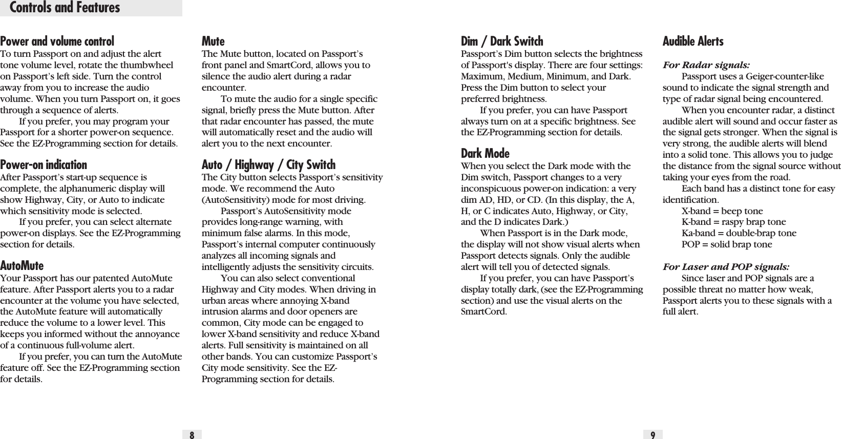 Controls and FeaturesPower and volume controlTo turn Passport on and adjust the alerttone volume level, rotate the thumbwheelon Passport’s left side. Turn the controlaway from you to increase the audiovolume. When you turn Passport on, it goesthrough a sequence of alerts.If you prefer, you may program yourPassport for a shorter power-on sequence.See the EZ-Programming section for details.Power-on indicationAfter Passport’s start-up sequence iscomplete, the alphanumeric display willshow Highway, City, or Auto to indicatewhich sensitivity mode is selected.If you prefer, you can select alternatepower-on displays. See the EZ-Programmingsection for details.AutoMuteYour Passport has our patented AutoMutefeature. After Passport alerts you to a radarencounter at the volume you have selected,the AutoMute feature will automaticallyreduce the volume to a lower level. Thiskeeps you informed without the annoyanceof a continuous full-volume alert.If you prefer, you can turn the AutoMutefeature off. See the EZ-Programming sectionfor details.Dim / Dark SwitchPassport’s Dim button selects the brightnessof Passport&apos;s display. There are four settings:Maximum, Medium, Minimum, and Dark.Press the Dim button to select yourpreferred brightness.If you prefer, you can have Passportalways turn on at a specific brightness. Seethe EZ-Programming section for details.Dark ModeWhen you select the Dark mode with theDim switch, Passport changes to a veryinconspicuous power-on indication: a verydim AD, HD, or CD. (In this display, the A,H, or C indicates Auto, Highway, or City,and the D indicates Dark.)When Passport is in the Dark mode,the display will not show visual alerts whenPassport detects signals. Only the audiblealert will tell you of detected signals.If you prefer, you can have Passport’sdisplay totally dark, (see the EZ-Programmingsection) and use the visual alerts on theSmartCord.Audible AlertsFor Radar signals:Passport uses a Geiger-counter-likesound to indicate the signal strength andtype of radar signal being encountered.When you encounter radar, a distinctaudible alert will sound and occur faster asthe signal gets stronger. When the signal isvery strong, the audible alerts will blendinto a solid tone. This allows you to judgethe distance from the signal source withouttaking your eyes from the road.Each band has a distinct tone for easyidentification. X-band = beep toneK-band = raspy brap toneKa-band = double-brap tonePOP = solid brap toneFor Laser and POP signals:Since laser and POP signals are apossible threat no matter how weak,Passport alerts you to these signals with afull alert.MuteThe Mute button, located on Passport’sfront panel and SmartCord, allows you tosilence the audio alert during a radarencounter.To mute the audio for a single specificsignal, briefly press the Mute button. Afterthat radar encounter has passed, the mutewill automatically reset and the audio willalert you to the next encounter.Auto / Highway / City SwitchThe City button selects Passport’s sensitivitymode. We recommend the Auto(AutoSensitivity) mode for most driving.Passport’s AutoSensitivity modeprovides long-range warning, withminimum false alarms. In this mode,Passport’s internal computer continuouslyanalyzes all incoming signals and intelligently adjusts the sensitivity circuits.You can also select conventionalHighway and City modes. When driving inurban areas where annoying X-band intrusion alarms and door openers arecommon, City mode can be engaged tolower X-band sensitivity and reduce X-bandalerts. Full sensitivity is maintained on allother bands. You can customize Passport’sCity mode sensitivity. See the EZ-Programming section for details. 8 9