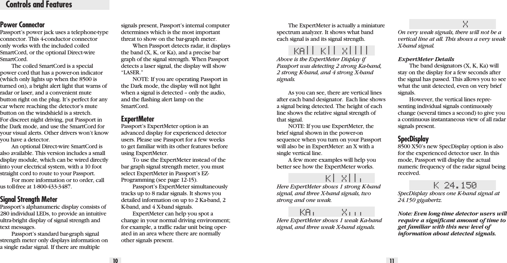 10 11Power ConnectorPassport’s power jack uses a telephone-typeconnector. This 4-conductor connectoronly works with the included coiledSmartCord, or the optional Direct-wireSmartCord.The coiled SmartCord is a specialpower cord that has a power-on indicator(which only lights up when the 8500 isturned on), a bright alert light that warns ofradar or laser, and a convenient mutebutton right on the plug. It’s perfect for anycar where reaching the detector’s mutebutton on the windshield is a stretch. For discreet night driving, put Passport inthe Dark mode, and use the SmartCord foryour visual alerts. Other drivers won’t knowyou have a detector.An optional Direct-wire SmartCord isalso available. This version includes a smalldisplay module, which can be wired directlyinto your electrical system, with a 10 footstraight cord to route to your Passport.For more information or to order, callus toll-free at 1-800-433-3487.Signal Strength Meter Passport’s alphanumeric display consists of280 individual LEDs, to provide an intuitiveultra-bright display of signal strength andtext messages.Passport’s standard bar-graph signalstrength meter only displays information ona single radar signal. If there are multipleThe ExpertMeter is actually a miniaturespectrum analyzer. It shows what bandeach signal is and its signal strength.KA|| K|| X||||Above is the ExpertMeter Display ifPassport was detecting 2 strong Ka-band,2 strong K-band, and 4 strong X-bandsignals.As you can see, there are vertical linesafter each band designator. Each line showsa signal being detected. The height of eachline shows the relative signal strength ofthat signal. NOTE: If you use ExpertMeter, thebrief signal shown in the power-onsequence when you turn on your Passportwill also be in ExpertMeter: an X with asingle vertical line.A few more examples will help youbetter see how the ExpertMeter works.K|X|||Here ExpertMeter shows 1 strong K-bandsignal, and three X-band signals, twostrong and one weak.KA|X|||Here ExpertMeter shows 1 weak Ka-bandsignal, and three weak X-band signals.XOn very weak signals, there will not be avertical line at all. This shows a very weakX-band signal.ExpertMeter DetailsThe band designators (X, K, Ka) willstay on the display for a few seconds afterthe signal has passed. This allows you to seewhat the unit detected, even on very briefsignals.However, the vertical lines repre-senting individual signals continuouslychange (several times a second) to give youa continuous instantaneous view of all radarsignals present.SpecDisplay8500 X50’s new SpecDisplay option is alsofor the experienced detector user. In thismode, Passport will display the actualnumeric frequency of the radar signal beingreceived.K 24.150SpecDisplay shows one K-band signal at24.150 gigahertz.Note: Even long-time detector users willrequire a significant amount of time toget familiar with this new level ofinformation about detected signals.signals present, Passport’s internal computerdetermines which is the most importantthreat to show on the bar-graph meter.When Passport detects radar, it displaysthe band (X, K, or Ka), and a precise bargraph of the signal strength. When Passportdetects a laser signal, the display will show“LASER.”NOTE: If you are operating Passport inthe Dark mode, the display will not lightwhen a signal is detected – only the audio,and the flashing alert lamp on theSmartCord.ExpertMeterPassport’s ExpertMeter option is anadvanced display for experienced detectorusers. Please use Passport for a few weeksto get familiar with its other features beforeusing ExpertMeter.To use the ExpertMeter instead of thebar graph signal strength meter, you mustselect ExpertMeter in Passport’s EZ-Programming (see page 12-15).Passport’s ExpertMeter simultaneouslytracks up to 8 radar signals. It shows youdetailed information on up to 2 Ka-band, 2K-band, and 4 X-band signals.ExpertMeter can help you spot achange in your normal driving environment;for example, a traffic radar unit being oper-ated in an area where there are normallyother signals present.Controls and Features