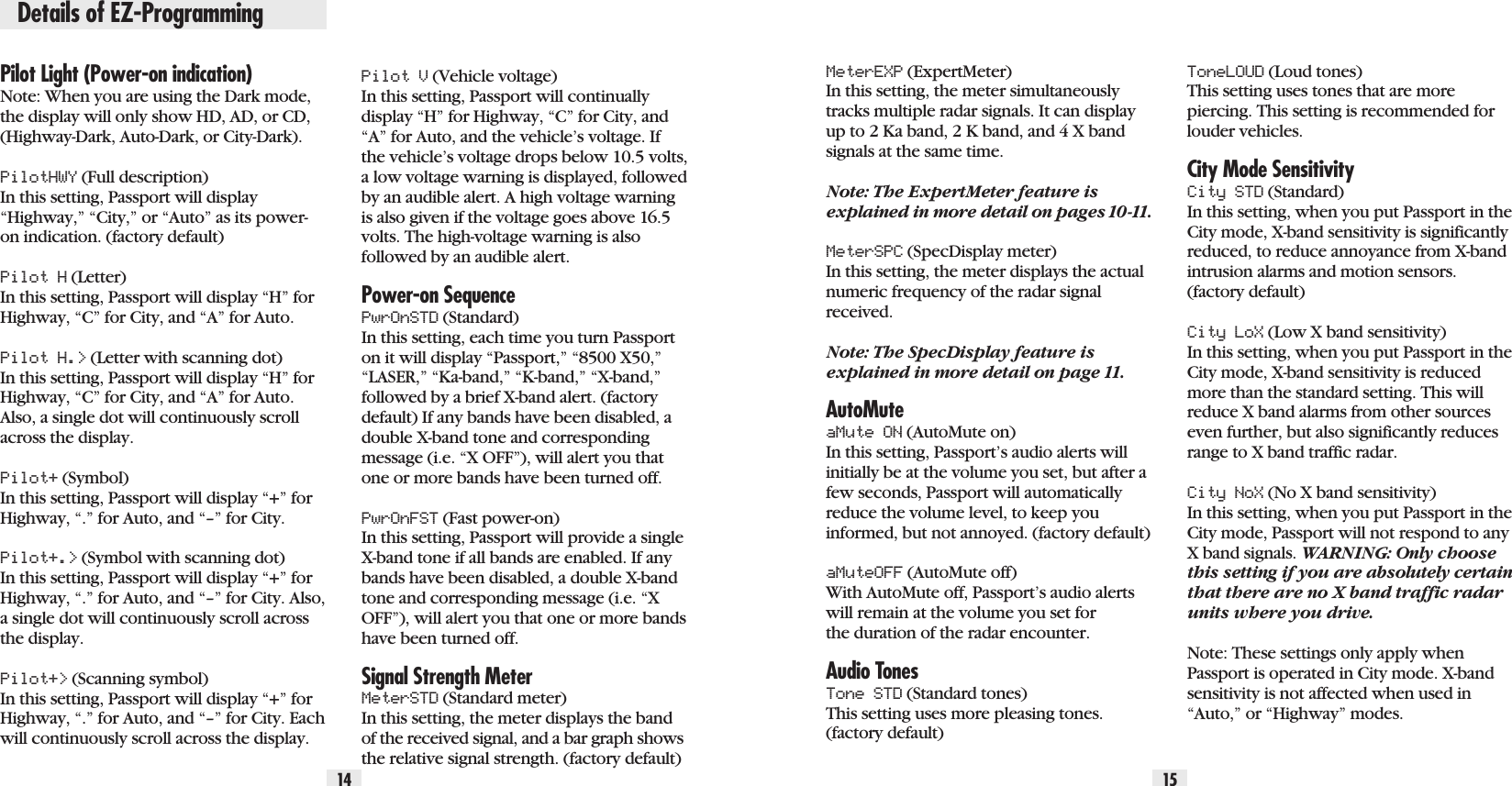 Details of EZ-Programming14 15Pilot Light (Power-on indication)Note: When you are using the Dark mode,the display will only show HD, AD, or CD,(Highway-Dark, Auto-Dark, or City-Dark).PilotHWY (Full description) In this setting, Passport will display“Highway,” “City,” or “Auto” as its power-on indication. (factory default)Pilot H (Letter) In this setting, Passport will display “H” forHighway, “C” for City, and “A” for Auto. Pilot H.&gt; (Letter with scanning dot) In this setting, Passport will display “H” forHighway, “C” for City, and “A” for Auto.Also, a single dot will continuously scrollacross the display.Pilot+ (Symbol) In this setting, Passport will display “+” forHighway, “.” for Auto, and “–” for City.Pilot+.&gt; (Symbol with scanning dot) In this setting, Passport will display “+” forHighway, “.” for Auto, and “–” for City. Also,a single dot will continuously scroll acrossthe display. Pilot+&gt; (Scanning symbol) In this setting, Passport will display “+” forHighway, “.” for Auto, and “–” for City. Eachwill continuously scroll across the display. MeterEXP (ExpertMeter) In this setting, the meter simultaneouslytracks multiple radar signals. It can displayup to 2 Ka band, 2 K band, and 4 X bandsignals at the same time.Note: The ExpertMeter feature isexplained in more detail on pages 10-11.MeterSPC (SpecDisplay meter)In this setting, the meter displays the actualnumeric frequency of the radar signalreceived.  Note: The SpecDisplay feature isexplained in more detail on page 11.AutoMuteaMute ON (AutoMute on) In this setting, Passport’s audio alerts willinitially be at the volume you set, but after afew seconds, Passport will automaticallyreduce the volume level, to keep youinformed, but not annoyed. (factory default)aMuteOFF (AutoMute off) With AutoMute off, Passport’s audio alertswill remain at the volume you set forthe duration of the radar encounter.Audio TonesTone STD (Standard tones) This setting uses more pleasing tones.(factory default)ToneLOUD (Loud tones) This setting uses tones that are morepiercing. This setting is recommended forlouder vehicles. City Mode SensitivityCity STD (Standard) In this setting, when you put Passport in theCity mode, X-band sensitivity is significantlyreduced, to reduce annoyance from X-bandintrusion alarms and motion sensors.(factory default)City LoX (Low X band sensitivity) In this setting, when you put Passport in theCity mode, X-band sensitivity is reducedmore than the standard setting. This willreduce X band alarms from other sourceseven further, but also significantly reducesrange to X band traffic radar.City NoX (No X band sensitivity) In this setting, when you put Passport in theCity mode, Passport will not respond to anyX band signals. WARNING: Only choosethis setting if you are absolutely certainthat there are no X band traffic radarunits where you drive.Note: These settings only apply whenPassport is operated in City mode. X-bandsensitivity is not affected when used in“Auto,” or “Highway” modes.Pilot V (Vehicle voltage)In this setting, Passport will continuallydisplay “H” for Highway, “C” for City, and“A” for Auto, and the vehicle’s voltage. Ifthe vehicle’s voltage drops below 10.5 volts,a low voltage warning is displayed, followedby an audible alert. A high voltage warningis also given if the voltage goes above 16.5volts. The high-voltage warning is alsofollowed by an audible alert.Power-on SequencePwrOnSTD (Standard) In this setting, each time you turn Passporton it will display “Passport,” “8500 X50,”“LASER,” “Ka-band,” “K-band,” “X-band,”followed by a brief X-band alert. (factorydefault) If any bands have been disabled, adouble X-band tone and correspondingmessage (i.e. “X OFF”), will alert you thatone or more bands have been turned off.PwrOnFST (Fast power-on) In this setting, Passport will provide a singleX-band tone if all bands are enabled. If anybands have been disabled, a double X-bandtone and corresponding message (i.e. “XOFF”), will alert you that one or more bandshave been turned off.Signal Strength MeterMeterSTD (Standard meter) In this setting, the meter displays the bandof the received signal, and a bar graph showsthe relative signal strength. (factory default)