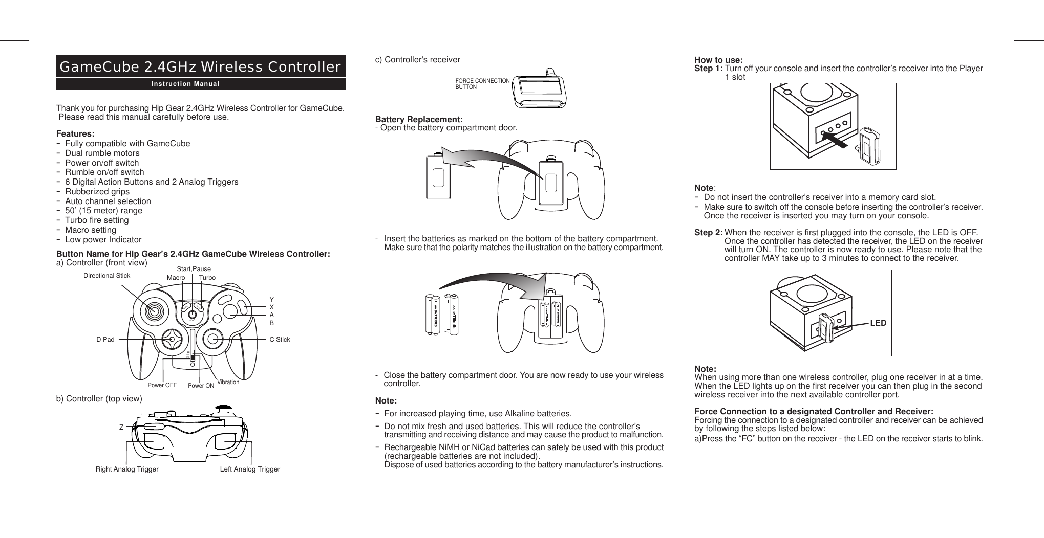 How to use:Step 1: Turn off your console and insert the controller’s receiver into the Player1 slotNote:-Do not insert the controller’s receiver into a memory card slot.-Make sure to switch off the console before inserting the controller’s receiver.Once the receiver is inserted you may turn on your console.Step 2: When the receiver is first plugged into the console, the LED is OFF.  Once the controller has detected the receiver, the LED on the receiverwill turn ON. The controller is now ready to use. Please note that thecontroller MAY take up to 3 minutes to connect to the receiver.Note:When using more than one wireless controller, plug one receiver in at a time.When the LED lights up on the first receiver you can then plug in the secondwireless receiver into the next available controller port.Force Connection to a designated Controller and Receiver:Forcing the connection to a designated controller and receiver can be achievedby following the steps listed below:a)Press the “FC” button on the receiver - the LED on the receiver starts to blink.c) Controller&apos;s receiverBattery Replacement:- Open the battery compartment door.- Insert the batteries as marked on the bottom of the battery compartment.  Make sure that the polarity matches the illustration on the battery compartment.-Close the battery compartment door. You are now ready to use your wirelesscontroller.Note:-For increased playing time, use Alkaline batteries.-Do not mix fresh and used batteries. This will reduce the controller’s transmitting and receiving distance and may cause the product to malfunction.-Rechargeable NiMH or NiCad batteries can safely be used with this product(rechargeable batteries are not included).Dispose of used batteries according to the battery manufacturer’s instructions.Thank you for purchasing Hip Gear 2.4GHz Wireless Controller for GameCube. Please read this manual carefully before use.Features:-Fully compatible with GameCube-Dual rumble motors-Power on/off switch-Rumble on/off switch-6 Digital Action Buttons and 2 Analog Triggers-Rubberized grips-Auto channel selection-50’ (15 meter) range-Turbo fire setting-Macro setting-Low power IndicatorButton Name for Hip Gear’s 2.4GHz GameCube Wireless Controller:a) Controller (front view)b) Controller (top view)GameCube 2.4GHz Wireless ControllerInstruction ManualYXABTurboStart,PauseMacroC StickD PadDirectional StickMacroTURBOONSTARTOFFVibrationPower ONPower OFFLeft Analog TriggerZRight Analog TriggerLEDFORCE CONNECTIONBUTTON