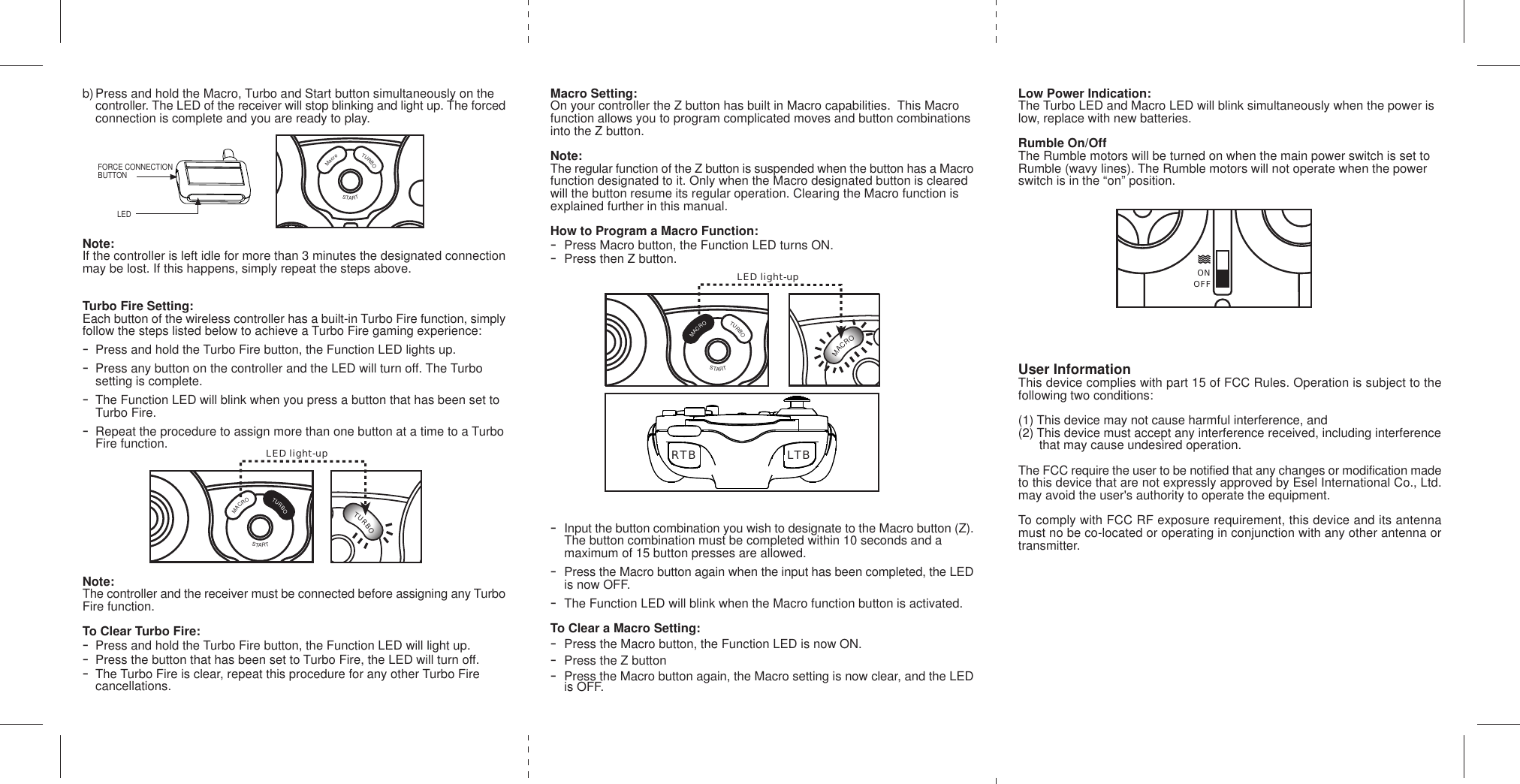 b) Press and hold the Macro, Turbo and Start button simultaneously on the controller. The LED of the receiver will stop blinking and light up. The forcedconnection is complete and you are ready to play.Note:If the controller is left idle for more than 3 minutes the designated connectionmay be lost. If this happens, simply repeat the steps above.Turbo Fire Setting:Each button of the wireless controller has a built-in Turbo Fire function, simplyfollow the steps listed below to achieve a Turbo Fire gaming experience:-Press and hold the Turbo Fire button, the Function LED lights up.-Press any button on the controller and the LED will turn off. The Turbo setting is complete.-The Function LED will blink when you press a button that has been set to Turbo Fire.-Repeat the procedure to assign more than one button at a time to a TurboFire function.Note:The controller and the receiver must be connected before assigning any TurboFire function.To Clear Turbo Fire:-Press and hold the Turbo Fire button, the Function LED will light up.-Press the button that has been set to Turbo Fire, the LED will turn off.-The Turbo Fire is clear, repeat this procedure for any other Turbo Fire cancellations.Macro Setting:On your controller the Z button has built in Macro capabilities.  This Macrofunction allows you to program complicated moves and button combinationsinto the Z button.Note:The regular function of the Z button is suspended when the button has a Macrofunction designated to it. Only when the Macro designated button is clearedwill the button resume its regular operation. Clearing the Macro function isexplained further in this manual.How to Program a Macro Function:-Press Macro button, the Function LED turns ON.-Press then Z button.-Input the button combination you wish to designate to the Macro button (Z).  The button combination must be completed within 10 seconds and a maximum of 15 button presses are allowed.-Press the Macro button again when the input has been completed, the LEDis now OFF.-The Function LED will blink when the Macro function button is activated.To Clear a Macro Setting:-Press the Macro button, the Function LED is now ON.-Press the Z button-Press the Macro button again, the Macro setting is now clear, and the LEDis OFF.OFFMACROSTARTONTURBOOFFMACROSTARTONRTB LTBLow Power Indication:The Turbo LED and Macro LED will blink simultaneously when the power islow, replace with new batteries.Rumble On/OffThe Rumble motors will be turned on when the main power switch is set toRumble (wavy lines). The Rumble motors will not operate when the powerswitch is in the “on” position.User InformationThis device complies with part 15 of FCC Rules. Operation is subject to thefollowing two conditions:(1) This device may not cause harmful interference, and(2) This device must accept any interference received, including interference      that may cause undesired operation.The FCC require the user to be notified that any changes or modification madeto this device that are not expressly approved by Esel International Co., Ltd.may avoid the user&apos;s authority to operate the equipment.To comply with FCC RF exposure requirement, this device and its antennamust no be co-located or operating in conjunction with any other antenna ortransmitter.MacroTURBOONSTARTOFFFORCE CONNECTIONBUTTONLEDOFFMacroTURBOSTARTONOFFMACROSTARTONTURBOOFFMACROSTARTONLED light-upLED light-upOFFMACROTURBOSTARTONOFFMACROTURBOSTARTON