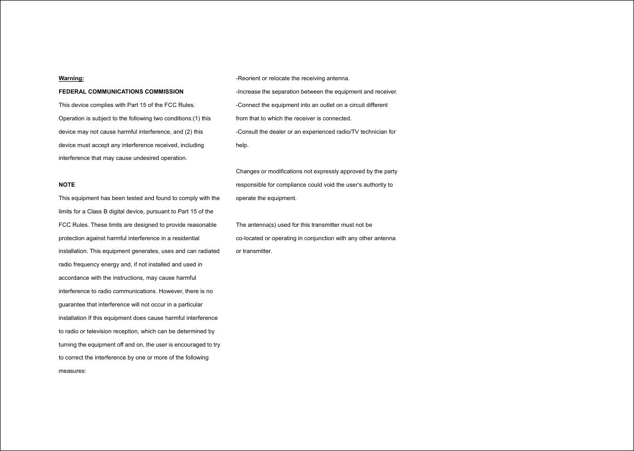 Warning: FEDERAL COMMUNICATIONS COMMISSION This device complies with Part 15 of the FCC Rules. Operation is subject to the following two conditions:(1) this device may not cause harmful interference, and (2) this device must accept any interference received, including interference that may cause undesired operation.  NOTE This equipment has been tested and found to comply with the limits for a Class B digital device, pursuant to Part 15 of the FCC Rules. These limits are designed to provide reasonable protection against harmful interference in a residential installation. This equipment generates, uses and can radiated radio frequency energy and, if not installed and used in accordance with the instructions, may cause harmful interference to radio communications. However, there is no guarantee that interference will not occur in a particular installation If this equipment does cause harmful interference to radio or television reception, which can be determined by turning the equipment off and on, the user is encouraged to try to correct the interference by one or more of the following measures: -Reorient or relocate the receiving antenna. -Increase the separation between the equipment and receiver. -Connect the equipment into an outlet on a circuit different from that to which the receiver is connected. -Consult the dealer or an experienced radio/TV technician for help.  Changes or modifications not expressly approved by the party responsible for compliance could void the user‘s authority to operate the equipment.  The antenna(s) used for this transmitter must not be co-located or operating in conjunction with any other antenna or transmitter.  
