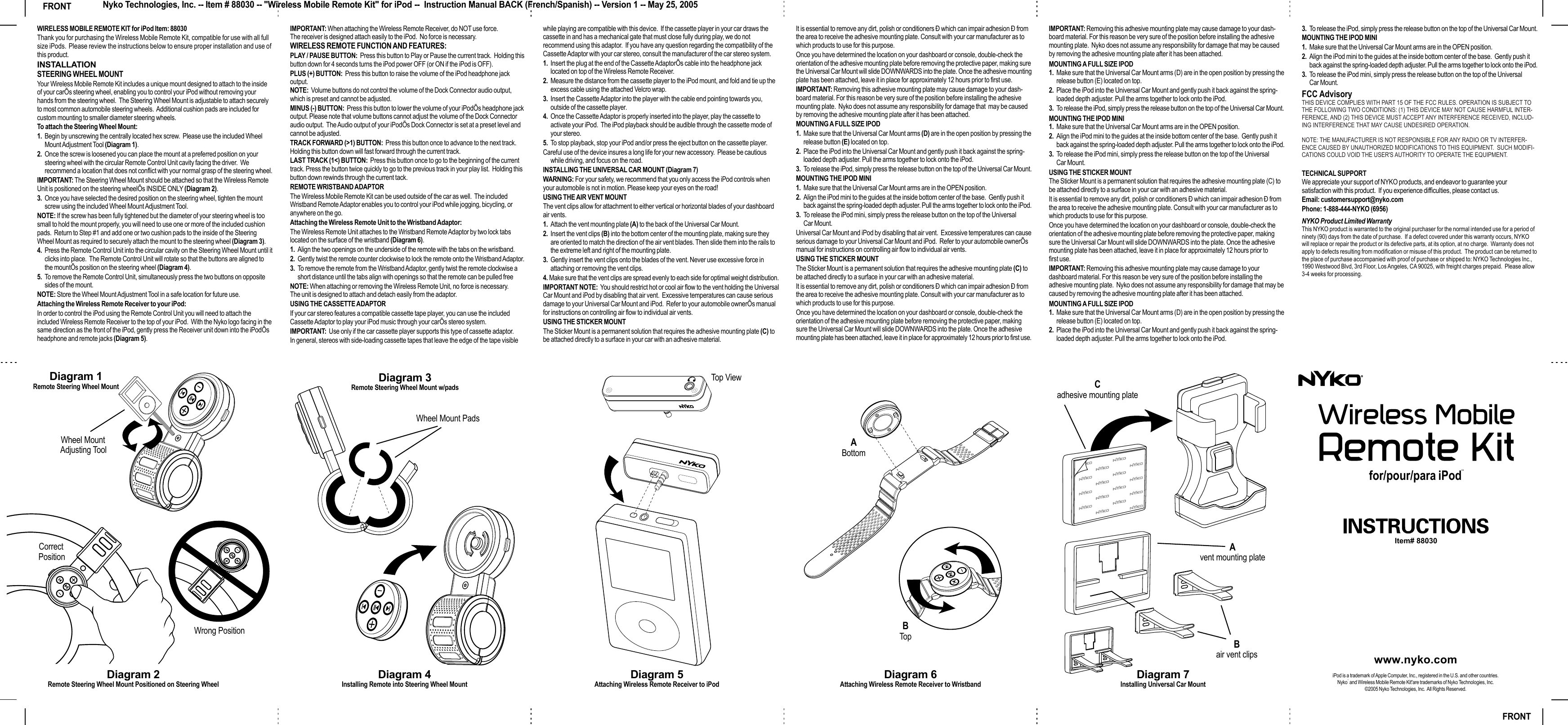 WIRELESS MOBILE REMOTE KIT for iPod Item: 88030Thank you for purchasing the Wireless Mobile Remote Kit, compatible for use with all full size iPods.  Please review the instructions below to ensure proper installation and use of this product.INSTALLATIONSTEERING WHEEL MOUNTYour Wireless Mobile Remote Kit includes a unique mount designed to attach to the inside of your carÕs steering wheel, enabling you to control your iPod without removing your hands from the steering wheel.  The Steering Wheel Mount is adjustable to attach securely to most common automobile steering wheels.  Additional cushion pads are included for custom mounting to smaller diameter steering wheels. To attach the Steering Wheel Mount:1. Begin by unscrewing the centrally located hex screw.  Please use the included Wheel Mount Adjustment Tool (Diagram 1).2. Once the screw is loosened you can place the mount at a preferred position on your steering wheel with the circular Remote Control Unit cavity facing the driver.  We recommend a location that does not conflict with your normal grasp of the steering wheel.IMPORTANT: The Steering Wheel Mount should be attached so that the Wireless Remote Unit is positioned on the steering wheelÕs INSIDE ONLY (Diagram 2).3. Once you have selected the desired position on the steering wheel, tighten the mount screw using the included Wheel Mount Adjustment Tool.NOTE: If the screw has been fully tightened but the diameter of your steering wheel is too small to hold the mount properly, you will need to use one or more of the included cushion pads.  Return to Step #1 and add one or two cushion pads to the inside of the Steering Wheel Mount as required to securely attach the mount to the steering wheel (Diagram 3).4. Press the Remote Control Unit into the circular cavity on the Steering Wheel Mount until it clicks into place.  The Remote Control Unit will rotate so that the buttons are aligned to the mountÕs position on the steering wheel (Diagram 4).5. To remove the Remote Control Unit, simultaneously press the two buttons on opposite sides of the mount.NOTE: Store the Wheel Mount Adjustment Tool in a safe location for future use.Attaching the Wireless Remote Receiver to your iPod:In order to control the iPod using the Remote Control Unit you will need to attach the included Wireless Remote Receiver to the top of your iPod.  With the Nyko logo facing in the same direction as the front of the iPod, gently press the Receiver unit down into the iPodÕs headphone and remote jacks (Diagram 5).  IMPORTANT: When attaching the Wireless Remote Receiver, do NOT use force.  The receiver is designed attach easily to the iPod.  No force is necessary.WIRELESS REMOTE FUNCTION AND FEATURES:PLAY / PAUSE BUTTON:  Press this button to Play or Pause the current track.  Holding this button down for 4 seconds turns the iPod power OFF (or ON if the iPod is OFF).PLUS (+) BUTTON:  Press this button to raise the volume of the iPod headphone jack output.  NOTE:  Volume buttons do not control the volume of the Dock Connector audio output, which is preset and cannot be adjusted.MINUS (-) BUTTON:  Press this button to lower the volume of your iPodÕs headphone jack output. Please note that volume buttons cannot adjust the volume of the Dock Connector audio output.  The Audio output of your iPodÕs Dock Connector is set at a preset level and cannot be adjusted.TRACK FORWARD (&gt;1) BUTTON:  Press this button once to advance to the next track.  Holding this button down will fast forward through the current track.LAST TRACK (1&lt;) BUTTON:  Press this button once to go to the beginning of the current track. Press the button twice quickly to go to the previous track in your play list.  Holding this button down rewinds through the current tack.REMOTE WRISTBAND ADAPTORThe Wireless Mobile Remote Kit can be used outside of the car as well.  The included Wristband Remote Adaptor enables you to control your iPod while jogging, bicycling, or anywhere on the go.Attaching the Wireless Remote Unit to the Wristband Adaptor:The Wireless Remote Unit attaches to the Wristband Remote Adaptor by two lock tabs located on the surface of the wristband (Diagram 6). 1. Align the two openings on the underside of the remote with the tabs on the wristband.  2. Gently twist the remote counter clockwise to lock the remote onto the Wristband Adaptor.  3. To remove the remote from the Wristband Adaptor, gently twist the remote clockwise a short distance until the tabs align with openings so that the remote can be pulled freeNOTE: When attaching or removing the Wireless Remote Unit, no force is necessary.  The unit is designed to attach and detach easily from the adaptor.USING THE CASSETTE ADAPTORIf your car stereo features a compatible cassette tape player, you can use the included Cassette Adaptor to play your iPod music through your carÕs stereo system.  IMPORTANT:  Use only if the car cassette player supports this type of cassette adaptor.In general, stereos with side-loading cassette tapes that leave the edge of the tape visible while playing are compatible with this device.  If the cassette player in your car draws the cassette in and has a mechanical gate that must close fully during play, we do not recommend using this adaptor.  If you have any question regarding the compatibility of the Cassette Adaptor with your car stereo, consult the manufacturer of the car stereo system.1. Insert the plug at the end of the Cassette AdaptorÕs cable into the headphone jack located on top of the Wireless Remote Receiver.2. Measure the distance from the cassette player to the iPod mount, and fold and tie up the excess cable using the attached Velcro wrap.3. Insert the Cassette Adaptor into the player with the cable end pointing towards you, outside of the cassette player.4. Once the Cassette Adaptor is properly inserted into the player, play the cassette to activate your iPod.  The iPod playback should be audible through the cassette mode of your stereo.5. To stop playback, stop your iPod and/or press the eject button on the cassette player.Careful use of the device insures a long life for your new accessory.  Please be cautious while driving, and focus on the road.  INSTALLING THE UNIVERSAL CAR MOUNT (Diagram 7)WARNING: For your safety, we recommend that you only access the iPod controls when your automobile is not in motion. Please keep your eyes on the road!USING THE AIR VENT MOUNTThe vent clips allow for attachment to either vertical or horizontal blades of your dashboard air vents.  1. Attach the vent mounting plate (A) to the back of the Universal Car Mount.2. Insert the vent clips (B) into the bottom center of the mounting plate, making sure they are oriented to match the direction of the air vent blades. Then slide them into the rails to the extreme left and right of the mounting plate.3. Gently insert the vent clips onto the blades of the vent. Never use excessive force in attaching or removing the vent clips. 4. Make sure that the vent clips are spread evenly to each side for optimal weight distribution.IMPORTANT NOTE:  You should restrict hot or cool air flow to the vent holding the Universal Car Mount and iPod by disabling that air vent.  Excessive temperatures can cause serious damage to your Universal Car Mount and iPod.  Refer to your automobile ownerÕs manual for instructions on controlling air flow to individual air vents. USING THE STICKER MOUNTThe Sticker Mount is a permanent solution that requires the adhesive mounting plate (C) to be attached directly to a surface in your car with an adhesive material. It is essential to remove any dirt, polish or conditioners Ð which can impair adhesion Ð from the area to receive the adhesive mounting plate. Consult with your car manufacturer as to which products to use for this purpose.Once you have determined the location on your dashboard or console, double-check the orientation of the adhesive mounting plate before removing the protective paper, making sure the Universal Car Mount will slide DOWNWARDS into the plate. Once the adhesive mounting plate has been attached, leave it in place for approximately 12 hours prior to first use. IMPORTANT: Removing this adhesive mounting plate may cause damage to your dash-board material. For this reason be very sure of the position before installing the adhesive mounting plate.  Nyko does not assume any responsibility for damage that  may be caused by removing the adhesive mounting plate after it has been attached.MOUNTING A FULL SIZE IPOD 1. Make sure that the Universal Car Mount arms (D) are in the open position by pressing the release button (E) located on top.  2. Place the iPod into the Universal Car Mount and gently push it back against the spring-loaded depth adjuster. Pull the arms together to lock onto the iPod.3. To release the iPod, simply press the release button on the top of the Universal Car Mount.MOUNTING THE IPOD MINI1. Make sure that the Universal Car Mount arms are in the OPEN position.  2. Align the iPod mini to the guides at the inside bottom center of the base.  Gently push it back against the spring-loaded depth adjuster. Pull the arms together to lock onto the iPod.3. To release the iPod mini, simply press the release button on the top of the Universal Car Mount.Universal Car Mount and iPod by disabling that air vent.  Excessive temperatures can cause serious damage to your Universal Car Mount and iPod.  Refer to your automobile ownerÕs manual for instructions on controlling air flow to individual air vents. USING THE STICKER MOUNTThe Sticker Mount is a permanent solution that requires the adhesive mounting plate (C) to be attached directly to a surface in your car with an adhesive material. It is essential to remove any dirt, polish or conditioners Ð which can impair adhesion Ð from the area to receive the adhesive mounting plate. Consult with your car manufacturer as to which products to use for this purpose.Once you have determined the location on your dashboard or console, double-check the orientation of the adhesive mounting plate before removing the protective paper, making sure the Universal Car Mount will slide DOWNWARDS into the plate. Once the adhesive mounting plate has been attached, leave it in place for approximately 12 hours prior to first use. IMPORTANT: Removing this adhesive mounting plate may cause damage to your dash-board material. For this reason be very sure of the position before installing the adhesive mounting plate.  Nyko does not assume any responsibility for damage that may be caused by removing the adhesive mounting plate after it has been attached.MOUNTING A FULL SIZE IPOD 1. Make sure that the Universal Car Mount arms (D) are in the open position by pressing the release button (E) located on top.  2. Place the iPod into the Universal Car Mount and gently push it back against the spring-loaded depth adjuster. Pull the arms together to lock onto the iPod.3. To release the iPod, simply press the release button on the top of the Universal Car Mount.MOUNTING THE IPOD MINI1. Make sure that the Universal Car Mount arms are in the OPEN position.  2. Align the iPod mini to the guides at the inside bottom center of the base.  Gently push it back against the spring-loaded depth adjuster. Pull the arms together to lock onto the iPod.3. To release the iPod mini, simply press the release button on the top of the Universal Car Mount.USING THE STICKER MOUNTThe Sticker Mount is a permanent solution that requires the adhesive mounting plate (C) to be attached directly to a surface in your car with an adhesive material. It is essential to remove any dirt, polish or conditioners Ð which can impair adhesion Ð from the area to receive the adhesive mounting plate. Consult with your car manufacturer as to which products to use for this purpose.Once you have determined the location on your dashboard or console, double-check the orientation of the adhesive mounting plate before removing the protective paper, making sure the Universal Car Mount will slide DOWNWARDS into the plate. Once the adhesive mounting plate has been attached, leave it in place for approximately 12 hours prior to first use. IMPORTANT: Removing this adhesive mounting plate may cause damage to your dashboard material. For this reason be very sure of the position before installing the adhesive mounting plate.  Nyko does not assume any responsibility for damage that may be caused by removing the adhesive mounting plate after it has been attached.MOUNTING A FULL SIZE IPOD 1. Make sure that the Universal Car Mount arms (D) are in the open position by pressing the release button (E) located on top.  2. Place the iPod into the Universal Car Mount and gently push it back against the spring-loaded depth adjuster. Pull the arms together to lock onto the iPod.3. To release the iPod, simply press the release button on the top of the Universal Car Mount.MOUNTING THE IPOD MINI1. Make sure that the Universal Car Mount arms are in the OPEN position.  2. Align the iPod mini to the guides at the inside bottom center of the base.  Gently push it back against the spring-loaded depth adjuster. Pull the arms together to lock onto the iPod.3. To release the iPod mini, simply press the release button on the top of the Universal Car Mount.FCC AdvisoryTHIS DEVICE COMPLIES WITH PART 15 OF THE FCC RULES. OPERATION IS SUBJECT TO THE FOLLOWING TWO CONDITIONS: (1) THIS DEVICE MAY NOT CAUSE HARMFUL INTER-FERENCE, AND (2) THIS DEVICE MUST ACCEPT ANY INTERFERENCE RECEIVED, INCLUD-ING INTERFERENCE THAT MAY CAUSE UNDESIRED OPERATION.NOTE: THE MANUFACTURER IS NOT RESPONSIBLE FOR ANY RADIO OR TV INTERFER-ENCE CAUSED BY UNAUTHORIZED MODIFICATIONS TO THIS EQUIPMENT.  SUCH MODIFI-CATIONS COULD VOID THE USER&apos;S AUTHORITY TO OPERATE THE EQUIPMENT.TECHNICAL SUPPORTWe appreciate your support of NYKO products, and endeavor to guarantee your satisfaction with this product.  If you experience difficulties, please contact us. Email: customersupport@nyko.comPhone: 1-888-444-NYKO (6956)NYKO Product Limited WarrantyThis NYKO product is warranted to the original purchaser for the normal intended use for a period of ninety (90) days from the date of purchase.  If a defect covered under this warranty occurs, NYKO will replace or repair the product or its defective parts, at its option, at no charge.  Warranty does not apply to defects resulting from modification or misuse of this product.  The product can be returned to the place of purchase accompanied with proof of purchase or shipped to: NYKO Technologies Inc., 1990 Westwood Blvd, 3rd Floor, Los Angeles, CA 90025, with freight charges prepaid.  Please allow 3-4 weeks for processing.Diagram 1Remote Steering Wheel Mount Diagram 3Remote Steering Wheel Mount w/padsDiagram 4Installing Remote into Steering Wheel Mount    Wheel Mount Adjusting Tool    Correct PositionWrong PositionWheel Mount PadsDiagram 5Attaching Wireless Remote Receiver to iPodDiagram 7Installing Universal Car MountAvent mounting plateCadhesive mounting plateBair vent clipsDiagram 6Attaching Wireless Remote Receiver to WristbandBTopABottom          Top ViewDiagram 2Remote Steering Wheel Mount Positioned on Steering WheelItem# 88030for/pour/para iPod¨www.nyko.comiPod is a trademark of Apple Computer, Inc., registered in the U.S. and other countries.Nyko¨ and Wireless Mobile Remote Kitªare trademarks of Nyko Technologies, Inc.©2005 Nyko Technologies, Inc.  All Rights Reserved.FRONTFRONT Nyko Technologies, Inc. -- Item # 88030 -- &quot;Wireless Mobile Remote Kit&quot; for iPod --  Instruction Manual BACK (French/Spanish) -- Version 1 -- May 25, 2005