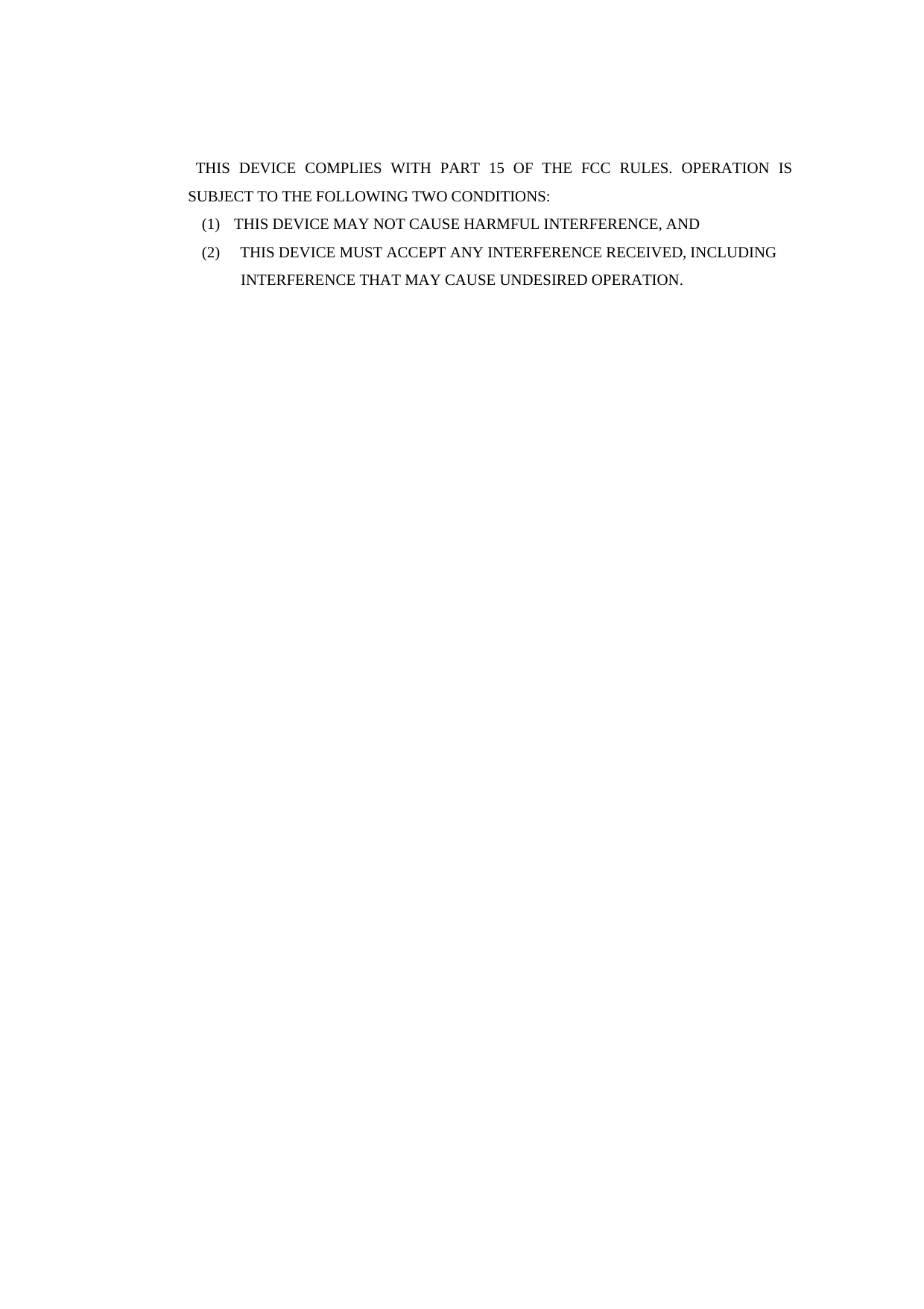  THIS DEVICE COMPLIES WITH PART 15 OF THE FCC RULES. OPERATION IS SUBJECT TO THE FOLLOWING TWO CONDITIONS:   (1)   THIS DEVICE MAY NOT CAUSE HARMFUL INTERFERENCE, AND (2)    THIS DEVICE MUST ACCEPT ANY INTERFERENCE RECEIVED, INCLUDING                INTERFERENCE THAT MAY CAUSE UNDESIRED OPERATION.  