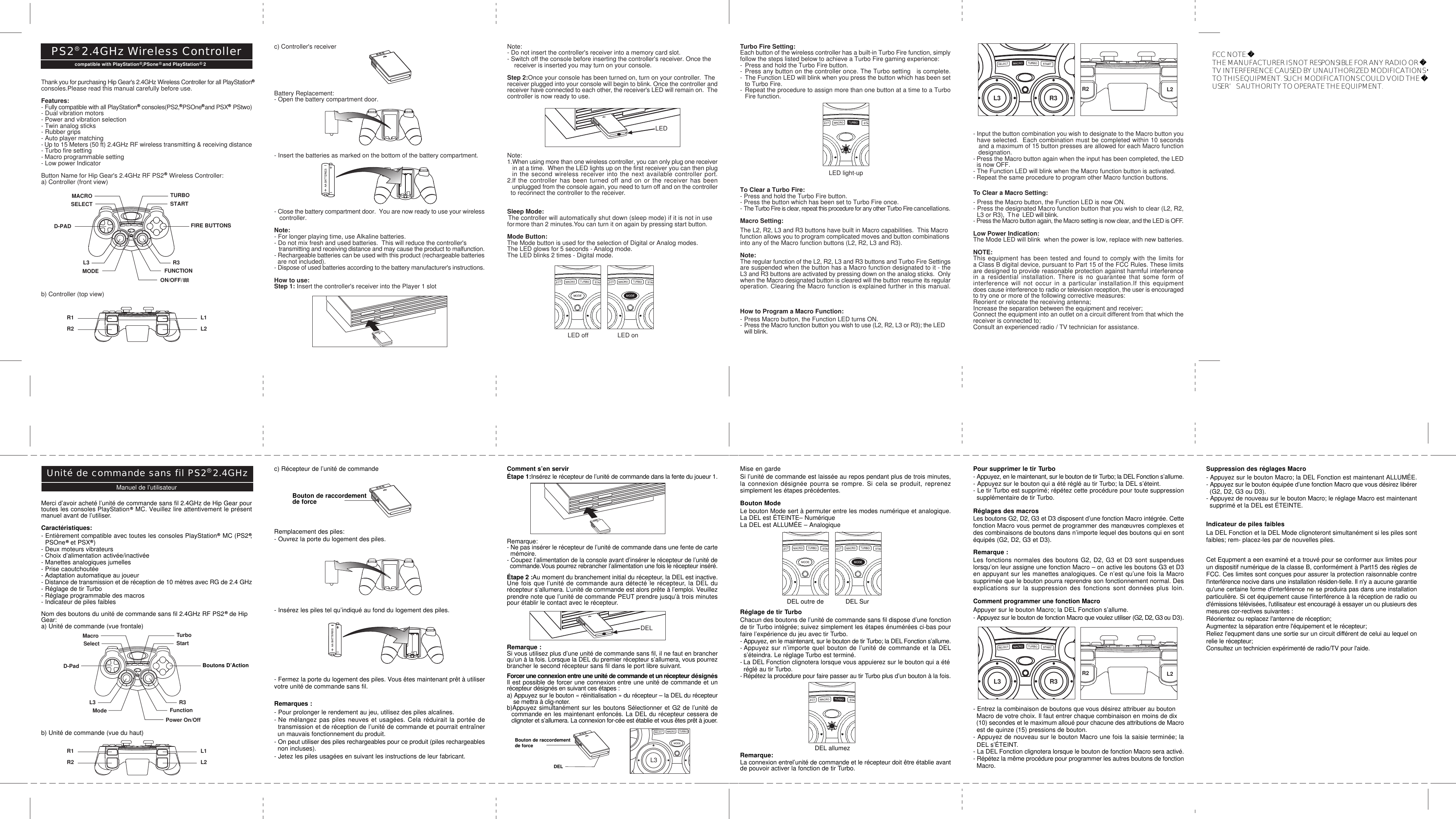 L3 R3- Input the button combination you wish to designate to the Macro button you  have selected.  Each combination must be completed within 10 seconds   and a maximum of 15 button presses are allowed for each Macro function   designation.- Press the Macro button again when the input has been completed, the LED  is now OFF.- The Function LED will blink when the Macro function button is activated.- Repeat the same procedure to program other Macro function buttons.To Clear a Macro Setting:- Press the Macro button, the Function LED is now ON.- Press the designated Macro function button that you wish to clear (L2, R2,  L3 or R3), The LED will blink.- Press the Macro button again, the Macro setting is now clear, and the LED is OFF.Low Power Indication:The Mode LED will blink  when the power is low, replace with new batteries.NOTE:This equipment has been tested and found to comply with the limits fora Class B digital device, pursuant to Part 15 of the FCC Rules. These limitsare designed to provide reasonable protection against harmful interferencein a residential installation. There is no guarantee that some form ofinterference will not occur in a particular installation.If this equipmentdoes cause interference to radio or television reception, the user is encouragedto try one or more of the following corrective measures:Reorient or relocate the receiving antenna;Increase the separation between the equipment and receiver;Connect the equipment into an outlet on a circuit different from that which thereceiver is connected to;Consult an experienced radio / TV technician for assistance.Pour supprimer le tir Turbo- Appuyez, en le maintenant, sur le bouton de tir Turbo; la DEL Fonction s’allume.- Appuyez sur le bouton qui a été réglé au tir Turbo; la DEL s’éteint.- Le tir Turbo est supprimé; répétez cette procédure pour toute suppression  supplémentaire de tir Turbo.Réglages des macrosLes boutons G2, D2, G3 et D3 disposent d’une fonction Macro intégrée. Cettefonction Macro vous permet de programmer des manœuvres complexes etdes combinaisons de boutons dans n’importe lequel des boutons qui en sontéquipés (G2, D2, G3 et D3).Remarque :Les fonctions normales des boutons G2, D2, G3 et D3 sont suspendueslorsqu’on leur assigne une fonction Macro – on active les boutons G3 et D3en appuyant sur les manettes analogiques. Ce n’est qu’une fois la Macrosupprimée que le bouton pourra reprendre son fonctionnement normal. Desexplications sur la suppression des fonctions sont données plus loin.Comment programmer une fonction MacroAppuyer sur le bouton Macro; la DEL Fonction s’allume.- Appuyez sur le bouton de fonction Macro que voulez utiliser (G2, D2, G3 ou D3).- Entrez la combinaison de boutons que vous désirez attribuer au bouton  Macro de votre choix. Il faut entrer chaque combinaison en moins de dix  (10) secondes et le maximum alloué pour chacune des attributions de Macro  est de quinze (15) pressions de bouton.- Appuyez de nouveau sur le bouton Macro une fois la saisie terminée; la  DEL s’ÉTEINT.- La DEL Fonction clignotera lorsque le bouton de fonction Macro sera activé.- Répétez la même procédure pour programmer les autres boutons de fonction  Macro.Suppression des réglages Macro- Appuyez sur le bouton Macro; la DEL Fonction est maintenant ALLUMÉE.- Appuyez sur le bouton équipée d’une fonction Macro que vous désirez libérer  (G2, D2, G3 ou D3).- Appuyez de nouveau sur le bouton Macro; le réglage Macro est maintenant  supprimé et la DEL est ÉTEINTE.Indicateur de piles faiblesLa DEL Fonction et la DEL Mode clignoteront simultanément si les piles sontfaibles; rem- placez-les par de nouvelles piles.Cet Equpment a een examiné et a trouvé pour se conformer aux limites pourun dispositif numérique de la classe B, conformément à Part15 des règles deFCC. Ces limites sont conçues pour assurer la protection raisonnable contrel&apos;interférence nocive dans une installation résiden-tielle. Il n&apos;y a aucune garantiequ&apos;une certaine forme d&apos;interférence ne se produira pas dans une installationparticulière. Si cet équipement cause l&apos;interférence à la réception de radio oud&apos;émissions télévisées, l&apos;utilisateur est encouragé à essayer un ou plusieurs desmesures cor-rectives suivantes :Réorientez ou replacez l&apos;antenne de réception;Augmentez la séparation entre l&apos;équipement et le récepteur;Reliez l&apos;equpment dans une sortie sur un circuit différent de celui au lequel onrelie le récepteur;Consultez un technicien expérimenté de radio/TV pour l&apos;aide.Comment s’en servirÉtape 1:Insérez le récepteur de l’unité de commande dans la fente du joueur 1.Remarque:- Ne pas insérer le récepteur de l’unité de commande dans une fente de carte  mémoire.- Coupez l’alimentation de la console avant d’insérer le récepteur de l’unité de  commande.Vous pourrez rebrancher l’alimentation une fois le récepteur inséré.Étape 2 :Au moment du branchement initial du récepteur, la DEL est inactive.Une fois que l’unité de commande aura détecté le récepteur, la DEL durécepteur s’allumera. L’unité de commande est alors prête à l’emploi. Veuillezprendre note que l’unité de commande PEUT prendre jusqu’à trois minutespour établir le contact avec le récepteur.Remarque :Si vous utilisez plus d’une unité de commande sans fil, il ne faut en brancherqu’un à la fois. Lorsque la DEL du premier récepteur s’allumera, vous pourrezbrancher le second récepteur sans fil dans le port libre suivant.Forcer une connexion entre une unité de commande et un récepteur désignésIl est possible de forcer une connexion entre une unité de commande et unrécepteur désignés en suivant ces étapes :a) Appuyez sur le bouton « réinitialisation » du récepteur – la DEL du récepteur    se mettra à clig-noter.b)Appuyez simultanément sur les boutons Sélectionner et G2 de l’unité de  commande en les maintenant enfoncés. La DEL du récepteur cessera de   clignoter et s’allumera. La connexion for-cée est établie et vous êtes prêt à jouer.Merci d’avoir acheté l’unité de commande sans fil 2.4GHz de Hip Gear pourtoutes les consoles PlayStation   MC. Veuillez lire attentivement le présentmanuel avant de l’utiliser.Caractéristiques:- Entièrement compatible avec toutes les consoles PlayStation   MC (PS2 ,  PSOne   et PSX  )- Deux moteurs vibrateurs- Choix d’alimentation activée/inactivée- Manettes analogiques jumelles- Prise caoutchoutée- Adaptation automatique au joueur- Distance de transmission et de réception de 10 mètres avec RG de 2.4 GHz- Réglage de tir Turbo- Réglage programmable des macros- Indicateur de piles faiblesNom des boutons du unité de commande sans fil 2.4GHz RF PS2   de HipGear:a) Unité de commande (vue frontale)b) Unité de commande (vue du haut)c) Récepteur de l’unité de commandeRemplacement des piles:- Ouvrez la porte du logement des piles.- Insérez les piles tel qu’indiqué au fond du logement des piles.- Fermez la porte du logement des piles. Vous êtes maintenant prêt à utiliservotre unité de commande sans fil.Remarques :- Pour prolonger le rendement au jeu, utilisez des piles alcalines.- Ne mélangez pas piles neuves et usagées. Cela réduirait la portée de  transmission et de réception de l’unité de commande et pourrait entraîner  un mauvais fonctionnement du produit.- On peut utiliser des piles rechargeables pour ce produit (piles rechargeables  non incluses).- Jetez les piles usagées en suivant les instructions de leur fabricant.c) Controller&apos;s receiverBattery Replacement:- Open the battery compartment door.- Insert the batteries as marked on the bottom of the battery compartment.- Close the battery compartment door.  You are now ready to use your wireless   controller.Note:- For longer playing time, use Alkaline batteries.- Do not mix fresh and used batteries.  This will reduce the controller&apos;s   transmitting and receiving distance and may cause the product to malfunction.- Rechargeable batteries can be used with this product (rechargeable batteries  are not included).- Dispose of used batteries according to the battery manufacturer&apos;s instructions.How to use:Step 1: Insert the controller&apos;s receiver into the Player 1 slotThank you for purchasing Hip Gear&apos;s 2.4GHz Wireless Controller for all PlayStationconsoles.Please read this manual carefully before use.Features:- Fully compatible with all PlayStation   consoles(PS2,  PSOne  and PSX   PStwo)- Dual vibration motors- Power and vibration selection- Twin analog sticks- Rubber grips- Auto player matching- Up to 15 Meters (50 ft) 2.4GHz RF wireless transmitting &amp; receiving distance- Turbo fire setting- Macro programmable setting- Low power IndicatorButton Name for Hip Gear&apos;s 2.4GHz RF PS2   Wireless Controller:a) Controller (front view)b) Controller (top view)Note:- Do not insert the controller&apos;s receiver into a memory card slot.- Switch off the console before inserting the controller&apos;s receiver. Once the    receiver is inserted you may turn on your console.Step 2:Once your console has been turned on, turn on your controller.  Thereceiver plugged into your console will begin to blink. Once the controller andreceiver have connected to each other, the receiver&apos;s LED will remain on.  Thecontroller is now ready to use.Note:1.When using more than one wireless controller, you can only plug one receiver   in at a time.  When the LED lights up on the first receiver you can then plug  in the second wireless receiver into the next available controller port.2.If the controller has been turned off and on or the receiver has been   unplugged from the console again, you need to turn off and on the controller  to reconnect the controller to the receiver.Sleep Mode: The controller will automatically shut down (sleep mode) if it is not in usefor more than 2 minutes.You can turn it on again by pressing start button.Mode Button:The Mode button is used for the selection of Digital or Analog modes.The LED glows for 5 seconds - Analog mode.The LED blinks 2 times - Digital mode.compatible with PlayStation  ,PSone   and PlayStation   2PS2  2.4GHz Wireless ControllerLEDR1R2L1L2TURBOMACROSELECT STARTMODEON/OFF/FUNCTIONR3L3D-PAD FIRE BUTTONSR1R2L1L2Bouton de raccordementde forceL3Bouton de raccordementde forceDELDELManuel de l’utilisateurUnité de commande sans fil PS2  2.4GHzLED light-upLED off LED onTurbo Fire Setting:Each button of the wireless controller has a built-in Turbo Fire function, simplyfollow the steps listed below to achieve a Turbo Fire gaming experience:- Press and hold the Turbo Fire button.-Press any button on the controller once. The Turbo setting   is complete.-The Function LED will blink when you press the button which has been set   to Turbo Fire.-Repeat the procedure to assign more than one button at a time to a Turbo   Fire function.To Clear a Turbo Fire:- Press and hold the Turbo Fire button.- Press the button which has been set to Turbo Fire once.- The Turbo Fire is clear, repeat this procedure for any other Turbo Fire cancellations.Macro Setting:The L2, R2, L3 and R3 buttons have built in Macro capabilities.  This Macrofunction allows you to program complicated moves and button combinationsinto any of the Macro function buttons (L2, R2, L3 and R3).Note:The regular function of the L2, R2, L3 and R3 buttons and Turbo Fire Settingsare suspended when the button has a Macro function designated to it - theL3 and R3 buttons are activated by pressing down on the analog sticks.  Onlywhen the Macro designated button is cleared will the button resume its regularoperation. Clearing the Macro function is explained further in this manual.How to Program a Macro Function:- Press Macro button, the Function LED turns ON.-Press the Macro function button you wish to use (L2, R2, L3 or R3); the LED will blink.R2 L2DEL outre de DEL SurR2 L2DEL allumezL3 R3Mise en gardeSi l’unité de commande est laissée au repos pendant plus de trois minutes,la connexion désignée pourra se rompre. Si cela se produit, reprenezsimplement les étapes précédentes.Bouton ModeLe bouton Mode sert à permuter entre les modes numérique et analogique.La DEL est ÉTEINTE– NumériqueLa DEL est ALLUMÉE – AnalogiqueRéglage de tir TurboChacun des boutons de l’unité de commande sans fil dispose d’une fonctionde tir Turbo intégrée; suivez simplement les étapes énumérées ci-bas pourfaire l’expérience du jeu avec tir Turbo.- Appuyez, en le maintenant, sur le bouton de tir Turbo; la DEL Fonction s’allume.- Appuyez sur n’importe quel bouton de l’unité de commande et la DEL  s’éteindra. Le réglage Turbo est terminé.- La DEL Fonction clignotera lorsque vous appuierez sur le bouton qui a été  réglé au tir Turbo.- Répétez la procédure pour faire passer au tir Turbo plus d’un bouton à la fois.Remarque:La connexion entrel’unité de commande et le récepteur doit être établie avantde pouvoir activer la fonction de tir Turbo.TurboMacroSelect StartModePower On/OffFunctionR3L3D-Pad Boutons D’ActionFCC NOTE:THE MANUFACTURER IS NOT RESPONSIBLE FOR ANY RADIO OR TV INTERFERENCE CAUSED BY UNAUTHORIZED MODIFICATIONS TO THIS EQUIPMENT. SUCH MODIFICATIONS COULD VOID THE USER’S AUTHORITY TO OPERATE THE EQUIPMENT.