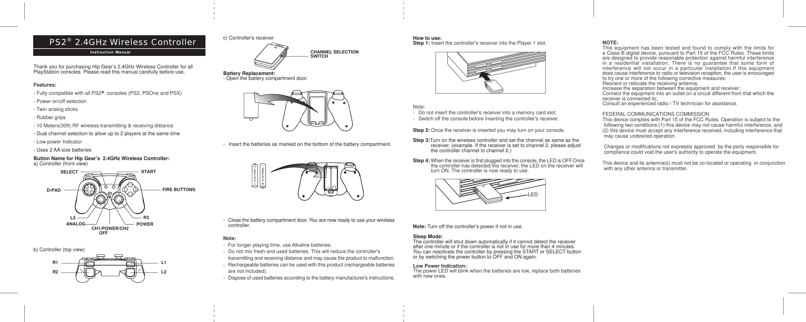 How to use:Step 1: Insert the controller&apos;s receiver into the Player 1 slot.Note:- Do not insert the controller&apos;s receiver into a memory card slot.-Switch off the console before inserting the controller&apos;s receiver.Step 2: Once the receiver is inserted you may turn on your console.Step 3:Turn on the wireless controller and set the channel as same as the receiver. (example. If the receiver is set to channel 2, please adjust the controller channel to channel 2.)Step 4: When the receiver is first plugged into the console, the LED is OFF.Oncethe controller has detected the receiver, the LED on the receiver will turn ON. The controller is now ready to use.Note: Turn off the controller’s power if not in use.Sleep Mode:The controller will shut down automatically if it cannot detect the receiverafter one minute or if the controller is not in use for more than 4 minutes.You can reactivate the controller by pressing the START or SELECT buttonor by switching the power button to OFF and ON again.Low Power Indication:The power LED will blink when the batteries are low, replace both batterieswith new ones.R1R2L1L2c) Controller&apos;s receiverBattery Replacement:- Open the battery compartment door.- Insert the batteries as marked on the bottom of the battery compartment.-Close the battery compartment door. You are now ready to use your wirelesscontroller.Note:- For longer playing time, use Alkaline batteries.-Do not mix fresh and used batteries. This will reduce the controller&apos;s transmitting and receiving distance and may cause the product to malfunction.-Rechargeable batteries can be used with this product (rechargeable batteriesare not included).-Dispose of used batteries according to the battery manufacturer&apos;s instructions.Thank you for purchasing Hip Gear’s 2.4GHz Wireless Controller for allPlayStation consoles. Please read this manual carefully before use.Features:- Fully compatible with all PS2    consoles (PS2, PSOne and PSX)- Power on/off selection- Twin analog sticks- Rubber grips- 10 Meters(30ft) RF wireless transmitting &amp; receiving distance- Dual channel selection to allow up to 2 players at the same time- Low power Indicator- Uses 2 AA size batteriesButton Name for Hip Gear’s  2.4GHz Wireless Controller:a) Controller (front view)b) Controller (top view)PS2   2.4GHz Wireless ControllerInstruction Manual CHANNEL SELECTIONSWITCHSELECT STARTANALOG CH1/POWER/CH2      OFFPOWERR3L3D-PAD FIRE BUTTONSLEDNOTE:This equipment has been tested and found to comply with the limits fora Class B digital device, pursuant to Part 15 of the FCC Rules. These limitsare designed to provide reasonable protection against harmful interferencein a residential installation. There is no guarantee that some form ofinterference will not occur in a particular installation.If this equipmentdoes cause interference to radio or television reception, the user is encouragedto try one or more of the following corrective measures:Reorient or relocate the receiving antenna;Increase the separation between the equipment and receiver;Connect the equipment into an outlet on a circuit different from that which thereceiver is connected to;Consult an experienced radio / TV technician for assistance. FEDERAL COMMUNICATIONS COMMISSIONThis device complies with Part 15 of the FCC Rules. Operation is subject to the following two conditions:(1) this device may not cause harmful interference, and (2) this device must accept any interference received, including interference that may cause undesired operation.  Changes or modifications not expressly approved  by the party responsible for compliance could void the user&apos;s authority to operate the equipment. This device and its antenna(s) must not be co-located or operating  in conjunction with any other antenna or transmitter.   