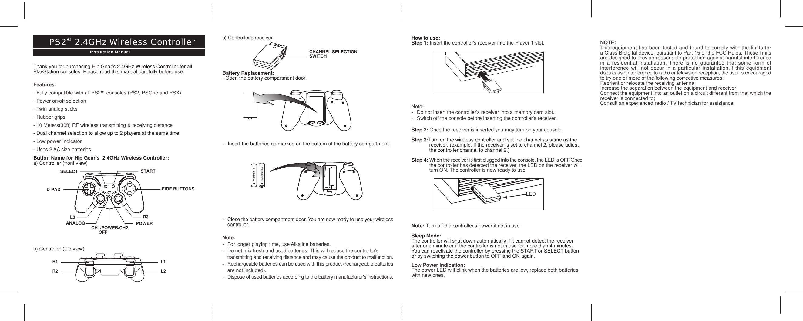 How to use:Step 1: Insert the controller&apos;s receiver into the Player 1 slot.Note:- Do not insert the controller&apos;s receiver into a memory card slot.-Switch off the console before inserting the controller&apos;s receiver.Step 2: Once the receiver is inserted you may turn on your console.Step 3:Turn on the wireless controller and set the channel as same as the receiver. (example. If the receiver is set to channel 2, please adjust the controller channel to channel 2.)Step 4: When the receiver is first plugged into the console, the LED is OFF.Oncethe controller has detected the receiver, the LED on the receiver will turn ON. The controller is now ready to use.Note: Turn off the controller’s power if not in use.Sleep Mode:The controller will shut down automatically if it cannot detect the receiverafter one minute or if the controller is not in use for more than 4 minutes.You can reactivate the controller by pressing the START or SELECT buttonor by switching the power button to OFF and ON again.Low Power Indication:The power LED will blink when the batteries are low, replace both batterieswith new ones.R1R2L1L2c) Controller&apos;s receiverBattery Replacement:- Open the battery compartment door.- Insert the batteries as marked on the bottom of the battery compartment.-Close the battery compartment door. You are now ready to use your wirelesscontroller.Note:- For longer playing time, use Alkaline batteries.-Do not mix fresh and used batteries. This will reduce the controller&apos;s transmitting and receiving distance and may cause the product to malfunction.-Rechargeable batteries can be used with this product (rechargeable batteriesare not included).-Dispose of used batteries according to the battery manufacturer&apos;s instructions.Thank you for purchasing Hip Gear’s 2.4GHz Wireless Controller for allPlayStation consoles. Please read this manual carefully before use.Features:- Fully compatible with all PS2    consoles (PS2, PSOne and PSX)- Power on/off selection- Twin analog sticks- Rubber grips- 10 Meters(30ft) RF wireless transmitting &amp; receiving distance- Dual channel selection to allow up to 2 players at the same time- Low power Indicator- Uses 2 AA size batteriesButton Name for Hip Gear’s  2.4GHz Wireless Controller:a) Controller (front view)b) Controller (top view)PS2   2.4GHz Wireless ControllerInstruction Manual CHANNEL SELECTIONSWITCHSELECT STARTANALOG CH1/POWER/CH2      OFFPOWERR3L3D-PAD FIRE BUTTONSLEDNOTE:This equipment has been tested and found to comply with the limits fora Class B digital device, pursuant to Part 15 of the FCC Rules. These limitsare designed to provide reasonable protection against harmful interferencein a residential installation. There is no guarantee that some form ofinterference will not occur in a particular installation.If this equipmentdoes cause interference to radio or television reception, the user is encouragedto try one or more of the following corrective measures:Reorient or relocate the receiving antenna;Increase the separation between the equipment and receiver;Connect the equipment into an outlet on a circuit different from that which thereceiver is connected to;Consult an experienced radio / TV technician for assistance.