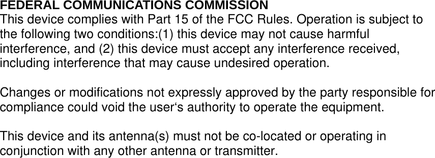 FEDERAL COMMUNICATIONS COMMISSION This device complies with Part 15 of the FCC Rules. Operation is subject to the following two conditions:(1) this device may not cause harmful interference, and (2) this device must accept any interference received, including interference that may cause undesired operation.  Changes or modifications not expressly approved by the party responsible for compliance could void the user‘s authority to operate the equipment.  This device and its antenna(s) must not be co-located or operating in conjunction with any other antenna or transmitter. 