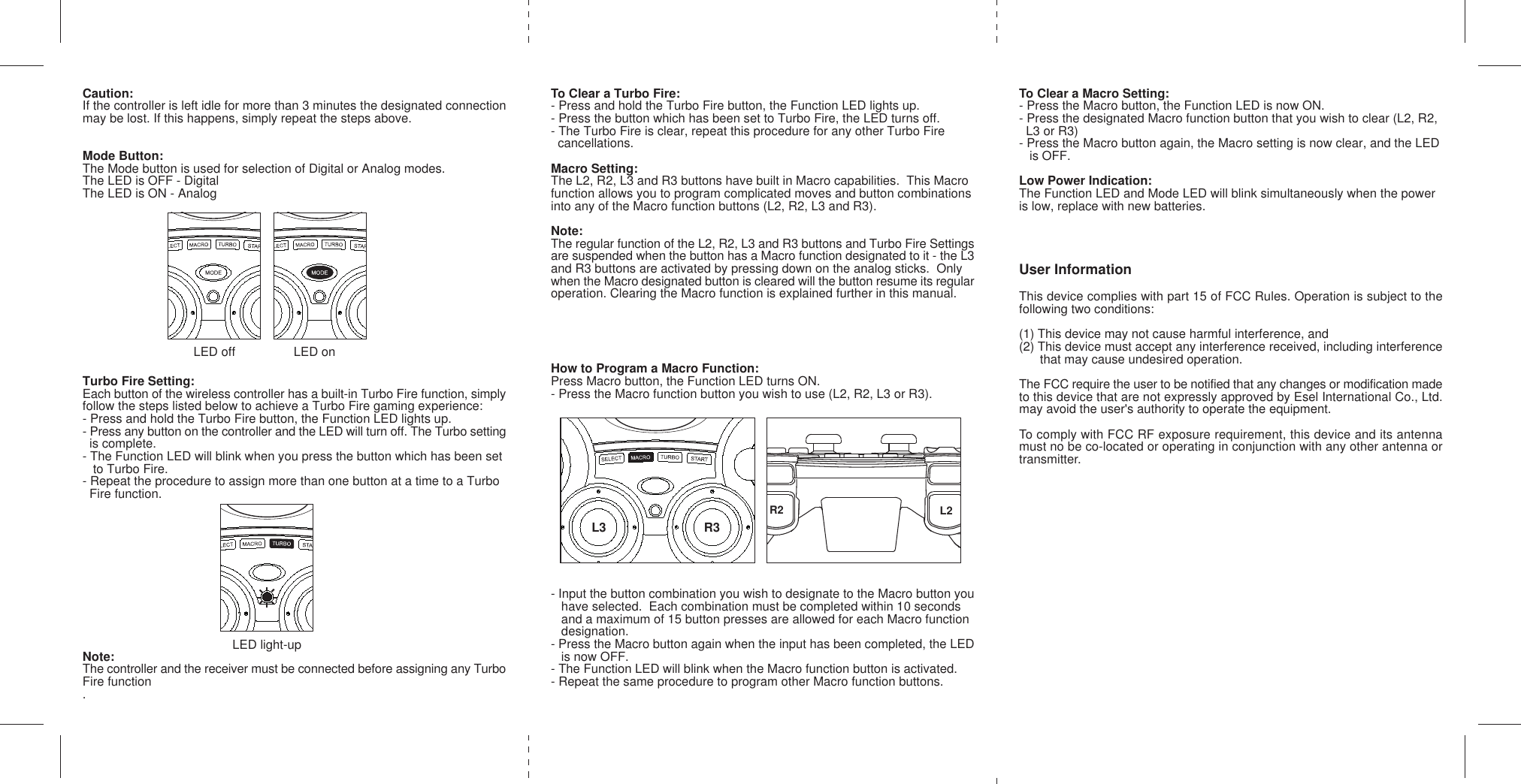 Caution:If the controller is left idle for more than 3 minutes the designated connectionmay be lost. If this happens, simply repeat the steps above.Mode Button:The Mode button is used for selection of Digital or Analog modes.The LED is OFF - DigitalThe LED is ON - AnalogTurbo Fire Setting:Each button of the wireless controller has a built-in Turbo Fire function, simplyfollow the steps listed below to achieve a Turbo Fire gaming experience:- Press and hold the Turbo Fire button, the Function LED lights up.- Press any button on the controller and the LED will turn off. The Turbo setting  is complete.- The Function LED will blink when you press the button which has been set   to Turbo Fire.- Repeat the procedure to assign more than one button at a time to a Turbo  Fire function.Note:The controller and the receiver must be connected before assigning any TurboFire function.To Clear a Turbo Fire:- Press and hold the Turbo Fire button, the Function LED lights up.- Press the button which has been set to Turbo Fire, the LED turns off.- The Turbo Fire is clear, repeat this procedure for any other Turbo Fire  cancellations.Macro Setting:The L2, R2, L3 and R3 buttons have built in Macro capabilities.  This Macrofunction allows you to program complicated moves and button combinationsinto any of the Macro function buttons (L2, R2, L3 and R3).Note:The regular function of the L2, R2, L3 and R3 buttons and Turbo Fire Settingsare suspended when the button has a Macro function designated to it - the L3and R3 buttons are activated by pressing down on the analog sticks.  Onlywhen the Macro designated button is cleared will the button resume its regularoperation. Clearing the Macro function is explained further in this manual.How to Program a Macro Function:Press Macro button, the Function LED turns ON.- Press the Macro function button you wish to use (L2, R2, L3 or R3).- Input the button combination you wish to designate to the Macro button you   have selected.  Each combination must be completed within 10 seconds   and a maximum of 15 button presses are allowed for each Macro function   designation.- Press the Macro button again when the input has been completed, the LED   is now OFF.- The Function LED will blink when the Macro function button is activated.- Repeat the same procedure to program other Macro function buttons.To Clear a Macro Setting:- Press the Macro button, the Function LED is now ON.- Press the designated Macro function button that you wish to clear (L2, R2,  L3 or R3)- Press the Macro button again, the Macro setting is now clear, and the LED   is OFF.Low Power Indication:The Function LED and Mode LED will blink simultaneously when the poweris low, replace with new batteries.User InformationThis device complies with part 15 of FCC Rules. Operation is subject to thefollowing two conditions:(1) This device may not cause harmful interference, and(2) This device must accept any interference received, including interference      that may cause undesired operation.The FCC require the user to be notified that any changes or modification madeto this device that are not expressly approved by Esel International Co., Ltd.may avoid the user&apos;s authority to operate the equipment.To comply with FCC RF exposure requirement, this device and its antennamust no be co-located or operating in conjunction with any other antenna ortransmitter.LED off LED onL3 R3R2 L2LED light-up