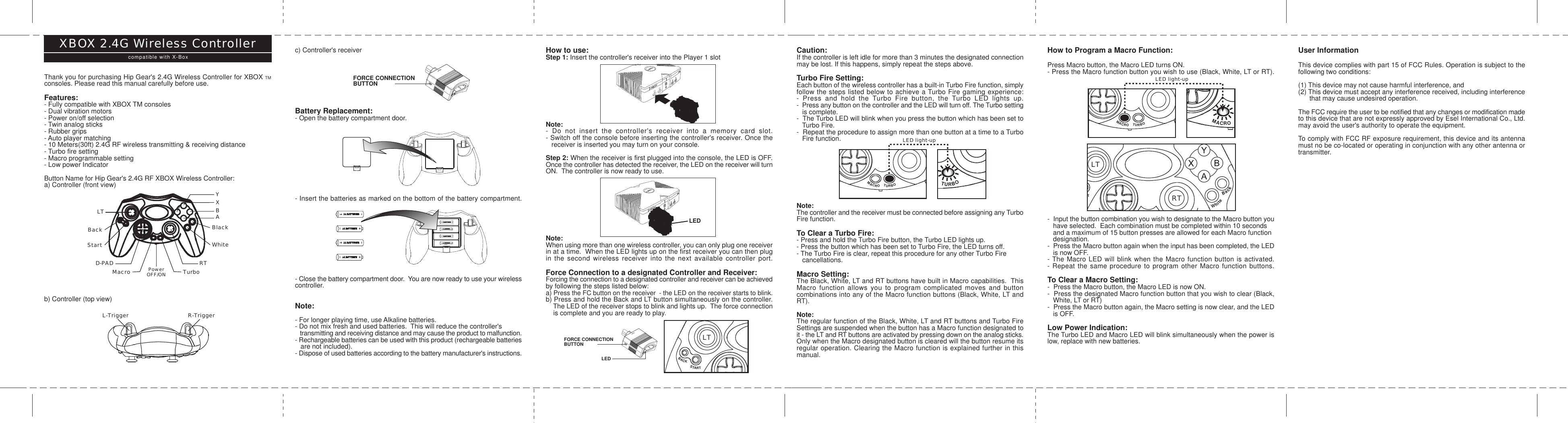 Thank you for purchasing Hip Gear&apos;s 2.4G Wireless Controller for XBOX TMconsoles. Please read this manual carefully before use.Features:- Fully compatible with XBOX TM consoles- Dual vibration motors- Power on/off selection- Twin analog sticks- Rubber grips- Auto player matching- 10 Meters(30ft) 2.4G RF wireless transmitting &amp; receiving distance- Turbo fire setting- Macro programmable setting- Low power IndicatorButton Name for Hip Gear&apos;s 2.4G RF XBOX Wireless Controller:a) Controller (front view)b) Controller (top view)XBOX 2.4G Wireless Controllercompatible with X-Box c) Controller&apos;s receiverBattery Replacement:- Open the battery compartment door.- Insert the batteries as marked on the bottom of the battery compartment.- Close the battery compartment door.  You are now ready to use your wirelesscontroller.Note:- For longer playing time, use Alkaline batteries.- Do not mix fresh and used batteries.  This will reduce the controller&apos;s   transmitting and receiving distance and may cause the product to malfunction.- Rechargeable batteries can be used with this product (rechargeable batteries   are not included).- Dispose of used batteries according to the battery manufacturer&apos;s instructions.How to use:Step 1: Insert the controller&apos;s receiver into the Player 1 slotNote:- Do not insert the controller&apos;s receiver into a memory card slot.- Switch off the console before inserting the controller&apos;s receiver. Once the   receiver is inserted you may turn on your console.Step 2: When the receiver is first plugged into the console, the LED is OFF.Once the controller has detected the receiver, the LED on the receiver will turnON.  The controller is now ready to use.Note:When using more than one wireless controller, you can only plug one receiverin at a time.  When the LED lights up on the first receiver you can then plugin the second wireless receiver into the next available controller port.Force Connection to a designated Controller and Receiver:Forcing the connection to a designated controller and receiver can be achievedby following the steps listed below:a) Press the FC button on the receiver  - the LED on the receiver starts to blink.b) Press and hold the Back and LT button simultaneously on the controller.    The LED of the receiver stops to blink and lights up.  The force connection    is complete and you are ready to play.YXABBlackWhiteLTBackStartD-PAD RTMacro TurboPowerOFF/ONL-Trigger R-TriggerCaution:If the controller is left idle for more than 3 minutes the designated connectionmay be lost. If this happens, simply repeat the steps above.Turbo Fire Setting:Each button of the wireless controller has a built-in Turbo Fire function, simplyfollow the steps listed below to achieve a Turbo Fire gaming experience:- Press and hold the Turbo Fire button, the Turbo LED lights up.-  Press any button on the controller and the LED will turn off. The Turbo setting   is complete.-  The Turbo LED will blink when you press the button which has been set to   Turbo Fire.-  Repeat the procedure to assign more than one button at a time to a Turbo   Fire function.Note:The controller and the receiver must be connected before assigning any TurboFire function.To Clear a Turbo Fire:- Press and hold the Turbo Fire button, the Turbo LED lights up.- Press the button which has been set to Turbo Fire, the LED turns off.- The Turbo Fire is clear, repeat this procedure for any other Turbo Fire   cancellations.Macro Setting:The Black, White, LT and RT buttons have built in Macro capabilities.  ThisMacro function allows you to program complicated moves and buttoncombinations into any of the Macro function buttons (Black, White, LT andRT).Note:The regular function of the Black, White, LT and RT buttons and Turbo FireSettings are suspended when the button has a Macro function designated toit - the LT and RT buttons are activated by pressing down on the analog sticks.Only when the Macro designated button is cleared will the button resume itsregular operation. Clearing the Macro function is explained further in thismanual.How to Program a Macro Function:Press Macro button, the Macro LED turns ON.- Press the Macro function button you wish to use (Black, White, LT or RT).-  Input the button combination you wish to designate to the Macro button you   have selected.  Each combination must be completed within 10 seconds   and a maximum of 15 button presses are allowed for each Macro function   designation.-  Press the Macro button again when the input has been completed, the LED   is now OFF.- The Macro LED will blink when the Macro function button is activated.- Repeat the same procedure to program other Macro function buttons.To Clear a Macro Setting:-  Press the Macro button, the Macro LED is now ON.-  Press the designated Macro function button that you wish to clear (Black,   White, LT or RT)-  Press the Macro button again, the Macro setting is now clear, and the LED   is OFF.Low Power Indication:The Turbo LED and Macro LED will blink simultaneously when the power islow, replace with new batteries.User InformationThis device complies with part 15 of FCC Rules. Operation is subject to thefollowing two conditions:(1) This device may not cause harmful interference, and(2) This device must accept any interference received, including interference      that may cause undesired operation.The FCC require the user to be notified that any changes or modification madeto this device that are not expressly approved by Esel International Co., Ltd.may avoid the user&apos;s authority to operate the equipment.To comply with FCC RF exposure requirement, this device and its antennamust no be co-located or operating in conjunction with any other antenna ortransmitter.LEDFORCE CONNECTIONBUTTONFORCE CONNECTIONBUTTONLEDRTLTBACKSTARTWhiteBackMACROTURBOLTBACKSTARTWhiteBackMACROTURBOLTBACKSTARTWhiteBackMACROTURBOLTBACKSTARTWhiteBackMACROTURBOLTBACKSTARTWhiteBackMACRORTLTBACKSTARTWhiteBackMACROTURBOLED light-upLED light-up