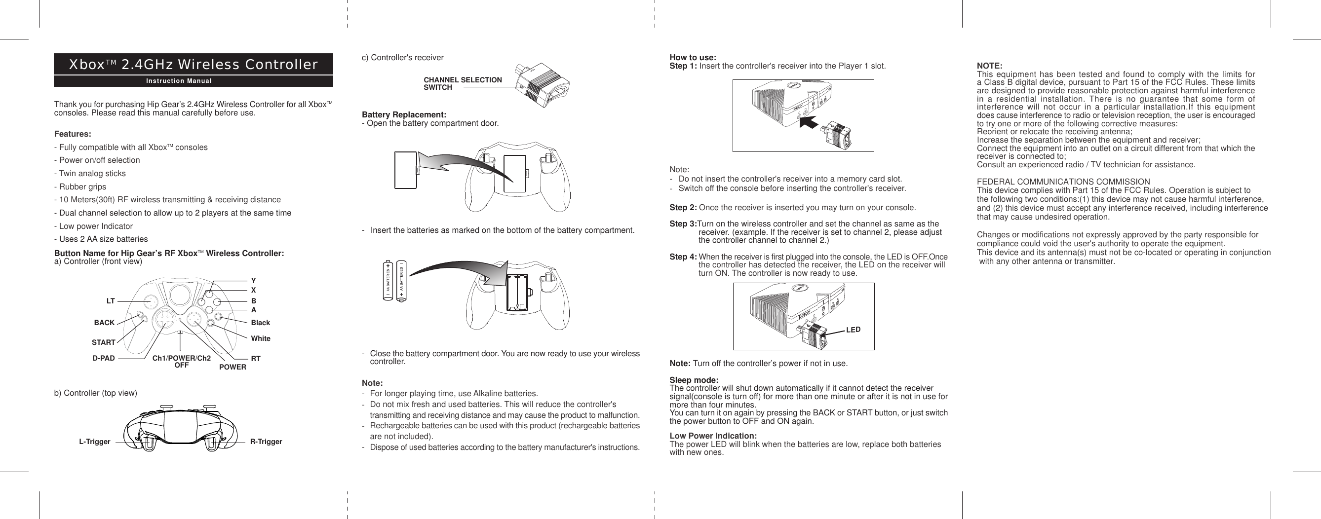 YD-PADXBALTBACKSTARTCh1/POWER/Ch2           OFFBlackWhiteRTPOWERc) Controller&apos;s receiverBattery Replacement:- Open the battery compartment door.- Insert the batteries as marked on the bottom of the battery compartment.-Close the battery compartment door. You are now ready to use your wirelesscontroller.Note:- For longer playing time, use Alkaline batteries.-Do not mix fresh and used batteries. This will reduce the controller&apos;s transmitting and receiving distance and may cause the product to malfunction.-Rechargeable batteries can be used with this product (rechargeable batteriesare not included).-Dispose of used batteries according to the battery manufacturer&apos;s instructions.CHANNEL SELECTIONSWITCHHow to use:Step 1: Insert the controller&apos;s receiver into the Player 1 slot.Note:- Do not insert the controller&apos;s receiver into a memory card slot.-Switch off the console before inserting the controller&apos;s receiver.Step 2: Once the receiver is inserted you may turn on your console.Step 3:Turn on the wireless controller and set the channel as same as the receiver. (example. If the receiver is set to channel 2, please adjust the controller channel to channel 2.)Step 4: When the receiver is first plugged into the console, the LED is OFF.Oncethe controller has detected the receiver, the LED on the receiver will turn ON. The controller is now ready to use.Note: Turn off the controller’s power if not in use.Sleep mode:The controller will shut down automatically if it cannot detect the receiversignal(console is turn off) for more than one minute or after it is not in use formore than four minutes.You can turn it on again by pressing the BACK or START button, or just switchthe power button to OFF and ON again.Low Power Indication:The power LED will blink when the batteries are low, replace both batterieswith new ones.Thank you for purchasing Hip Gear’s 2.4GHz Wireless Controller for all XboxTMconsoles. Please read this manual carefully before use.Features:- Fully compatible with all XboxTM consoles- Power on/off selection- Twin analog sticks- Rubber grips- 10 Meters(30ft) RF wireless transmitting &amp; receiving distance- Dual channel selection to allow up to 2 players at the same time- Low power Indicator- Uses 2 AA size batteriesButton Name for Hip Gear’s RF XboxTM Wireless Controller:a) Controller (front view)b) Controller (top view)XboxTM 2.4GHz Wireless ControllerInstruction ManualR-TriggerL-TriggerNOTE:This equipment has been tested and found to comply with the limits fora Class B digital device, pursuant to Part 15 of the FCC Rules. These limitsare designed to provide reasonable protection against harmful interferencein a residential installation. There is no guarantee that some form ofinterference will not occur in a particular installation.If this equipmentdoes cause interference to radio or television reception, the user is encouragedto try one or more of the following corrective measures:Reorient or relocate the receiving antenna;Increase the separation between the equipment and receiver;Connect the equipment into an outlet on a circuit different from that which thereceiver is connected to;Consult an experienced radio / TV technician for assistance. FEDERAL COMMUNICATIONS COMMISSIONThis device complies with Part 15 of the FCC Rules. Operation is subject to the following two conditions:(1) this device may not cause harmful interference, and (2) this device must accept any interference received, including interference that may cause undesired operation. Changes or modifications not expressly approved by the party responsible for compliance could void the user&apos;s authority to operate the equipment.This device and its antenna(s) must not be co-located or operating in conjunction with any other antenna or transmitter.  LED