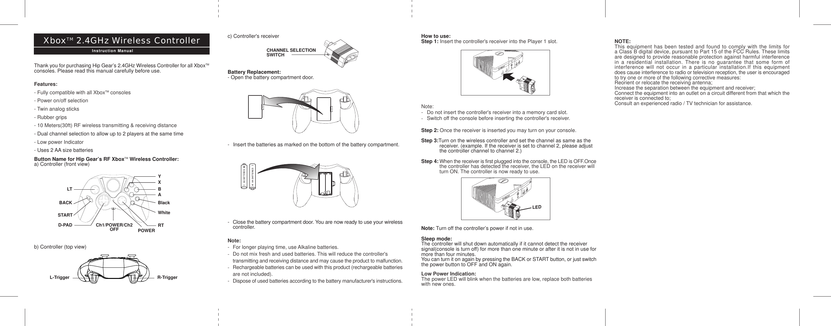 YD-PADXBALTBACKSTARTCh1/POWER/Ch2           OFFBlackWhiteRTPOWERc) Controller&apos;s receiverBattery Replacement:- Open the battery compartment door.- Insert the batteries as marked on the bottom of the battery compartment.-Close the battery compartment door. You are now ready to use your wirelesscontroller.Note:- For longer playing time, use Alkaline batteries.-Do not mix fresh and used batteries. This will reduce the controller&apos;s transmitting and receiving distance and may cause the product to malfunction.-Rechargeable batteries can be used with this product (rechargeable batteriesare not included).-Dispose of used batteries according to the battery manufacturer&apos;s instructions.CHANNEL SELECTIONSWITCHHow to use:Step 1: Insert the controller&apos;s receiver into the Player 1 slot.Note:- Do not insert the controller&apos;s receiver into a memory card slot.-Switch off the console before inserting the controller&apos;s receiver.Step 2: Once the receiver is inserted you may turn on your console.Step 3:Turn on the wireless controller and set the channel as same as the receiver. (example. If the receiver is set to channel 2, please adjust the controller channel to channel 2.)Step 4: When the receiver is first plugged into the console, the LED is OFF.Oncethe controller has detected the receiver, the LED on the receiver will turn ON. The controller is now ready to use.Note: Turn off the controller’s power if not in use.Sleep mode:The controller will shut down automatically if it cannot detect the receiversignal(console is turn off) for more than one minute or after it is not in use formore than four minutes.You can turn it on again by pressing the BACK or START button, or just switchthe power button to OFF and ON again.Low Power Indication:The power LED will blink when the batteries are low, replace both batterieswith new ones.Thank you for purchasing Hip Gear’s 2.4GHz Wireless Controller for all XboxTMconsoles. Please read this manual carefully before use.Features:- Fully compatible with all XboxTM consoles- Power on/off selection- Twin analog sticks- Rubber grips- 10 Meters(30ft) RF wireless transmitting &amp; receiving distance- Dual channel selection to allow up to 2 players at the same time- Low power Indicator- Uses 2 AA size batteriesButton Name for Hip Gear’s RF XboxTM Wireless Controller:a) Controller (front view)b) Controller (top view)XboxTM 2.4GHz Wireless ControllerInstruction ManualR-TriggerL-TriggerNOTE:This equipment has been tested and found to comply with the limits fora Class B digital device, pursuant to Part 15 of the FCC Rules. These limitsare designed to provide reasonable protection against harmful interferencein a residential installation. There is no guarantee that some form ofinterference will not occur in a particular installation.If this equipmentdoes cause interference to radio or television reception, the user is encouragedto try one or more of the following corrective measures:Reorient or relocate the receiving antenna;Increase the separation between the equipment and receiver;Connect the equipment into an outlet on a circuit different from that which thereceiver is connected to;Consult an experienced radio / TV technician for assistance.LED